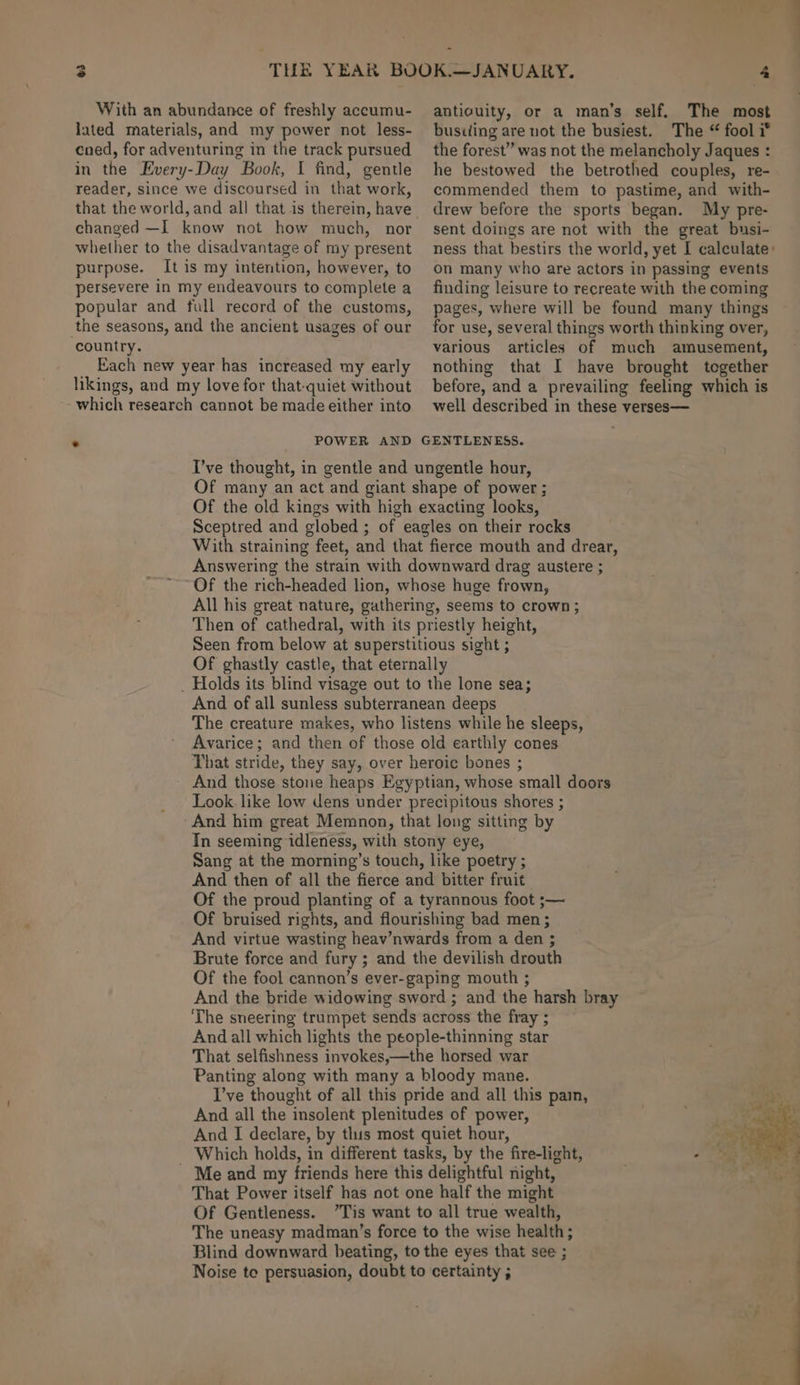 3 With an abundance of freshly accumu- lated materials, and my power not less- coed, for adventuring in the track pursued in the Every-Day Book, I find, gentle reader, since we discoursed in that work, that the world, and all that is therein, have changed —I know not how much, nor whether to the disadvantage of my present purpose. It is my intention, however, to persevere in my endeavours to complete a popular and full record of the customs, the seasons, and the ancient usages of our country. Each new year has increased my early likings, and my love for that-quiet without which research cannot be made either into antiouity, or a man’s self. The most bustling are not the busiest. The “ fool i® the forest” was not the melancholy Jaques : he bestowed the betrothed couples, re- commended them to pastime, and with- drew before the sports began. My pre- sent doings are not with the great busi- ness that bestirs the world, yet I calculate: on many who are actors in passing events finding leisure to recreate with the coming pages, where will be found many things for use, several things worth thinking over, various articles of much amusement, nothing that I have brought together before, and a prevailing feeling which is well described in these verses— Of the fool cannon’s ever-gaping mouth ; And the bride widowing sword ; and the harsh bray The sneering trumpet sends across the fray ; And all which lights the people-thinning star That selfishness invokes,—the horsed war Panting along with many a bloody mane. I’ve thought of all this pride and all this pai, And all the insolent plenitudes of power, And I declare, by this most quiet hour, or! Which holds, in different tasks, by the fire-light, - oh - Me and my friends here this delightful night, That Power itself has not one half the might Of Gentleness. ”Tis want to all true wealth, The uneasy madman’s force to the wise health; | Blind downward beating, to the eyes that see ; Noise te persuasion, doubt to certainty ;