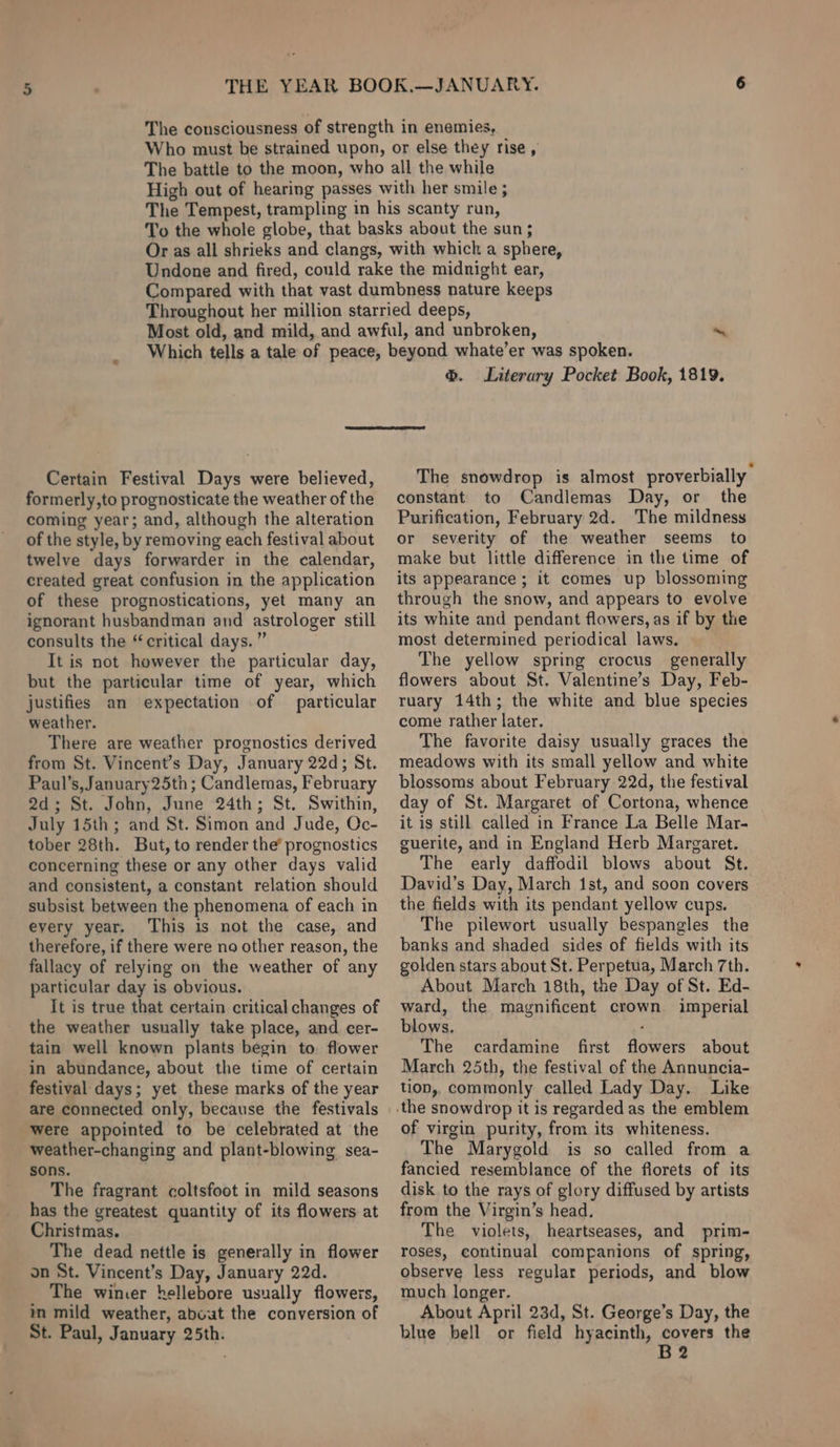 &amp;. Literary Pocket Book, 1819. Certain Festival Days were believed, formerly,to prognosticate the weather of the coming year; and, although the alteration of the style, by removing each festival about twelve days forwarder in the calendar, created great confusion in the application of these prognostications, yet many an ignorant husbandman and astrologer still consults the “critical days.” It is not however the particular day, but the particular time of year, which justifies an expectation of particular weather. There are weather prognostics derived from St. Vincent’s Day, January 22d; St. Paul’s, January 25th ; Candlemas, February 2d; St. John, June 24th; St. Swithin, July 15th; and St. Simon and Jude, Qc- tober 28th. But, to render the’ prognostics concerning these or any other days valid and consistent, a constant relation should subsist between the phenomena of each in every year. This is not the case, and therefore, if there were no other reason, the fallacy of relying on the weather of any particular day is obvious. It is true that certain critical changes of the weather usually take place, and cer- tain well known plants begin to. flower in abundance, about the time of certain festival days; yet these marks of the year are connected only, because the festivals were appointed to be celebrated at the weather-changing and plant-blowing sea- sons. The fragrant coltsfoot in mild seasons has the greatest quantity of its flowers at Christmas. The dead nettle is generally in flower on St. Vincent’s Day, January 22d. The wimer hellebore usually flowers, in mild weather, about the conversion of St. Paul, January 25th. The snowdrop is almost proverbially constant to Candlemas Day, or the Purification, February 2d. The mildness or severity of the weather seems to make but little difference in the time of its appearance ; it comes up blossoming through the snow, and appears to evolve its white and pendant flowers, as if by the most determined periodical laws. The yellow spring crocus generally flowers about St. Valentine’s Day, Feb- ruary 14th; the white and blue species come rather later. The favorite daisy usually graces the meadows with its small yellow and white blossoms about February 22d, the festival day of St. Margaret of Cortona, whence it is still called in France La Belle Mar- guerite, and in England Herb Margaret. The early daffodil blows about St. David’s Day, March 1st, and soon covers the fields with its pendant yellow cups. The pilewort usually bespangles the banks and shaded sides of fields with its golden stars about St. Perpetua, March 7th. About March 18th, the Day of St. Ed- ward, the magnificent crown imperial blows, ; The cardamine first flowers about March 25th, the festival of the Annuncia- tion, commonly called Lady Day. Like of virgin purity, from its whiteness. The Marygold is so called from a fancied resemblance of the florets of its disk to the rays of glory diffused by artists from the Virgin’s head. The violets, heartseases, and prim- roses, continual companions of spring, observe less regular periods, and blow much longer. About April 23d, St. George’s Day, the blue bell or field hyacinth, covers the B2