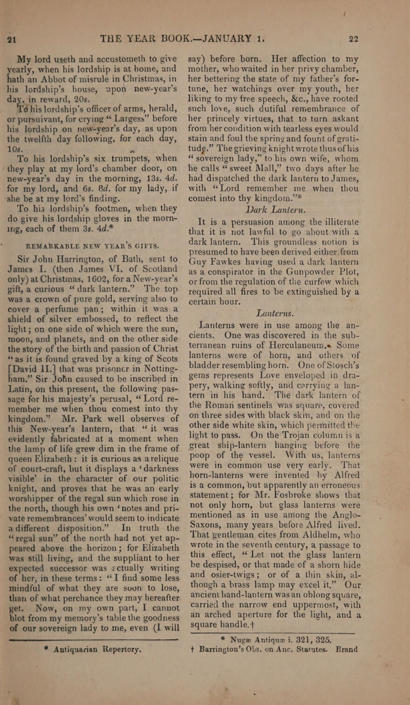 My lord useth and accustometh to give yearly, when his lordship is at home, and hath an Abbot of misrule in Christmas, in his lordship’s house, upon new-year's day, in reward, 20s. te his lordship’s officer of arms, herald, or pursuivant, for crying “ Largess” before his lordship on new-year’s day, as upon the twelfth day following, for each day, 10s. a To his lordship’s six trumpets, when they play at my lord’s chamber door, on new-year’s day in the morning, 13s. 4d. for my lord, and 6s. 8d. for my lady, if she be at my lord’s finding. To his lordship’s footmen, when they do give his lordship gloves in the morn- ing, each of them 3s. 4d.* REMARKABLE NEW YEAR'S GIITS. Sir John Harrington, of Bath, sent to James I. (then James VI. of Scotland only) at Christmas, 1602, for a New-year’s gift, a curious “dark lantern.” The top was a crown of pure gold, serving also to cover a perfume pan; within it was a shield of silver embossed, to reflect the light ; on one side of which were the sun, moon, and planets, and on the other side the story of the birth and passion of Christ “as it is found graved by a king of Scots [David II.] that was prisoncr in Notting- ham.” Sir Jolin caused to be inscribed in Latin, on this present, the following pas- sage for his majesty’s perusal, “ Lord re- member me when thou comest into thy kingdom.” Mr. Park well observes of this New-year’s lantern, that ‘ it was evidently fabricated at a moment when the lamp of life grew dim in the frame of queen Elizabeth: it is. curious as arelique of court-craft, but it displays a ‘darkness visible’ in the eharacter of our politic knight, and proves that he was an early worshipper of the regal sun which rose in the north, though his own ‘notes and pri- vate remembrances’ would seem to indicate adifferent disposition.” In truth the ‘regal sun” of the north had not yet ap- peared above the horizon; for Elizabeth was still living, and the suppliant to her expected successor was ectually writing of her, in these terms: ‘I find some less mindful of what they are suun to lose, than of what perchance they may hereafter get. Now, on my own part, I cannot blot from my memory’s table the goodness of our sovereign lady to me, even (I will * Antiquarian Repertory, say) before born. Her affection to my mother, who waited in her privy chamber, her bettering the state of my father’s for- tune, her watchings over my youth, her liking to my free speech, &amp;c., have rooted such love, such dutiful remembrance of her princely virtues, that to tarn askant from her condition with tearless eyes would stain and foul the spring and fount of grati- tude.” The grieving knight wrote thus of his “ sovereign lady,” to his own wife, whom he calls “sweet Mall,” two days after he had dispatched the dark lantern to James, with “Lord remember me when thou comest into thy kingdom.’”* Dark Lantern. It is a persuasion among the illiterate that it is not lawful to go about with a dark lantern. This groundless notion is presumed to have been derived either from Guy Fawkes having used a dark lantern as a conspirator in the Gunpowder Plot, or from the regulation of the curfew which required all fires to be extinguished by a certain hour. Lanterns. Lanterns were in use among the an- cients. One was discovered in the sub- terranean ruins of Herculaneum. Some lanterns were of horn, and others of bladder resembling horn. One of Stosch’s gems represents Love enveloped in dra- pery, walking softly, and carrying a lan- tern in his hand. The dark lantern of the Roman sentinels was square, covered on three sides with black skin, and on the other side white skin, which permitted the light to pass. On the Trojan column is a great ship-lantern hanging before the poop of the vessel. With us, lanterns were in common use very early. That horn-lanterns were invented by Alfred is a common, but apparently an erroneous statement; for Mr. Fosbroke shows that not only horn, but glass lanterns were mentioned as in use among the Anglo- Saxons, many years before Alfred lived. That gentleman cites from Aldhelm, who wrote in the seventh century, a passage to this effect, “ Let not the glass lantern be despised, or that made of a shorn hide and osier-twigs; or of a thin skin, al- though a brass lamp may excel it.” Our ancient hand-lantern was an oblong square, carried the narrow end uppermost, with an arched aperture for the light, and a square handle.+ * Nuge Antique i. 321, 325. t Barrington’s Obs. on Anc. Statutes. Brand