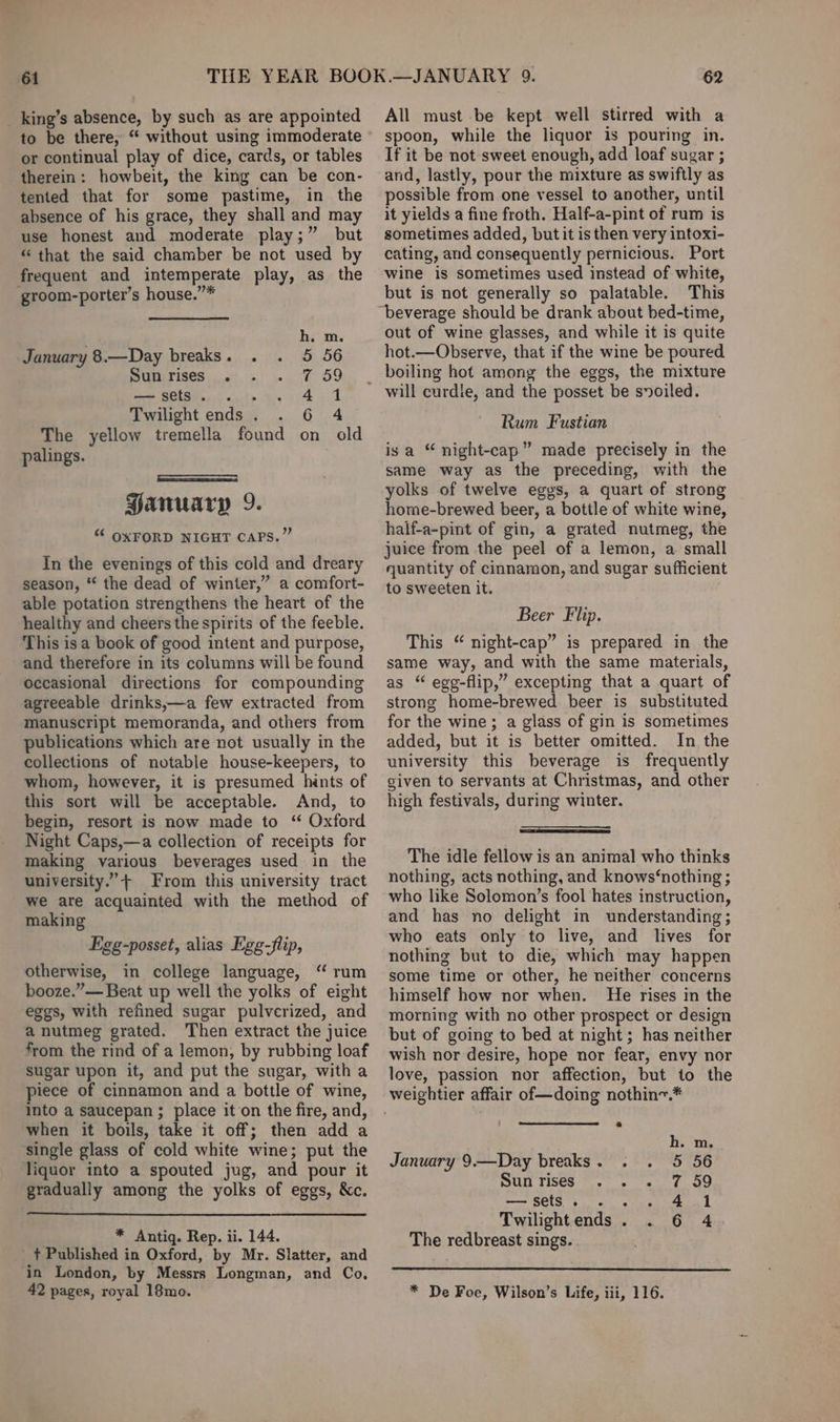 61 _king’s absence, by such as are appointed or continual play of dice, cards, or tables therein: howbeit, the king can be con- tented that for some pastime, in the absence of his grace, they shall and may use honest and moderate play;” but “that the said chamber be not used by frequent and intemperate play, as the groom-porter’s house.”* h. m. January 8.—Day breaks. . . 5 56 Sunrises . 7 59 —csets. . . Ae Twilight ends . 6 4 The yellow tremella found on old palings. Hamruarp 9. “ OXFORD NIGHT CAPS.” In the evenings of this cold and dreary season, “* the dead of winter,” a comfort- able potation strengthens the heart of the healthy and cheers the spirits of the feeble. This is a book of good intent and purpose, and therefore in its columns will be found occasional directions for compounding agreeable drinks,—a few extracted from manuscript memoranda, and others from publications which are not usually in the collections of notable house-keepers, to whom, however, it is presumed hints of this sort will be acceptable. And, to begin, resort is now made to ‘“ Oxford Night Caps,—a collection of receipts for making various beverages used in the university.”+ From this university tract we are acquainted with the method of making Egg-posset, alias Egg-flip, otherwise, in college language, ‘“ rum booze.”— Beat up well the yolks of eight eggs, with refined sugar pulverized, and a nutmeg grated. Then extract the juice from the rind of a lemon, by rubbing loaf sugar upon it, and put the sugar, witha piece of cinnamon and a bottle of wine, into a saucepan ; place it'on the fire, and, when it boils, take it off; then add a single glass of cold white wine; put the liquor into a spouted jug, and pour it gradually among the yolks of eggs, &amp;c. * Antiq. Rep. ii. 144. + Published in Oxford, by Mr. Slatter, and in London, by Messrs Longman, and Co, 62 All must be kept well stirred with a spoon, while the liquor is pouring in. If it be not sweet enough, add loaf sugar ; and, lastly, pour the mixture as swiftly as possible from one vessel to another, until it yields a fine froth. Half-a-pint of rum is sometimes added, but it is then very intoxi- cating, and consequently pernicious. Port wine is sometimes used instead of white, but is not generally so palatable. This “beverage should be drank about bed-time, out of wine glasses, and while it is quite hot.—Observe, that if the wine be poured will curdle, and the posset be soiled. Rum Fustian isa “ night-cap” made precisely in the same way as the preceding, with the yolks of twelve eges, a quart of strong home-brewed beer, a bottle of white wine, half-a-pint of gin, a grated nutmeg, the juice from the peel of a lemon, a small quantity of cinnamon, and sugar sufficient to sweeten it. Beer Flip. This “ night-cap” is prepared in the same way, and with the same materials, as “ ege-flip,” excepting that a quart of strong home-brewed beer is substituted for the wine; a glass of gin is sometimes added, but it is better omitted. In the university this beverage is frequently given to servants at Christmas, and other high festivals, during winter. The idle fellow is an animal who thinks nothing, acts nothing, and knows‘nothing ; who like Solomon’s fool hates instruction, and has no delight in understanding; who eats only to live, and lives for nothing but to die, which may happen some time or other, he neither concerns himself how nor when. He rises in the morning with no other prospect or design but of going to bed at night; has neither wish nor desire, hope nor fear, envy nor love, passion nor affection, but to the weightier affair of—doing nothin~.* h. m. January 9.—Day breaks. . . 5 56 Sua rises ©.» 5 709 — Sets se en Ad Twilightends. . 6 4 The redbreast sings.
