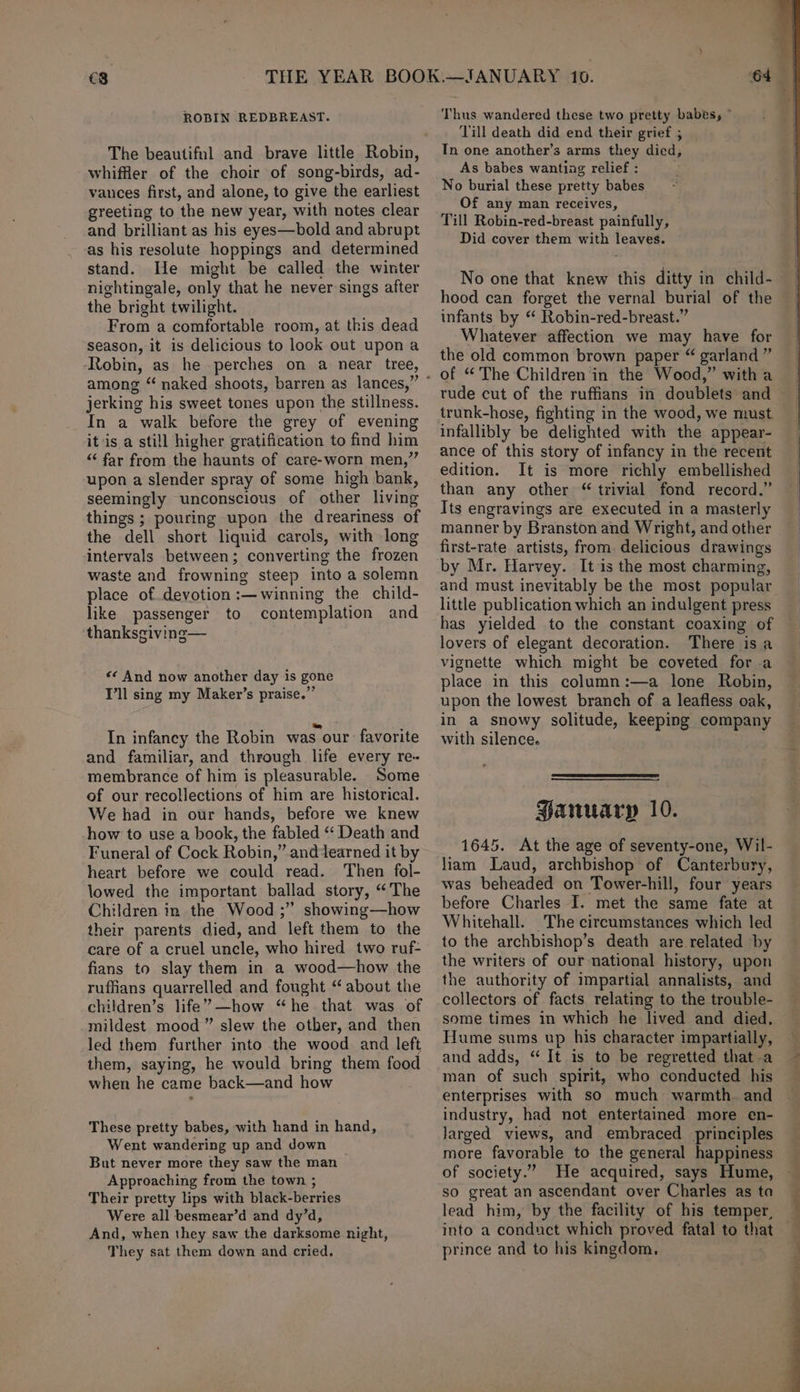 €3 ROBIN REDBREAST. The beautifnl and brave little Robin, whiffier of the choir of song-birds, ad- vances first, and alone, to give the earliest greeting to the new year, with notes clear and brilliant as his eyes—bold and abrupt as his resolute hoppings and determined stand. He might be called the winter nightingale, only that he never sings after the bright twilight. From a comfortable room, at this dead season, it is delicious to look out upona Robin, as he perches on a near tree, among “ naked shoots, barren as lances,” jerking his sweet tones upon the stillness. In a walk before the grey of evening it is a still higher gratification to find him “‘ far from the haunts of care-worn men,” upon a slender spray of some high bank, seemingly unconscious of other living things ; pouring upon the dreariness of the dell short liquid carols, with long intervals between; converting the frozen waste and frowning steep into a solemn place of devotion :—winning the child- like passenger to contemplation and thanksgiving— «< And now another day is gone T’ll sing my Maker’s praise.” In infancy the Robin was our favorite and familiar, and through life every re- membrance of him is pleasurable. Some of our recollections of him are historical. We had in our hands, before we knew how to use a book, the fabled ‘‘ Death and Funeral of Cock Robin,” anddearned it by heart before we could read. Then fol- lowed the important ballad story, “The Children in the Wood ;” showing—how their parents died, and left them to the care of a cruel uncle, who hired two ruf- fians to slay them in a wood—how the ruffians quarrelled and fought “ about the children’s life’ —how “he that was of mildest mood ” slew the other, and then led them further into the wood and left them, saying, he would bring them food when he came back—and how These pretty babes, with hand in hand, Went wandering up and down But never more they saw the man Approaching from the town ; Their pretty lips with black-berries Were all besmear’d and dy’d, And, when they saw the darksome night, They sat them down and cried. Thus wandered these two pretty babes, ° Till death did end their grief ; In one another’s arms they died; As babes wanting relief : No burial these pretty babes Of any man receives, Till Robin-red-breast painfully, Did cover them with leaves. No one that knew this ditty in child- hood can forget the vernal burial of the infants by “ Robin-red-breast.” Whatever affection we may have for the old common brown paper “ garland ” rude cut of the ruffians in doublets and trunk-hose, fighting in the wood, we must infallibly be delighted with the appear- ance of this story of infancy in the recent edition. It is more richly embellished than any other “ trivial fond record.” Its engravings are executed in a masterly manner by Branston and Wright, and other first-rate artists, from. delicious drawings by Mr. Harvey. It is the most charming, and must inevitably be the most popular little publication which an indulgent press has yielded to the constant coaxing of lovers of elegant decoration. There isa vignette which might be coveted fora place in this column :—a lone Robin, upon the lowest branch of a leafless oak, in a snowy solitude, keeping company with silence. Hanuarp 10. 1645. At the age of seventy-one, Wil- liam Laud, archbishop of Canterbury, was beheaded on Tower-hill, four years before Charles I. met the same fate at Whitehall. The circumstances which led to the archbishop’s death are related by the writers of our national history, upon the authority of impartial annalists, and collectors of facts relating to the trouble- some times in which he lived and died. Hume sums up his character impartially, and adds, “ It is to be regretted that -a man of such spirit, who conducted his enterprises with so much warmth. and industry, had not entertained more en- Jarged views, and embraced principles more favorable to the general happiness of society.” He acquired, says Hume, so great an ascendant over Charles as ta lead him, by the facility of his temper, into a conduct which proved fatal to tha prince and to his kingdom, . eee