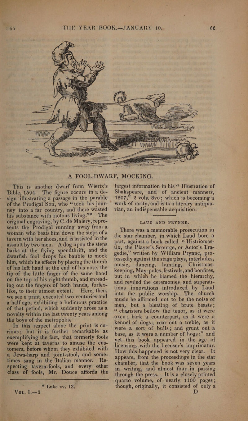 a ore, = ee ———————— D) —— This is another dwarf from Wierix’s Bible, 1594. The figure occurs in a de- sign illustrating a passage in the parable of the Prodigal Son, who “took his jour- ‘ney into a far country, and there wasted his substance with riotous living.”* The original engraving, by C.de Malery, repre- sents the Prodigal running away from a woman who beats him down the steps of a tavern with her shoes, and is assisted in the assault by two men. A dog upon the steps barks at the flying spendthrift, and the dwarfish fool drops his bauble to mock him, which he effects by placing the thumb of his left hand at the end of his nose, the tip'of the little finger of the same hand on the top of his right thumb, and spread- ing out the fingers of both hands, forfex- like, to their utmost extent. Here, then, we see a print, executed two centuries and a half ago, exhibiting a ludicrous practice of that period, which suddenly arose as a novelty within the last twenty years among the boys of the metropolis. In this respect alone the print is cu- rious; but it is further remarkable as exemplifying the fact, that formerly fools were kept at taverns to amuse the cus- tomers, before whom they exhibited with a Jews-harp and joint-stool, and some- times sang in the Italian manner. Re- specting tavern-fools, and every other class of fools, Mr. Douce affords the ‘ * Luke xv. 13, Vor. L.—3 largest information in his “ Illustration of Shakspeare, and of ancient manners, 1807,” 2 vols. 8vo; which is becoming a work of rarity, and is toa literary antiqua- rian, an indispensable acquisition. LAUD AND PRYNNE. There was a memorable prosecution in the star chamber, in which Laud bore a part, against a book called ‘ Histriomas- tix, the Player’s Scourge, or Actor’s Tra- gedie,” written by William Prynne, pro- fessedly against the stage plays, interludes, music, dancing, hunting, Christmas- keeping, May-poles, festivals, and bonfires, but in which he blamed the hierarchy, and reviled the ceremonies and supersti- tious innovations introduced by Laud into the public worship. The church music he affirmed not to be the noise of men, but a bleating of brute beasts; “ cheristers bellow the tenor, as it were oxen; bark a counterpart, as it were a kennel of dogs; roar out a treble, as it were a sort of bulls; and grunt out a base, as it were a number of hogs:” and yet this book appeared in the age of licensing, with the licenser’s imprimatur. How this happened is not very clear. It appears, from the proceedings in the star chamber, that the book was seven years in writing, and almost four in passing through the press. It is a closely printed quarto volume, of nearly 1100 pages; though, originally, it consisted of only a D