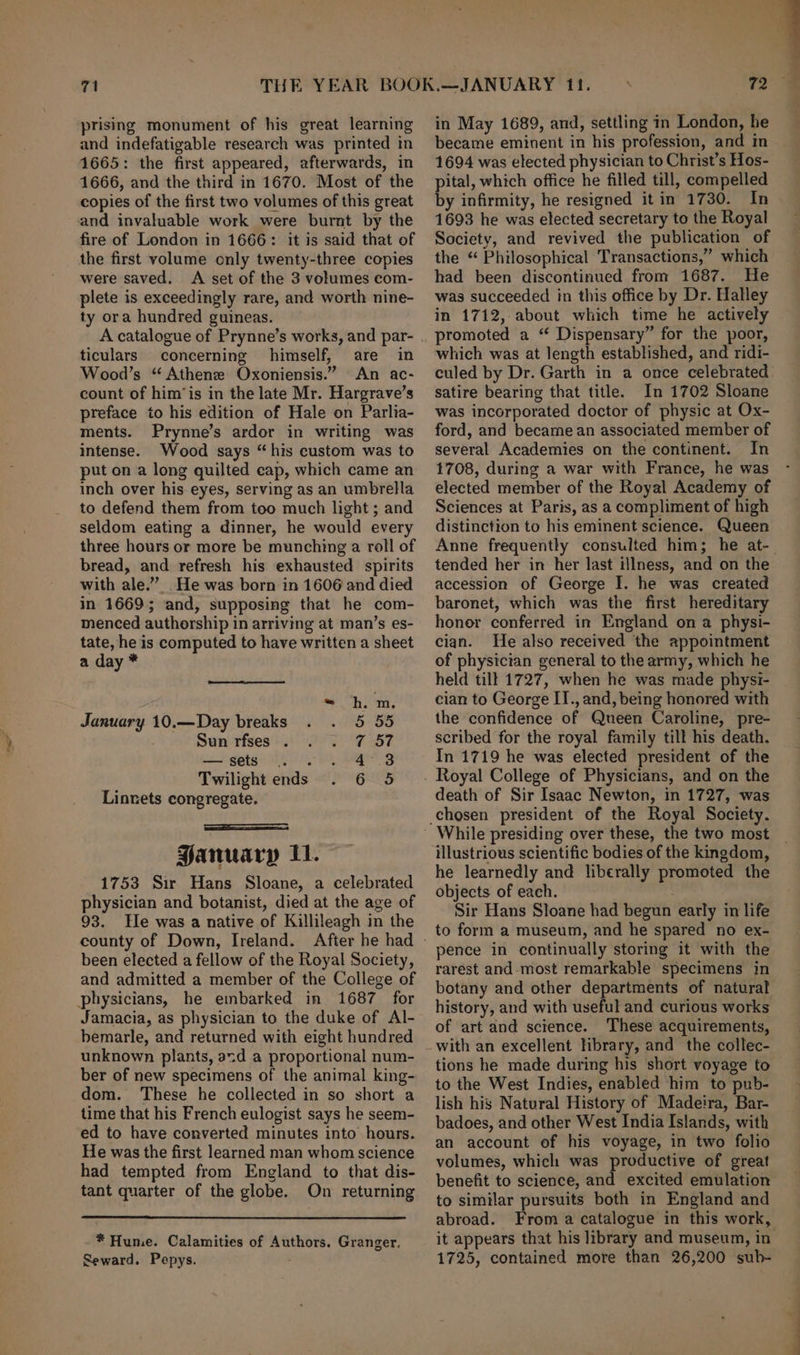 prising monument of his great learning and indefatigable research was printed in 1665: the first appeared, afterwards, in 1666, and the third in 1670. Most of the copies of the first two volumes of this great and invaluable work were burnt by the fire of London in 1666: it is said that of the first volume only twenty-three copies were saved. A set of the 3 volumes com- plete is exceedingly rare, and worth nine- ty ora hundred guineas. ticulars concerning himself, are in Wood’s “ Athene Oxoniensis.” An ac- count of him’is in the late Mr. Hargrave’s preface to his edition of Hale on Parlia- ments. Prynne’s ardor in writing was intense. Wood says “his custom was to put on a long quilted cap, which came an inch over his eyes, serving as an umbrella to defend them from too much light ; and seldom eating a dinner, he would every three hours or more be munching a roll of bread, and refresh his exhausted spirits with ale.” He was born in 1606 and died in 1669; and, supposing that he com- menced authorship in arriving at man’s es- tate, he is computed to have written a sheet a day * - hm, January 10.—Day breaks 5 55 Sun-rises hs) 95° 'F 7 — sets 9. . 4°.3 Twilight ends 6803 Linnets congregate. ————SSaeees PFanuaryp 11. 1753 Sir Hans Sloane, a celebrated physician and botanist, died at the age of 93. He was a native of Killileagh in the been elected a fellow of the Royal Society, and admitted a member of the College of physicians, he embarked in 1687 for Jamacia, as physician to the duke of Al- bemarle, and returned with eight hundred unknown plants, acd a proportional num- ber of new specimens of the animal king- dom. These he collected in so short a time that his French eulogist says he seem- ed to have converted minutes into hours. He was the first learned man whom science had tempted from England to that dis- tant quarter of the globe. On returning * Hume. Calamities of Authors. Granger, Seward. Pepys. in May 1689, and, settling in London, he became eminent in his profession, and in 1694 was elected physician to Christ’s Hos- pital, which office he filled till, compelled by infirmity, he resigned it in 1730. In 1693 he was elected secretary to the Royal Society, and revived the publication of the “ Philosophical Transactions,” which had been discontinued from 1687. He was succeeded in this office by Dr. Halley in 1712, about which time he actively promoted a “ Dispensary” for the poor, which was at length established, and ridi- culed by Dr. Garth in a once celebrated satire bearing that title. In 1702 Sloane was incorporated doctor of physic at Ox- ford, and became an associated member of several Academies on the continent. In 1708, during a war with France, he was elected member of the Royal Academy of Sciences at Paris, as a compliment of high distinction to his eminent science. Queen tended her in her last illness, and on the accession of George I. he was created baronet, which was the first hereditary honor conferred in England on a physi- cian. He also received the appointment of physician general to the army, which he held tilt 1727, when he was made physi- cian to George II., and, being honored with the confidence of Queen Caroline, pre- scribed for the royal family till his death. In 1719 he was elected president of the death of Sir Isaac Newton, in 1727, was chosen president of the Royal Society. illustrious scientific bodies of the kingdom, he learnedly and liberally promoted the objects of each. | Sir Hans Sloane had begun early in life to form a museum, and he spared no ex- pence in continually storing it with the rarest and-most remarkable specimens in botany and other departments of natural history, and with useful and curious works of art and science. These acquirements, tions he made during his short voyage to to the West Indies, enabled him to pub- lish his Natural History of Madeira, Bar- badoes, and other West India Islands, with an account of his voyage, in two folio volumes, which was productive of great benefit to science, and excited emulation to similar pursuits both in England and abroad. From a catalogue in this work, 1725, contained more than 26,200 sub- ae,