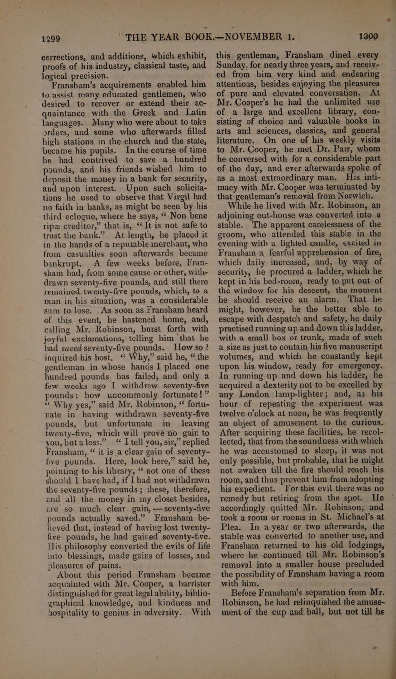 1299 corrections, and additions, which exhibit, proofs of his industry, classical taste, and logical precision. Fransham’s acquirements enabled him to assist many educated gentlemen, who desired to recover or extend their ac- quaintance with the Greek and Latin languages. Many who were about to take orders, and some who afterwards filled high stations in the church and the state, became his pupils. In the course of time he had contrived to save a hundred pounds, and his friends wished him to and upon interest. Upon such solicita- tions he used to observe that Virgil had no faith in banks, as might be seen by his - third eclogue, where he says, “‘ Non bene rip creditor,” that is, “It is not safe to trust the bank.” At length, he placed it in the hands of a reputable merchant, who from casualties soon afterwards became bankrupt. A few weeks before, Pran- sham had, from some cause or other, with- drawn seventy-five pounds, and still there remained. twenty-five pounds, which, to a man in his situation, was a considerable sum to lose. . As soon as Fransham heard of this event, he hastened home, and, calling Mr. Robinson, burst forth with joyful exclamations, telling him that he had saved seventy-five pounds. How so? inquired his host, “ Why,” said he, “the gentleman in whose hands I placed one hundred pounds, has failed, and only a few weeks ago I withdrew seventy-five pounds: how uncommonly fortunate !” “¢ Why yes,” said Mr. Robinson, “ fortu- nate in having withdrawn seventy-five pounds, but unfortunate in leaving twenty-five, which will prove no gain to you, butaloss.” &lt;“ I tell you, sir,” replied Fransham, “ it is_a clear gain of seventy- five pounds. Here, look here,” said he, pointing to his library, “ not one of these should I have had, if [had not withdrawn the seventy-five pounds ; these, therefore, and all the money in my closet besides, are so much clear gain, —seventy-five pounds actually saved.” Fransham be- lieved that, instead of having lost twenty- five pounds, he had gained seventy-five. Tlis philosophy converted the evils of life into blessings, made gains of losses, and pleasures of pains. . About this period Fransham became acquainted with Mr. Cooper, a barrister distinguished for great legal ability, biblio- gtaphical knowledge, and kindness and hospitality to genius in adversity. With 1300 this gentleman, Fransham dined every Sunday, for nearly three years, aud receiv- ed from him very kind and endearing attentions, besides enjoying the pleasures of pure and elevated conversation. At Mr. Cooper’s he had the unlimited use of a large and excellent library, con- sisting of choice and valuable books in arts and sciences, classics, and general literature. On one of his weekly. visits to Mr. Cooper, he met Dr. Parr, whom he conversed with for a considerable part of the day, and ever afterwards spoke of as a most extraordinary man. His inti- macy with Mr. Cooper was terminated by that gentleman’s removal from Norwich. While he lived with Mr. Robinson, an adjoining out-house was converted into a stable. The apparent carelessness of the groom, who attended this stable in the evening with a lighted candle, excited in Fransham a fearful apprehension of fire, which daily increased, and, by way of security, he procured a ladder, which he kept in his bed-room, ready to put out of the window for his descent, the moment he should receive an alarm. That he might, however, be the better able to escape with despatch and safety, he daily practised running up and down this ladder, with a small box or trunk, made of such a size as just to contain his five manuscript volumes, and which he constantly kept upon his window, ready for emergency. In running up and down his ladder, he acquired a dexterity not to be excelled by any London lamp-lighter; and, as his hour of repeating the experiment was twelve o’clock at noon, he was frequently an object of amusement to the curious. After acquiring these facilities, he recol- lected, that from the soundness with which he was accustomed to sleep, it was not only possible, but probable, that he might not awaken till the fire should reach his room, and thus prevent him from adopting his expedient. For this evil there was no remedy but retiring from the spot. He accordingly quitted Mr. Robinson, and took a room or rooms in St. Michael’s at Plea. In a year or two afterwards, the stable was cunverted to another use, and Fransham returned to his old lodgings, where he continued till Mr. Robinson’s removal into a smaller house precluded the possibility of Fransham having a reom Before Fransham’s separation from Mr. Robinson, he had relinquished the amuse- ment of the cup and ball, but not till he