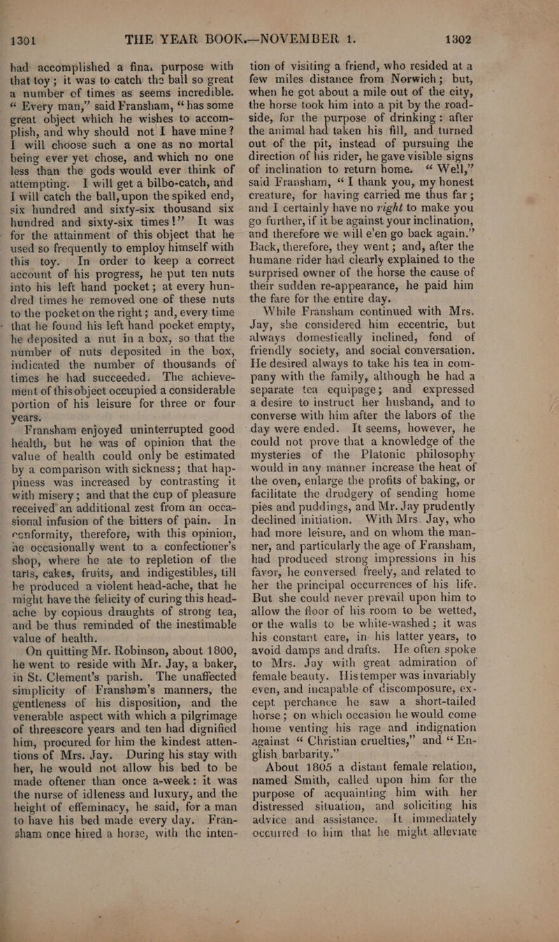 1301 had accomplished a fina. purpose with that toy ; it was to catch the ball so great a number of times as seems incredible. “ Every man,” said Fransham, “has some great object which he wishes to accom- plish, and why should not I have mine? I will choose such a one as no mortal being ever yet chose, and which no one less than the gods would ever think of attempting. I will get a bilbo-catch, and I will catch the ball, upon the spiked end, six hundred and sixty-six thousand six hundred and sixty-six times!” It was - for the attainment of this object that he used so frequently to employ himself with this toy. In order to keep a correct account of his progress, he put ten nuts into his left hand pocket; at every hun- dred times he removed one of these nuts to the pocket on the right ; and, every time - that he found his left hand pocket empty, he deposited a nut ina box, so that the number of nuts deposited in the box, indicated the number of thousands of times he had succeeded. The achieve- ment of thisobject occupied a considerable portion of his leisure for three or four years. Fransham enjoyed uninterrupted good health, but he was of opinion that the value of health could only be estimated by a comparison with sickness; that hap- piness was increased by contrasting it with misery; and that the cup of pleasure received an additional zest from an occa- sional infusion of the bitters of pain. In esnformity, therefore, with this opinion, ae occasionally went to a confectioner’s shop, where he ate to repletion of the tarts, cakes, fruits, and indigestibles, till he produced a violent head-ache, that he might have the felicity of curing this head- ache by copious draughts of strong tea, and be thus reminded of the inestimable value of health. On quitting Mr. Robinson, about 1800, he went to reside with Mr. Jay, a baker, in St. Clement’s parish. The unaffected simplicity of Fransham’s manners, the gentleness of his disposition, and the venerable aspect with which a pilgrimage of threescore years and ten had dignified him, procured for him the kindest atten- tions of Mrs. Jay. During his stay with her, he would not allow his bed to be made oftener than once a-week: it was the nurse of idleness and luxury, and the height of effeminacy, he said, for a man to have his bed made every day. Fran- sham once hired a horse, with the inten- 1302 tion of visiting a friend, who resided at a few miles distance from Norwich; but, when he got about a mile out of the city, the horse took him into a pit by the road- side, for the purpose of drinking: after the animal had taken his fill, and turned out of the pit, instead of pursuing the direction of his rider, he gave visible signs of inclination to return home. “ Well,” said Fransham, “I thank you, my honest creature, for having carried me thus far ; and I certainly have no right to make you go further, if it be against your inclination, and therefore we will e’en go back again.” Back, therefore, they went; and, after the humane rider had clearly explained to the surprised owner of the horse the cause of their sudden re-appearance, he paid him the fare for the entire day. While Fransham continued with Mrs. Jay, she considered him eccentric, but always domestically inclined, fond of friendly society, and social conversation. He desired always to take his tea in com- pany with the family, although he had a separate tea equipage; and expressed a desire to instruct her husband, and to converse with him after the labors of the day were ended. It seems, however, he could not prove that a knowledge of the mysteries of the Platonic philosophy would in any manner increase the heat of the oven, enlarge the profits of baking, or facilitate the drudgery of sending home pies and puddings, and Mr. Jay prudently declined initiation. With Mrs. Jay, who had more leisure, and on whom the man- ner, and particularly the age of Fransham, had produced strong impressions in his favor, he conversed freely, and related to her the principal occurrences of his life. But she could never prevail upon him to allow the floor of his room to be wetted, or the walls to be white-washed; it was his constant care, in: his latter years, to avoid damps and drafts. He often spoke to Mrs. Jay with great admiration of female beauty. His temper was invariably even, and incapable of ciscomposure, ex- cept perchance he saw a_ short-tailed horse; on which occasion he would come home venting his rage and indignation against “ Christian cruelties,” and ‘“ En- glish barbarity.” About 1805 a distant female relation, named Smith, called upon him for the purpose of acquainting bim with her distressed situation, and soliciting his advice and assistance. It immediately occurred to him that he might alleviate
