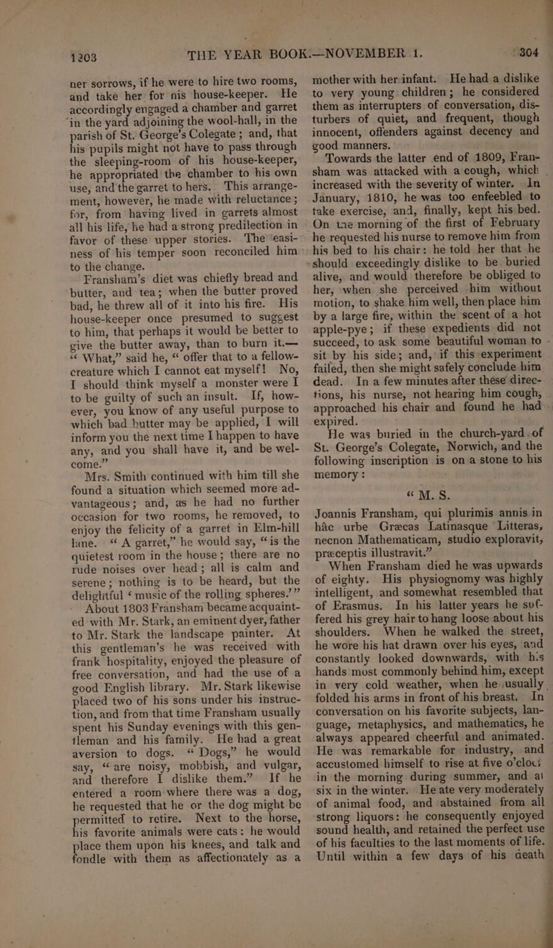 1203 ner sorrows, if he were to hire two rooms, and take her for nis house-keeper. He accordingly engaged a chamber and garret ‘in the yard adjoining the wool-hall, in the parish of St. George’s Colegate ; and, that his pupils might not have to pass through the sleeping-room of his house-keeper, he appropriated the chamber to his own use, and the garret to hers. This arrange- ment, however, he made with reluctance ; for, from having lived. in garrets almost all his life, he had a strong predilection in favor of these upper stories. The’‘easi- to the change. Fransham’s diet was chiefly bread and butter, and tea; when the butter proved bad, he threw all of it into his fire. His house-keeper once presumed to suggest to him, that perhaps it would be better to give the butter away, than to burn it.— “ What,” said he, “ offer that to a fellow- creature which I cannot eat myself! No, I should think myself a monster were I to be guilty of such an insult. If, how- ever, you know of any useful purpose to which bad butter may be applied, I will inform you the next time I happen to have any, and you shall have it, and be wel- come.” Mrs. Smith continued with him till she found a situation which seemed more ad- vantageous; and, as he had no further occasion for two rooms, he removed, to enjoy the felicity of a garret in Elm-hill lane. “ A garret,” he would say, “is the quietest room in the house; there are no rude noises over head; all is calm and serene; nothing is to be heard, but the deliglitful ‘ music of the rolling spheres.’ ” About 1803 Fransham became acquaint- ed with Mr. Stark, an eminent dyer, father to Mr. Stark the landscape painter. At this gentleman’s he was received with frank hospitality, enjoyed the pleasure of free conversation, and had the use of a good English library. Mr. Stark likewise placed two of his sons under his instruc- tion, and from that time Fransham usually spent his Sunday evenings with this gen- fleman and his family. He had a great aversion to dogs. “ Dogs,” he would say, “are noisy, mobbish, and vulgar, and therefore I dislike them.” If he entered a room where there was a dog, he requested that he or the dog might be permitted to retire. Next to the horse, his favorite animals were cats: he would place them upon his knees, and talk and fondle with them as affectionately as a mother with herinfant. He had a dislike to very young children; he considered them as interrupters of conversation, dis- turbers of quiet, and frequent, though innocent, offenders against decency and good manners. Towards the latter end of 1809, Fran- increased with the severity of winter. In January, 1810, he was too enfeebled. to take exercise, and, finally, kept his bed. On tne morning of the first of February he requested his nurse to remove him from his bed to his chair: he told her that he alive, and would therefore be obliged to her, when she perceived him without motion, to shake him well, then place him by a large fire, within the scent of a hot apple-pye; if these expedients did not sit by his side; and, if this experiment failed, then she might safely conclude him dead. Ina few minutes after these direc- tions, his nurse, not hearing him cough, approached his chair and found he had expired. . He was buried in the church-yard . of St. George’s Colegate, Norwich, and the following inscription is on a stone to his memory : Oe Joannis Fransham, qui plurimis annis in hac urbe Grecas Latinasque Litteras, necnon Mathematicam, studio exploravit, preceptis illustravit.” When Fransham died he was upwards of eighty. His physiognomy was highly intelligent, and somewhat resembled that of Erasmus. In his latter years he svf- fered his grey hair to hang loose about his shoulders. When he walked the street, he wore his hat drawn over his eyes, and constantly looked downwards, with his hands most commonly behind him, except folded his arms in front of his breast. In conversation on his favorite subjects, lan- guage, metaphysics, and mathematics, he He was remarkable for industry, and accustomed himself to rise at five o’cloc: in the morning during summer, and ai six in the winter. He ate very moderately of animal food, and abstained from all strong liquors: he consequently enjoyed sound health, and retained the perfect use of his faculties to the last moments of life. Until within a few days of his aeath eo