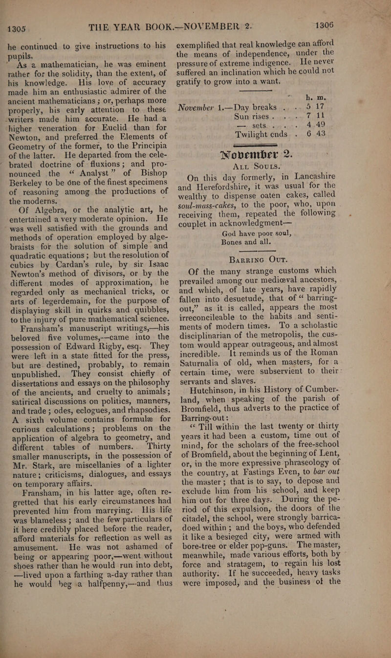 1305 he continued to give instructions to his As 2 mathematician, he was eminent rather for the solidity, than the extent, of his knowledge. His love of accuracy made him an enthusiastic admirer of the ancient mathematicians ; or, perhaps more properly, his early attention to these He had a higher veneration for Euclid than for Newton, and preferred the Elements of Geometry of the former, to the Principia of the latter. He departed from the cele- brated doctrine of fluxions; and _pro- nounced the “ Analyst” of Bishop Berkeley to be one of the finest specimens of reasoning among the productions of the moderns. ¢ Of Algebra, or the analytic art, he entertained a very moderate opinion. He methods of operation employed by alge- braists for the solution of simple and quadratic equations ; but the resolution of eubics by Cardan’s rule, by sir Isaac Newton’s method of divisors, or by the different modes of approximation, . he regarded only as mechanical tricks, or arts of legerdemain, for the purpose of displaying skill in quirks and quibbles, to the injury of pure mathematical science. Fransham’s manuscript writings,—his beloved five volumes,-—came into the possession of Edward Rigby, esq. They were left in a state fitted for the press, but are destined, probably, to remain unpublished. They consist chiefly of dissertations and essays on the philosophy of the ancients, and cruelty to animals ; satirical discussions on politics, manners, and trade ; odes, eclogues, and rhapsodies. A sixth volume contains formule for curious calculations; problems on the application of algebra to geometry, and different. tables of numbers.. Thirty smaller manuscripts, in the possession of Mr. Stark, are miscellanies of a lighter nature; criticisms, dialogues, and essays on temporary affairs. . Fransham, in his latter age, often re- gretted that his early circumstances had prevented him from marrying. His life was blameless ; and the few particulars of it here credibly placed before the reader, afford materials for reflection as well as amusement. He. was not ashamed of being or appearing poor,—went without shoes rather than he would run into debt, —lived upon a farthing a-day rather than he would heg a halfpenny,—-and thus 1306 exemplified that real knowledge can afford the means of independence, under the pressure of extreme indigence. He never suffered an inclination which he could not gratify to grow into a want. h. m. November 1.—Day breaks si Le Sun rises . eae’ serps ae cent « Yeast oe Twilight ends. . 6 43 Wobenwber 2. ALL SOULS. On this day formerly, in Lancashire and Herefordshire, it was usual for the wealthy to dispense oaten cakes, called soul-mass-cakes, to the poor, who, upon receiving them, repeated the following couplet in acknowledgment— God have poor soul, Bones and all. Barrine Ovt. Of the many strange customs which prevailed among our medieval ancestors, and which, of late years, have rapidly fallen into desuetude, that of “ barring- out,” as it is called, appears the most irreconcileable to the habits and senti- ments of modern times. To a scholastic disciplinarian of the metropolis, the cus- tom would appear outrageous, and almost incredible. It reminds us of the Roman Saturnalia of old, when masters, for a certain time, were subservient to their: servants and slaves. Hutchinson, in his History of Cumber- land, when speaking of the parish of Bromfield, thus adverts to the practice of Barring- out : &lt;* Till within the last twenty or thirty years it had been a custom, time out of mind, for the scholars of the free-school of Bromfield, about the beginning of Lent, or, in the more expressive phraseology of the country, at Fastings Even, to bar out the master; that is to say, to depose and exclude him from his school, and keep him out for three days. During the pe- riod of this expulsion, the doors of the citadel, the school, were strongly barrica- doed within ; and the boys, who defended it like a besieged city, were armed with bore-tree or elder pop-guns. The master, meanwhile, made various efforts, both by force and stratagem, to regain his lost authority. If he succeeded, heavy tasks were imposed, and the business of the