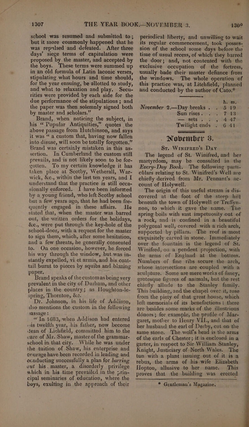 ~ 1307 school was resumed and submitted to; but it more commonly happened that he was reprised and defeated. After three days’ siege terms of capitulation were proposed by the master, and accepted by the boys. These terms were summed up in an old formula of Latin laconic verses, stipulating what hours and time should, for the year ensuing, be allotted to study, and what to relaxation and play. Secu- rities were provided by each side for the due performance of the stipulations ; and the paper was then solemnly signed both by master and scholars.” . Brand, when noticing the subject, in his “ Popular Antiquities,” quotes the above passage from Hutchinson, and says it was “ a custom that, having now fallen ’ into disuse, will soon be totally forgotten.” Brand was certainly mistaken in this as- sertion. In Cumberland the custom still prevails, and is not likely soon to be for- rotten. To my certain knowledge it has taken place at Scotby, Wetherall, War- wick, &amp;c., within the last ten years, and I understand that the practice is still occa- sionally enforced. 1 have been informed by a young friend, who left Scotby school but a few years ago, that he had been fre- quently engaged in these affairs. He stated that, when the master was barred out, the written orders for the holidays, &amp;e., were put through the key-hole of the school-door, with a request for the master to sign them, which, after some hesitation, and a few threats, he generally consented to. On one occasion, however, he forced his way through the window, but was in- stantly expelled, vi et armis, and his coat- tail burnt to pieces by squibs and biazing paper. Brand speaks of the custom as being very prevalent in the city of Durham, and other places in the country; as Houghton-le- spring, Thornton, &amp;e. Dr. Johnson, in his life of Addison, tlso mentions the custom in the following lassage : ‘“&lt; In 1683, when Addison had entered sus twelfth year, his father, now become fean of Lichfield, committed him to the care of Mr. Shaw, master of the grammar- school in that city. While he was under the tuition of Shaw, his enterprise and courage have been recorded in leading and ecnducting successfully a plan for barring vut his. master, a disorderly privilege which in his. time prevailed in the prin- cipal seminaries of education, where the beys, exulting in the approach of their 1300 periodical liberty, and unwilling to wait its regular commencement, took posses- sion of the school some days before the time of usual recess, of which they barred the door; and, not contented with the exclusive occupation of the fortress, usually bade their master defiance from the windows. The whole operation of this practice was, at Litchfield, planned and conducted by the author of Cato.* h. m. November 2.—Day breaks . 5 19 Sun rises . 748 — sets. . , 4 47 6 41 — Twilight ends . Novetitber 3. St. WINIFRED’s Day The legend of St. Winifred, and her martyrdom, may be consulted in the Every-Day Book. The following parti- cilars relating to St. Winifred’s Well are chiefly derived from Mr. Pennant’s ac- count of Holywell. The origin of this useful stream is dis- covered at the foot of the steep hill beneath the town of Holywell or Treffyn- non, to which it gave the name. The spring boils with vast impetuosity out of a rock, and is confined in a beautiful polygonal well, covered with a rich arch, supported by pillars. The roof is most exquisitely carved in stone. Immediately over the fountain is the legend of St. Winifred, on a pendent projection, with the arms of Engljand at the bottom. Numbers of fine ribs secure the arch, whose intersections are coupled with a sculpture. Some are mere works of fancy, grotesqne figures of animals, but the rest chiefly allude to the Stanley family. This building, and the chapel over it, rose from the piety of that great house, which left memorials of its benefactions : there are besides some marks of the illustrious donors; for example, the profile of Mar- garet, mother to Henry VII., and that of her husband the earl of Derby, cut on the same stone. The wolf’s head is the arms of the earls of Chester; it is enclosed in a garter, in respect to Sir William Stanley, Knight, Justiciary of North Wales. The tun with a plant issuing out of it is a rebus, the arms of his wife Elizabeth Hopton, allusive to her name. This * Gentleman’s Magazine.