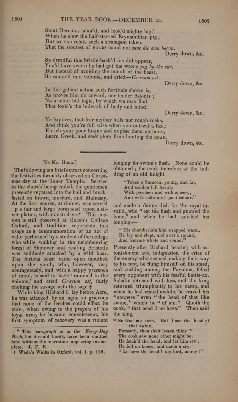 4501 1502 Derry down, &amp;c. Derry down, &amp;ce. Derry down, &amp;e. Derry down, &amp;c. [Yo Mr. Hone. | The following is a brief extract concerning the festivities formerly observed on Christ- mas day at the’Inner Temple. Service in the church being ended, the gentlemen presently repaired into the hall and break- fasted on brawn, mustard, and Malmsey. At the first course, at dinner, was served .p a fair and large boreshead upon a sil- ver platter, with minstralsye.* This cus- tom is still observed at Queen’s College Oxford, and tradition represents this usage as a commemoration of an act of valor performed by a student of the college who while walking in the neighbouring forest of Shotover and reading Aristotle The furious beast came open mouthed upon the. youth, who, however, very courageously, and with a happy presence of mind, is said to have ‘ rammed in the volume,’ and cried Grecum est, fairly choking the savage with the sage.+ While king Richard I. lay before Acre, he was attacked by an ague so grievous that none of the leeches could effect its cure; when owing to the prayers of his loyal army he became convalescent, his first symptom of recovery was a violent * This paragraph is in the Every-Day Book, but it could hardly have been omitted here without the narration appearing incom- plete. J. F. R. ‘+t Wade’s Walks in Oxford, vol. i. p. 128. longing for swine’s flesh. None could be obtained ; the cook therefore at the bid- ding of an old knight “Takes a Saracen, young, and fat, And sodden full hastily With powdeer and with spicery, And with saffron of good colour.” and made a dainty dish for the royal in- valid, who “eat the flesh and gnawed the bone,” and when he had satisfied his longing.— «* His chamberlain him wrapped warm, He lay and slept, and swet a stound, And bscame whole and sound.” Presently after Richard hearing with as- tonishment and indignation the cries of the enemy who seemed making their way to his tent, he flung himself on his steed, and rushing among the Paynims, felled every Opponent with his fearful battle-ax. Saladin retreated with loss, and the king returned triumphantly to his camp, and when he had rested awhile, he craved his “soupere ” even “the head of that ilke swine,” which he “ of ate.”’? Quoth the cook, “ that head I ne have.” Then said the king, ** So God me save. that swine, Forsooth, thou shalt lessen thine !” The cook saw none other might be, He fetch’d the head, and lect him see ; He fell on knees, and made a cry, “‘ Lo here the head! my lord, mercy !” But I see the head of
