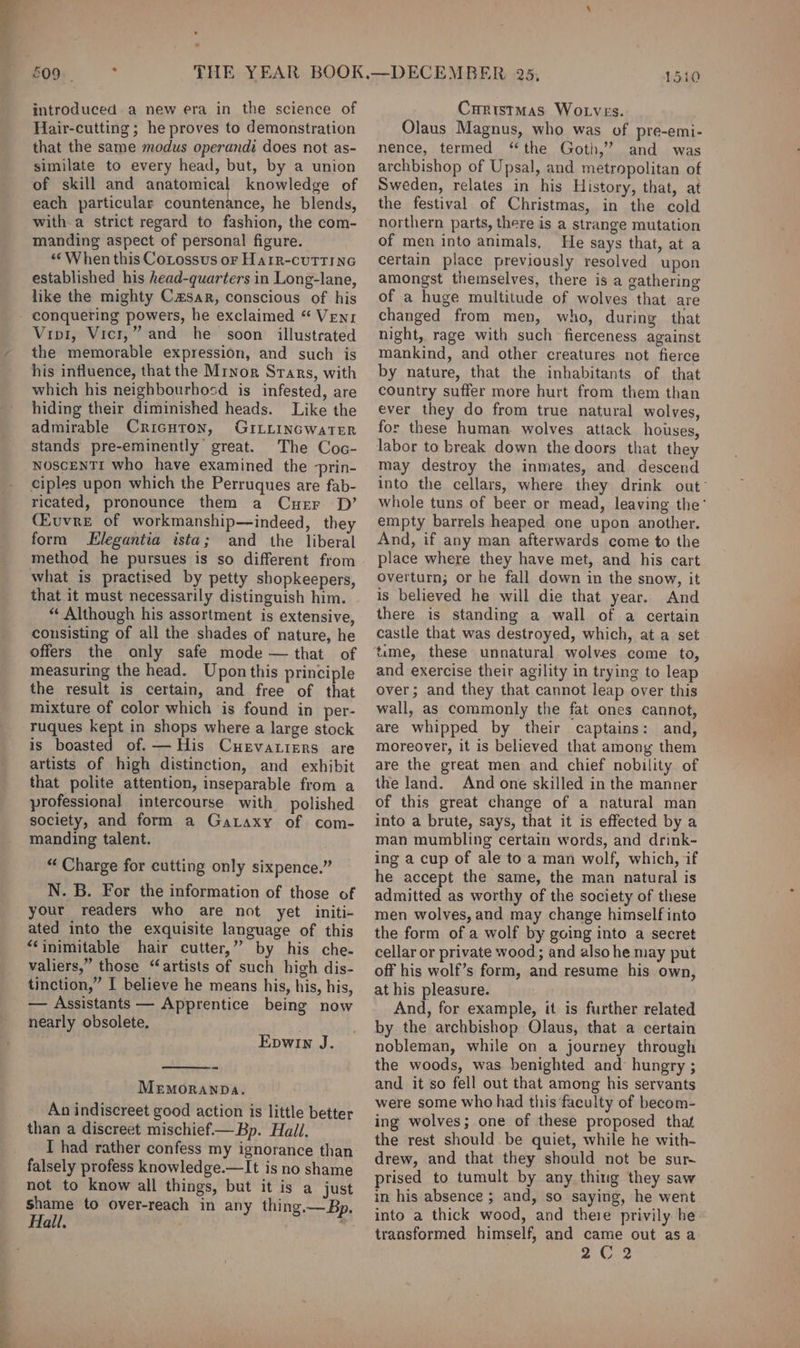 —, Hair-cutting ; he proves to demonstration that the same modus operandi does not as- similate to every head, but, by a union of skill and anatomical knowledge of each particular countenance, he blends, witha strict regard to fashion, the com- manding aspect of personal figure. «When this CoLossus or HarR-cuTTING established his head-quarters in Long-lane, like the mighty Czsar, conscious of his Vivi, Vici,” and he soon illustrated the memorable expression, and such is his influence, that the Mrnor Stars, with which his neighbourhosd is infested, are hiding their diminished heads. Like the admirable Cricuton, GILLINGWaTER stands pre-eminently great. The Coc- NOSCENTI who have examined the -prin- ciples upon which the Perruques are fab- ricated, pronounce them a Curr D’ (Euvre of workmanship—indeed, they form Llegantia ista; and the liberal method he pursues is so different from what is practised by petty shopkeepers, that it must necessarily distinguish him. “ Although his assortment is extensive, consisting of all the shades of nature, he offers the only safe mode — that of measuring the head. Upon this principle the result is certain, and free of that mixture of color which is found in per- ruques kept in shops where a large stock is boasted of. — His Cuervarisers are artists of high distinction, and exhibit that polite attention, inseparable from a professional intercourse with polished society, and form a Gataxy of com- manding talent. “ Charge for cutting only sixpence.” N. B. For the information of those of your readers who are not yet initi- ated into the exquisite language of this “inimitable hair cutter,” by his che- valiers,” those “artists of such high dis- tinction,” I believe he means his, his, his, — Assistants — Apprentice being now nearly obsolete. Epwin J. MEMORANDA. An indiscreet good action is little better than a discreet mischief— Bp. Hail. falsely profess knowledge.—It is no shame not to know all things, but it is a just shame to over-reach in any thing.—Bp. Hall. ) Olaus Magnus, who was of pre-emi- nence, termed “the Goth,’ and was archbishop of Upsal, and metropolitan of Sweden, relates in his History, that, at the festival of Christmas, in the cold northern parts, there is a strange mutation of men into animals, He says that, at a certain place previously resolved upon amongst themselves, there is a gathering of a huge multitude of wolves that are changed from men, who, during that night, rage with such fierceness against mankind, and other creatures not fierce by nature, that the inhabitants of that country suffer more hurt from them than ever they do from true natural wolves, for these human wolves attack houses, labor to break down the doors that they may destroy the inmates, and descend into the cellars, where they drink out whole tuns of beer or mead, leaving the’ empty barrels heaped one upon another. And, if any man afterwards come to the place where they have met, and his cart overturn; or he fall down in the snow, it is believed he will die that year. And there is standing a wall of a certain castle that was destroyed, which, at a set time, these unnatural wolves come to, and exercise their agility in trying to leap over; and they that cannot leap over this wall, as commonly the fat ones cannot, are whipped by their captains: and, moreover, it is believed that among them are the great men and chief nobility of the land. And one skilled in the manner of this great change of a natural man into a brute, says, that it is effected by a man mumbling certain words, and drink- ing a cup of ale to a man wolf, which, if he accept the same, the man natural is admitted as worthy of the society of these men wolves, and may change himself into the form of a wolf by going into a secret cellar or private wood; and also he may put off his wolf’s form, and resume his own, at his pleasure. And, for example, it is further related by the archbishop Olaus, that a certain nobleman, while on a journey through the woods, was benighted and hungry ; and it so fell out that among his servants were some who had this faculty of becom- ing wolves; one of these proposed that the rest should be quiet, while he with- drew, and that they should not be sur- prised to tumult by any thiug they saw in his absence ; and, so saying, he went into a thick wood, and there privily he transformed himself, and came out as a 2C 2