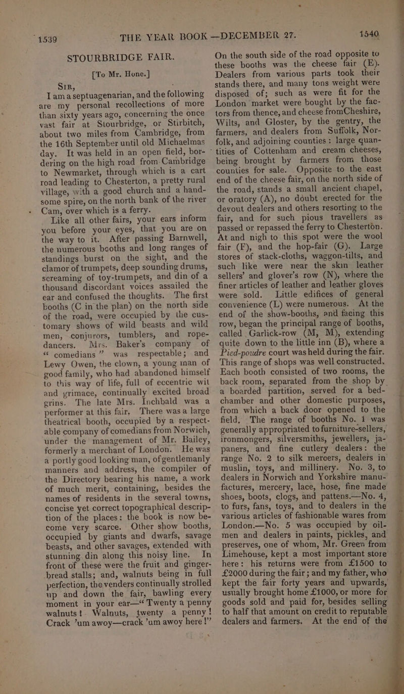 “1539 STOURBRIDGE FAIR. [To Mr. Hone. ] SIR, I amaseptuagenarian, and the following are my personal recollections of more than sixty years ago, concerning the once vast fair at Stourbridge, or Stirbitch, about two miles from Cambridge, from the 16th September until old Michaelmas day. jeri on the high road from.Cambridge to Newmarket, through which is a cart road leading to Chesterton, a pretty rural village, with a good church and a hand- some spire, on the north bank of the river Cam, over which is a ferry. Like all other fairs, your ears inform you before your eyes, that you are on the way to it. After passing Barnwell, the numerous booths and long ranges of standings burst on the sight, and the clamor of trumpets, deep sounding drums, screaming of toy-trumpets, and din of a thousand discordant voices assailed the ear and confused the thoughts. The first booths (C in the plan) on the north side of the road, were occupied by the cus- tomary shows of wild beasts and wild men, conjurors, tumblers, and rope- dancers. Mrs. Baker’s company of “ comedians ” was respectable; and Lewy Owen, the clown, a young ian of good family, who had abandoned himself to this way of life, full of eccentric wit and yrimace, continually excited broad grins. The late Mrs. Inchbald was a performer at this fair, There was a large theatrical booth, occupied by a respect- able company of comedians from Norwich, under the management of Mr. Bailey, formerly a merchant of London. He was a portly good looking man, of gentlemanly manners and address, the compiler of the Directory bearing his name, a work of much merit, containing, besides the concise yet correct topographical descrip- tion of the places: the book is now be- come very scarce. Other show booths, occupied by giants and dwarfs, savage beasts, and other savages, extended with stunning din along this noisy line. In front of these were the fruit and ginger- bread stalls; and, walnuts being in full perfection, the venders continually strolled up and down the fair, bawling every moment in your ear— Twenty a penny walnuts!. Walnuts, twenty a penny! Crack ’um awoy—crack ’um awoy here !”’ % 1540 On the south side of the road opposite to these booths was the cheese fair (E). Dealers from various parts took their stands there, and many tons weight were disposed of; such as were fit for the London market were bought by the fac- tors from thence, and cheese fromCheshire, Wilts, and Gloster, by the gentry, the farmers, and dealers from Suffolk, Nor- folk, and adjoining counties: large quan- tities of Cottenham and cream cheeses, being brought by farmers from those counties for sale. Opposite to the east end of the cheese fair, on the north side of the road, stands a small ancient chapel, or oratory (A), no doubt erected for the devout dealers and others resorting to the fair, and for such pious travellers as passed or repassed the ferry to Chesterton. At and nigh to this spot were the wool fair (F), and the hop-fair (G). Large stores of stack-cloths, waggon-tilts, and such like were near the skin leather sellers’ and glover’s row (N), where the finer articles of leather and leather gloves were sold. Little edifices of general convenience (L) were numerous. At the end of the show-booths, and facing this row, began the principal range of booths, called Garlick-row (M, M), extending quite down to the little inn (B), where a Pied-poudre court was held during the fair. This range of shops was well constructed. Each booth consisted of two rooms, the a boarded partition, served for a bed- chamber and other domestic purposes, from which a back door opened to the field. The range of booths No. 1 was ironmongers, silversmiths, jewellers, ja- paners, and fine cutlery dealers: the muslin, toys, and millinery. No. 3, to dealers in Norwich and Yorkshire manu- factures, mercery, lace, hose, fine made to furs, fans, toys, and to dealers in the various articles of fashionable wares from London.—No. 5 was occupied by oil- men and dealers in paints, pickles, and preserves, one of whom, Mr. Green from Limehouse, kept a most important store here: his returns were from £1500 to £2000 during the fair ; and my father, who kept the fair forty years and upwards, usually brought home £1000, or more for to half that amount on credit to reputable eh al Pe