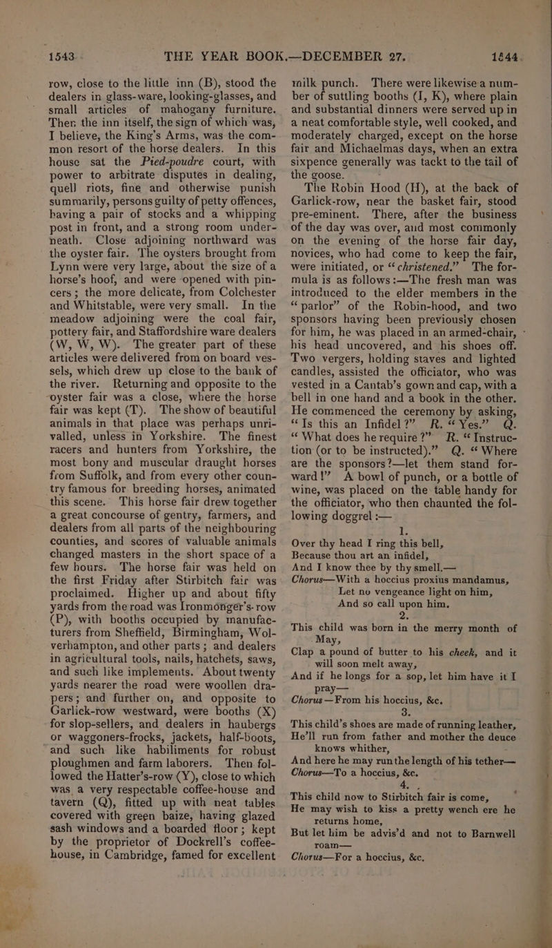 row, close to the little inn (B), stood the dealers in glass-ware, looking-glasses, and small articles Ther the inn itself, the sign of which was, I believe, the King’s Arms, was the com- mon resort of the horse dealers. In this house sat the Ptred-poudre court, with power to arbitrate disputes in dealing, quel] riots, fine and otherwise punish summarily, persons guilty of petty offences, having a pair of stocks and a whipping post in front, and a strong room under- neath. Close adjoining northward was the oyster fair. The oysters brought from Lynn were very large, about the size ofa horse’s hoof, and were opened with pin- cers; the more delicate, from Colchester and Whitstable, were very small. In the meadow adjoining were the coal fair, pottery fair, and Staffordshire ware dealers (W, W, W). The greater part of these articles were delivered from on board ves- sels, which drew up close to the bank of the river. Returning and opposite to the fair was kept (T). The show of beautiful animals in that place was perhaps unri- valled, unless in Yorkshire. The finest racers and hunters from Yorkshire, the most bony and muscular draught horses from Suffolk, and from every other coun- this scene. This horse fair drew together a great concourse of gentry, farmers, and dealers from all parts of the neighbouring counties, and scores of valuable animals changed masters in the short space of a few hours. The horse fair was held on the first Friday after Stirbitch fair was proclaimed. Higher up and about fifty yards from the road was Ironmonger’s- row (P), with booths occupied by manufac- turers from Sheffield, Birmingham, Wol- verhampton, and other parts; and dealers in agricultural tools, nails, hatchets, saws, and such like implements. About twenty yards nearer the road were woollen dra- pers; and further on, and opposite to Garlick-row westward, were booths (X) for slop-sellers, and dealers in haubergs or waggoners-frocks, jackets, half-boots, and such like habiliments for robust ploughmen and farm laborers. Then fol- lowed the Hatter’s-row (Y), close to which was_a very respectable coffee-house and tavern (Q), fitted up with neat tables covered with green baize, having glazed sash windows and a boarded floor; kept by the proprietor of Dockrell’s coffee- house, in Cambridge, famed for excellent railk punch. There were likewise a num- ber of suttling booths (I, K), where plain and substantial dinners were served up in a neat comfortable style, well cooked, and moderately charged, except on the horse fair and Michaelmas days, when an extra sixpence generally was tackt to the tail of the goose. The Robin Hood (H), at the back of Garlick-row, near the basket fair, stood pre-eminent. There, after the business of the day was over, aid most commonly on the evening of the horse fair day, novices, who had come to keep the fair, were initiated, or “christened.” The for- mula is as follows:—The fresh man was introduced to the elder members in the “parlor” of the Robin-hood, and two sponsors having been previousiy chosen for him, he was placed in an armed-chair, - his head uncovered, and his shoes off. Two vergers, holding staves and lighted candles, assisted the officiator, who was bell in one hand and a book in the other. He commenced the ceremony by asking, ““Ts' this an Infidel 7 Fi, “Yes.” -@: “‘ What does he require?” R. “ Instruc- tion (or to be instructed).” Q. ‘“¢ Where are the sponsors?—let them stand for- ward!” A bowl of punch, or a bottle of wine, was placed on the table handy for the officiator, who then chaunted the fol- lowing doggrel :— is Over thy head I ring this bell, Because thou art an infidel, And I know thee by thy smell,— Chorus—With a hoccius proxius mandamus, Let nv vengeance light on him, And so call upon him, 2. This child was born in the merry month of -May, Clap a pound of butter to his cheek, and it will soon melt away, And if he longs for a sop, let him have it I ray— Cheeta his hoccius, &amp;c. 3. This child’s shoes are made of running leather, He’ll run from father and mother the deuce knows whither, And here he may runthe length of his tether— Chorus—To a hoccius, &amp;c. at. This child now to Stirbitch fair is come, He may wish to kiss a pretty wench ere he returns home, But let him be advis’d and not to Barnwell roam— Chorus—For a hoccius, &amp;c,