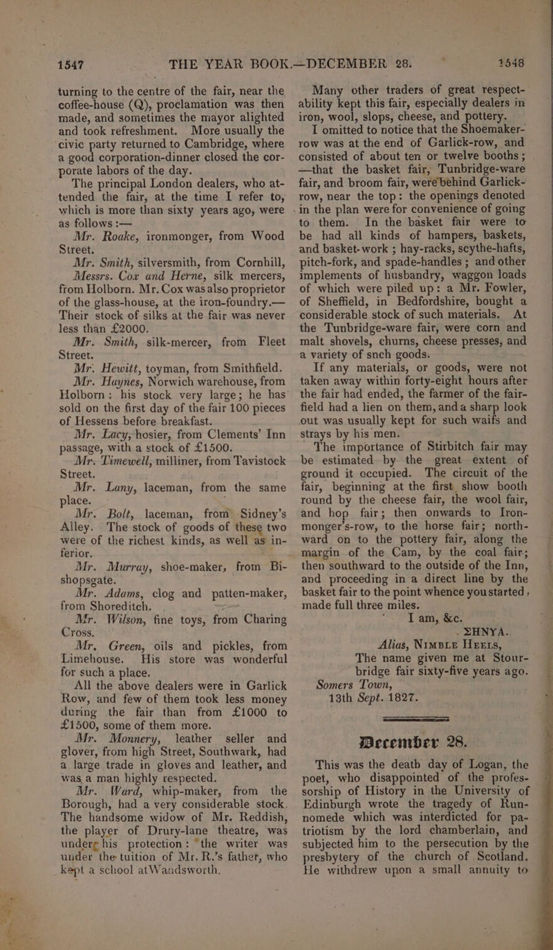 turning to the centre of the fair, near the coffee-house (Q), proclamation was then made, and sometimes the mayor alighted and took refreshment. More usually the civic party returned to Cambridge, where a good corporation-dinner closed the cor- porate labors of the day. The principal London dealers, who at- tended the fair, at the time I refer to, which is more than sixty years ago, were as follows :— Mr. Roake, ironmonger, from Wood Street. Mr. Smith, silversmith, from Cornhill, Messrs. Cox and Herne, silk mercers, from Holborn. Mr. Cox was also proprietor of the glass-house, at the iron-foundry.— Their stock of silks at the fair was never less than £2000. Mr. Smith, silk-mercer, from Fleet Street. Mr. Hewitt, toyman, from Smithfield. Mr. Haynes, Norwich warehouse, from Holborn: his stock very large; he has sold on the first day of the fair 100 pieces of Hessens before breakfast. . Mr. Lacy,hosier, from Clements’ Inn passage, with a stock of £1500. Mr. Timeweill, milliner, from Tavistock Street. Mr. Lany, laceman, from the same place. : Mr. Bolt, laceman, from Sidney’s Alley. The stock of goods of these two were of the richest kinds, as well as in- ferior. Mr. Murray, shoe-maker, from Bi- shopsgate. Mr. Adams, clog and patten-maker, from Shoreditch. Ir. Wilson, fine toys, from Charing Cross, Mr, Green, oils and pickles, from Limehouse. His store was wonderful for such a place. All the above dealers were in Garlick Row, and few of them took less money during the fair than from £1000 to £1500, some of them more. Mr. Monnery, leather seller and glover, from high Street, Southwark, had a large trade in gloves and leather, and was.a man highly respected. Mr. Ward, whip-maker, from the Borough, had a very considerable stock, The handsome widow of Mr. Reddish, the player of Drury-lane theatre, was underg his protection: “the writer was under the tuition of Mr. R.’s father, who kept a school atWandsworth. Many other traders of great respect- ability kept this fair, especially dealers in iron, wool, slops, cheese, and pottery. I omitted to notice that the Shoemaker- row was at the end of Garlick-row, and consisted of about ten or twelve booths ; —that the basket fair, Tunbridge-ware fair, and broom fair, were behind Garlick- row, near the top: the openings denoted to them. In the basket fair were to be had all kinds of hampers, baskets, and basket- work ; hay-racks, scythe-hafts, pitch-fork, and spade-handles ; and other implements of husbandry, waggon loads of which were piled up: a Mr. Fowler, of Sheffield, in Bedfordshire, bought a considerable stock of such materials. At the Tunbridge-ware fair, were corn and malt shovels, churns, cheese presses, and a variety of snch goods. . If any materials, or goods, were not taken away within forty-eight hours after the fair had ended, the farmer of the fair- field had a lien on them, anda sharp look ' The importance of Stirbitch fair may be estimated by the great extent of ground it occupied. The circuit of the fair, beginning at the first show booth round by the cheese fair, the wool fair, and hop fair; then onwards to Iron- monger’s-row, to the horse fair; north- ward on to the pottery fair, along the margin of the Cam, by the coal fair; then southward to the outside of the Inn, and proceeding in a direct line by the basket fair to the point whence youstarted ; made full three miles. I am, &c. . ZHNYA.. Alias, NimpxLe HeEEts, The name given me at Stour- bridge fair sixty-five years ago. Somers Town, 13th Sept. 1827. Wecember 28. This was the death day of Logan, the poet, who disappointed of the profes- sorship of History in the University of Edinburgh wrote the tragedy of Run- nomede which was interdicted for pa- triotism by the lord chamberlain, and subjected him to the persecution by the presbytery of the church of Scotland. He withdrew upon a small annuity to