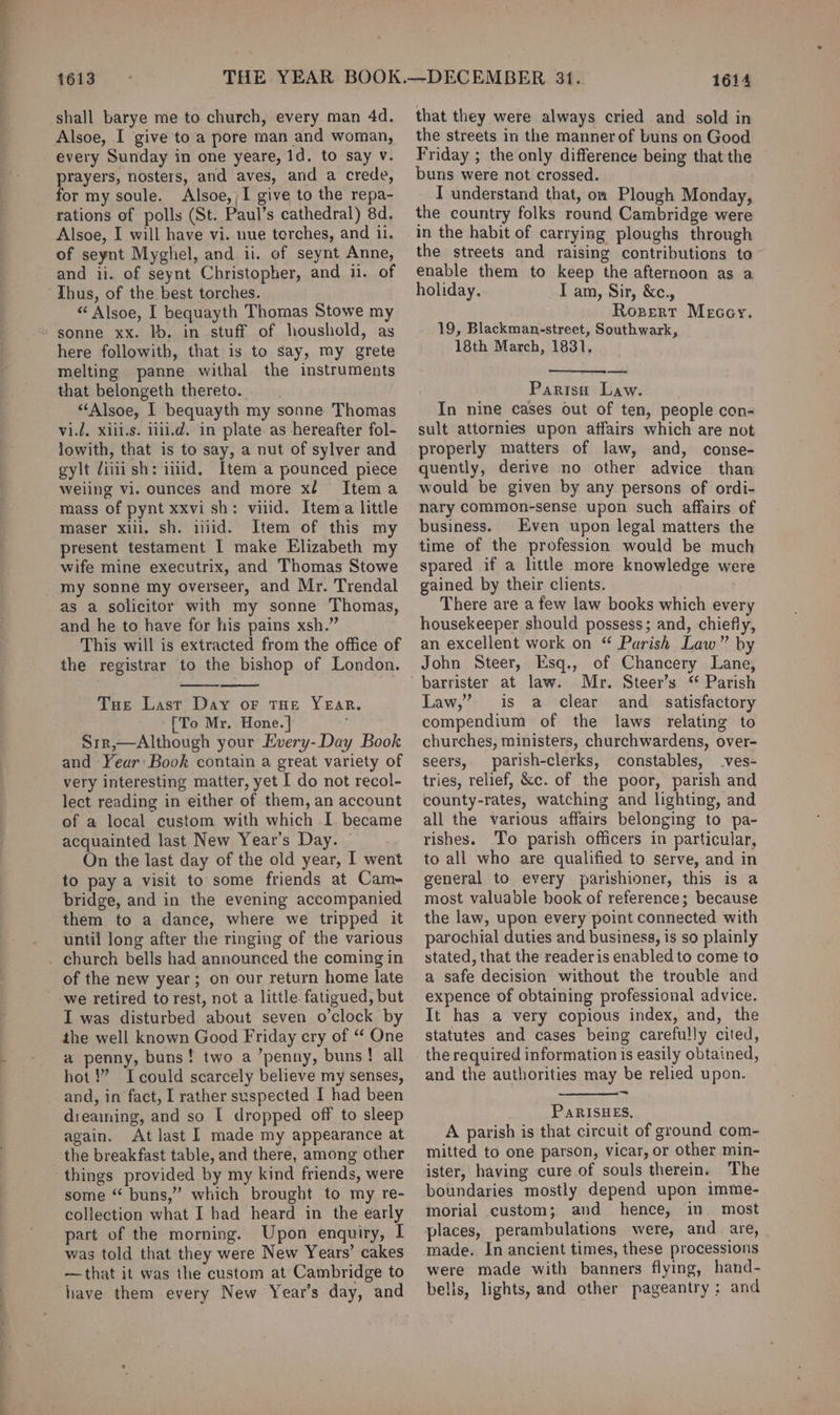 shall barye me to church, every man 4d. Alsoe, I give to a pore man and woman, every Sunday in one yeare, 1d. to say v. prayers, nosters, and aves, and a crede, for my soule. Alsoe,;I give to the repa- rations of polls (St. Paul’s cathedral) 8d. Alsoe, I will have vi. nue torches, and il. of seynt Myghel, and ii. of seynt Anne, and ii. of seynt Christopher, and ii. of Thus, of the best torches. “ Alsoe, I bequayth Thomas Stowe my sonne xx. lb. in stuff of houshold, as here followith, that is to say, my grete melting panne withal the instruments that belongeth thereto. “‘Alsoe, I bequayth my sonne Thomas vi.l, xiii.s. iiii.d. in plate as hereafter fol- lowith, that is to say, a nut of sylver and gylt iiii sh: iilid. Item a pounced piece weiing vi. ounces and more xl Itema mass of pynt xxvi sh: vilid. Item a little maser xlll. sh. iid. Item of this my present testament I make Elizabeth my wife mine executrix, and Thomas Stowe my sonne my overseer, and Mr. Trendal as a solicitor with my sonne Thomas, and he to have for his pains xsh.” This will is extracted from the office of the registrar to the bishop of London. Tue Last Day or THE Year. [To Mr. Hone. ] Srr,—Although your Every-Day Book and Year: Book contain a great variety of very interesting matter, yet I do not recol- lect reading in either of them, an account of a local custom with which I became acquainted last New Year’s Day. On the last day of the old year, I went to pay a visit to some friends at Cam- bridge, and in the evening accompanied them to a dance, where we tripped it until long after the ringing of the various of the new year; on our return home late I was disturbed about seven o’clock by the well known Good Friday cry of “ One a penny, buns! two a ’penny, buns! all hot!” Icould scarcely believe my senses, and, in fact, I rather suspected I had been dreaming, and so I dropped off to sleep again. At last I made my appearance at the breakfast table, and there, among other things provided by my kind friends, were some “ buns,” which brought to my re- collection what I had heard in the early part of the morning. Upon enquiry, I was told that they were New Years’ cakes -—that it was the custom at Cambridge to have them every New Year’s day, and that they were always cried and sold in the streets in the manner of buns on Good Friday ; the only difference being that the buns were not crossed. I understand that, on Plough Monday, the country folks round Cambridge were in the habit of carrying ploughs through the streets and raising contributions to enable them to keep the afternoon as a holiday. I am, Sir, &amp;c., Rozert Mecey. 19, Blackman-street, Southwark, 18th March, 1831. Paris Law. In nine cases out of ten, people con- sult attornies upon affairs which are not properly matters of law, and, conse- quently, derive no other advice than would be given by any persons of ordi- nary common-sense upon such affairs of business. Even upon legal matters the time of the profession would be much spared if a little more knowledge were gained by their clients. There are a few law books which every housekeeper should possess; and, chiefly, an excellent work on “ Parish Law” by John Steer, Esq., of Chancery Lane, Law,” is a clear and_ satisfactory compendium of the laws relating to churches, ministers, churchwardens, over- seers, parish-clerks, constables, .ves- tries, relief, &amp;c. of the poor, parish and county-rates, watching and lighting, and all the various affairs belonging to pa- rishes. To parish officers in particular, to all who are qualified to serve, and in general to every parishioner, this is a most valuable book of reference; because the law, upon every point connected with parochial duties and business, is so plainly stated, that the readeris enabled to come to a safe decision without the trouble and expence of obtaining professional advice. It has a very copious index, and, the statutes and cases being carefully cited, and the authorities may be relied upon. PARISHES, A parish is that circuit of ground com- mitted to one parson, vicar, or other min- ister, having cure of souls therein. The boundaries mostly depend upon imme- morial custom; and hence, in. most places, perambulations were, and are, made. In ancient times, these processions were made with banners flying, hand- belis, lights, and other pageantry; and