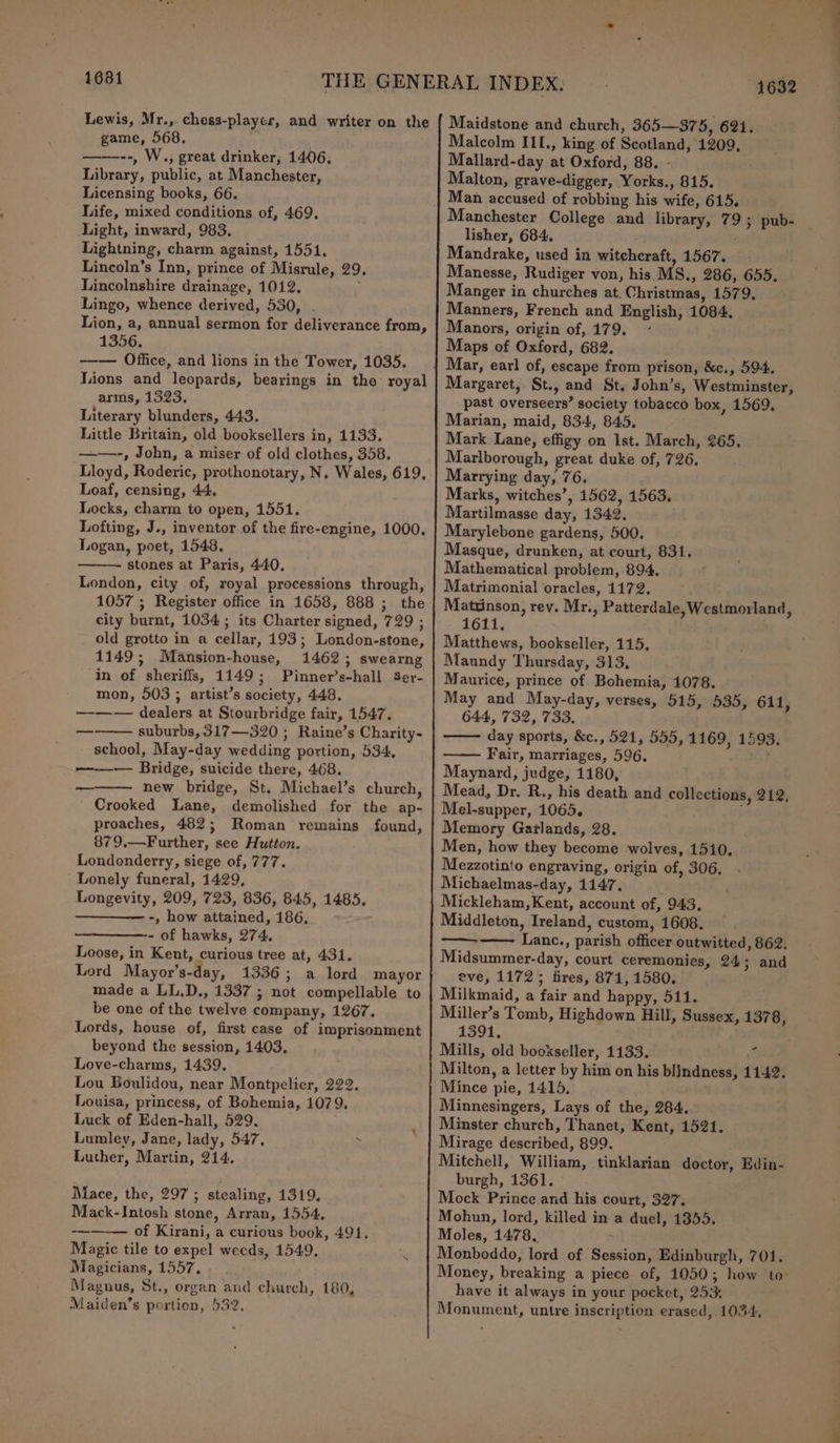 1681 Lewis, Mr., chess-playcs, and writer on the game, 568. ——--, W., great drinker, 1406, Library, public, at Manchester, Licensing books, 66. Life, mixed conditions of, 469, Light, inward, 983. Lightning, charm against, 1551, Lincoln’s Inn, prince of Misrule, 29 Lincolnshire drainage, 1012. Lingo, whence derived, 530, . Lion, a, annual sermon for deliverance from, 1356, ——— Office, and lions in the Tower, 1035. Tons and leopards, bearings in the royal arms, 1323, Literary blunders, 443. Little Britain, old booksellers in, 1133. ——-, John, a miser of old clothes, 358. Lloyd, Roderic, prothonotary, N. Wales, 619, Loaf, censing, 44. Locks, charm to open, 1551. Lofting, J., inventor of the fire-engine, 1000. Logan, poet, 1548. - stones at Paris, 440, London, city of, royal processions through, 1057 ; Register office in 1658, 888 ; the city burnt, 1034; its Charter signed, 729 ; _ old grotto in a cellar, 193; London-stone, 1149; Mansion-house, 1462; swearng in of sheriffs, 1149; Pinner’s-hall Ser- mon, 503 ; artist’s society, 448, —-—— dealers at Stourbridge fair, 1547. ——— suburbs, 317—320 ; Raine’s Charity- school, May-day wedding portion, 534, —-—— Bridge, suicide there, 468. new bridge, St. Michael’s church, Crooked Lane, demolished for the ap- proaches, 482; Roman remains found, 879,.—Further, see Hutton. Londonderry, siege of, 777. Lonely funeral, 1429, Longevity, 209, 723, 836, 845, 1485. ————— -, how attained, 186, - of hawks, 274. Loose, in Kent, curious tree at, 431. Lord Mayor’s-day, 1336 ; a lord mayor made a LL.D., 1337 ; not compellable to be one of the twelve company, 1267. Lords, house of, first case of imprisonment beyond the session, 1403, Love-charms, 1439. Lou Boulidou, near Montpelier, 222. Louisa, princess, of Bohemia, 1079. Luck of Eden-hall, 529. Lumley, Jane, lady, 547, ‘ Luther, Martin, 214. — Mace, the, 297; stealing, 1319, Mack-Intosh stone, Arran, 1554, of Kirani, a curious book, 491, Magic tile to expel weeds, 1549, Magicians, 1557, Magnus, St., organ and church, 180, Maiden’s portion, 532, 1632 Maidstone and church, 365—375, 621. Malcolm III., king of Scotland, 1209, Mallard-day at Oxford, 88. - Malton, grave-digger, Yorks., 815. Man accused of robbing his wife, 615. Manchester College and library, 79; pub- | lisher, 684. Mandrake, used in witchcraft, 1567. Manesse, Rudiger von, his MS., 286, 655. Manger in churches at. Christmas, 1579. Manners, French and English, 1084, Maps of Oxford, 682. Mar, earl of, escape from prison, &amp;c., 594. Margaret, St., and St. John’s, Westminster, past overseers’ society tobacco box, 1569. Marian, maid, 834, 845, Mark Lane, effigy on Ist. March, 265, Marlborough, great duke of, 726, Marrying day, 76. Marks, witches’, 1562, 1563. Martilmasse day, 1342. Marylebone gardens, 500. Masque, drunken, at court, 831. Mathematical problem, 894. Matrimonial oracles, 1172. Mattinson, rey. Mr., Patterdale, Westmorland, 1611. Matthews, bookseller, 115, Maundy Thursday, 313, Maurice, prince of Bohemia, 1078. May and May-day, verses, 515, 535, 611, 644, 732, 733. day sports, &amp;c., 521, 555, 1169, 1593. Fair, marriages, 596, Maynard, judge, 1180, Mead, Dr. R., his death and collections, 212, Mel-supper, 1065. Memory Garlands, 28. Men, how they become wolves, 1510, Mezzotinto engraving, origin of, 306. Michaelmas-day, 1147. Mickleham, Kent, account of, 943, Middleton, Ireland, custom, 1608. ———— Lanc., parish officer outwitted, 862. Midsummer-day, court ceremonies, 24; and eve, 1172; fires, 871, 1580. Milkmaid, a fair and happy, 511. Miller’s Tomb, Highdown Hill, Sussex, 1378, 1391, Mills, old bookseller, 1133. ‘ Milton, a letter by him on his blindness, 1142. Mince pie, 1415. Minnesingers, Lays of the, 284. Minster church, Thanet, Kent, 1521. Mirage described, 899. Mitchell, William, tinklarian doctor, Edin- burgh, 1361. Mock Prince and his court, 327. Mohun, lord, killed in a duel, 1355. Moles, 1478, ; Monboddo, lord of Session, Edinburgh, 701, Money, breaking a piece of, 1050; how to: have it always in your pocket, 253: Monument, untre inscription erased, 1034,