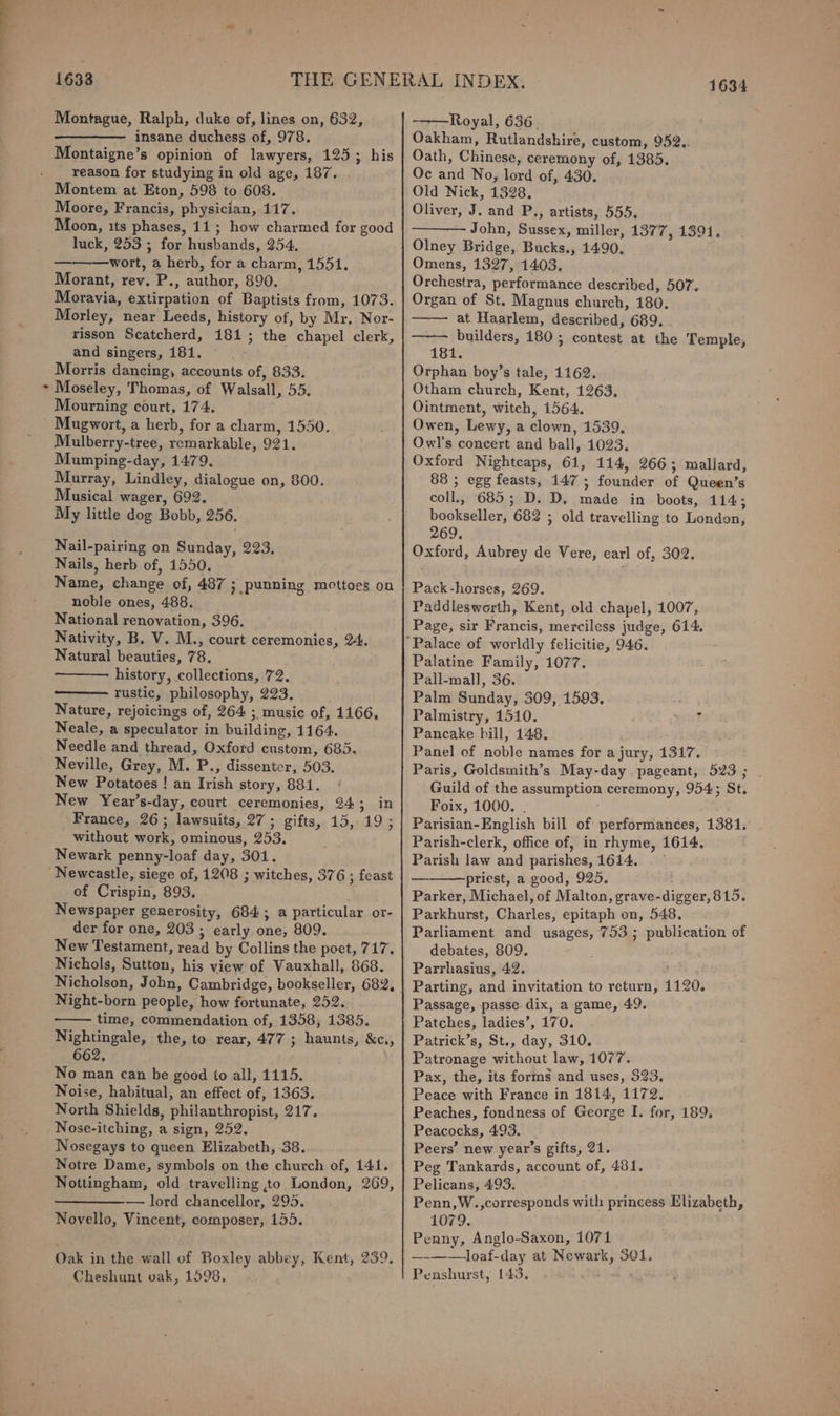 ‘ 1633 Montague, Ralph, duke of, lines on, 632, insane duchess of, 978. Montaigne’s opinion of lawyers, 125; his reason for studying in old age, 187. Moon, its phases, 11; how charmed for good luck, 253 ; for husbands, 254. Morant, rev. P., author, 890. Moravia, extirpation of Baptists from, 1073. Morley, near Leeds, history of, by Mr. Nor- risson Scatcherd, 181; the chapel clerk, Morris dancing, accounts of, 833. Moseley, Thomas, of Walsall, 55. Mourning court, 174, Mulberry-tree, remarkable, 921, Mumping-day, 1479. Murray, Lindley, dialogue on, 800. Musical wager, 692. My little dog Bobb, 256. Nail-pairing on Sunday, 223, Nails, herb of, 1550. Name, change of, 487 ; punning mottoes on noble ones, 488. National renovation, 396. Nativity, B. V. M., court ceremonies, 24. Natural beauties, 78, history, collections, 72, ———. rustic, philosophy, 223. Nature, rejoicings of, 264 ; music of, 1166, Neale, a speculator in building, 1164. Needle and thread, Oxford custom, 685. New Potatoes ! an Irish story, 881. New Year’s-day, court ceremonies, 24: Sinan France, 26; lawsuits, 27; gifts, 15, 19 ; without work, ominous, 253. Newark penny-loaf day, 301. of Crispin, 893. Newspaper generosity, 684; a particular or- der for one, 203 3 early one, 809. New Testament, read by Collins the peet, 717. Nichols, Sutton, his view of Vauxhall, 868. Nicholson, John, Cambridge, bookseller, 682, Night-born people, how fortunate, 252. ~—— time, commendation of, 1358, 1385. Nightingale, the, to rear, 477 ; haunts, &amp;c., 662, No man can be good to all, 1115. Noise, habitual, an effect of, 1363. North Shields, philanthropist, 217. Nose-itching, a sign, 252. Nosegays to queen Elizabeth, 38. Notre Dame, symbols on the church of, 141. Nottingham, old travelling to London, 269, —————— lord chancellor, 295. Novello, Vincent, composer, 155. Oak in the wall of Boxley abbey, Kent, 239. Cheshunt vak, 1598, 1634 ——Royal, 636. Oakham, Rutlandshire, custom, 952.. Oath, Chinese, ceremony of, 1385. Oc and No, lord of, 430. Old Nick, 1328. John, Sussex, miller, 1377, 1391. Olney Bridge, Bucks., 1490. Orchestra, performance described, 507. Organ of St. Magnus church, 180. at Haarlem, described, 689. ——— builders, 180; contest at the Temple, Orphan boy’s tale, 1162. Otham church, Kent, 1263, Ointment, witch, 1564. Owen, Lewy, a clown, 1539, Owl's concert and ball, 1023. Oxford Nightcaps, 61, 114, 266; mallard, 88 ; egg feasts, 147 ; founder of Queen’s coll., 685; D. D, made in boots, 114; bookseller, 682 ; old travelling to London, 269. Oxford, Aubrey de Vere, earl of, 302. Pack-horses, 269. Paddlesworth, Kent, old chapel, 1007, Page, sir Francis, merciless judge, 614. Palatine Family, 1077. Pall-mall, 36. Palm Sunday, 309, 1593, Palmistry, 1510. r Pancake bill, 148, Panel of noble names for a jury, 1317. Paris, Goldsmith’s May-day pageant, 523; - Guild of the assumption ceremony, 954; St. Foix, 1000. . Parisian-English bill of performances, 1381. Parish-clerk, office of, in rhyme, 1614. Parish law and parishes,1614. priest, a good, 925. Parker, Michael, of Malton, grave-digger, 815. Parkhurst, Charles, epitaph on, 548. Parliament and usages, 753 ; publication of debates, 809. Parrhasius, 42. Parting, and invitation to return, 1120. Passage, passe dix, a game, 49. Patches, ladies’, 170. Patrick’s, St., day, 310, Patronage without law, 1077. Pax, the, its forms and uses, 523, Peace with France in 1814, 1172, Peaches, fondness of George I. for, 189, Peacocks, 493. Peers’ new year’s gifts, 21. Peg Tankards, account of, 481. Pelicans, 493, Penn,W.,corresponds with princess Elizabeth, 1079. Penny, Anglo-Saxon, 1071 —-——loaf-day at Newark, 301, Penshurst, 143, )
