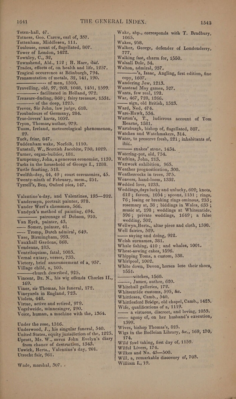 ih Toten-hali, 47. Totness, Geo. Carew, earl of, 357. Tottenham, Middlesex, 111. Toulouse, count of, flagellated, 807. Tower of London, 1422. Townley, C., 32, | Townshend, Ald., 112; H. Hare, ibid. Trades, effects of, on health and life, 1257. Tragical occurrence at Edinburgh, 794. Transmutation cf metals, 32, 141, 190. —_———_— —-- of men, 1510. Travelling, old, 97, 268, 1048, 1451, 1599, —————- facilitated in Holland, 972. Treasure-finding, 860 ; fairy treasure, 1531. —- of the deep, 1225. Trevor, Sir John, law judge, 618. Troubadours of Germany, 284. True-lovers’ knots, 1052. Tryon, Thomasy author, 979. Tuam, Ireland, meteorological phenomenon, 29. . ; Tuck, friar, 847. Tuddenham wake, Norfolk, 1110. Tunstall, W., Scottish Jacobite, 750, 1029. Turner, organ-builder, 181. Turnpenny, John, a generous economist, 1139. Turks in the household of George I., 1288. Turtle feasting, 518. Twelfth-day, 44, 49 ; court ceremonies, 45. Twenty-ninth of February, mem., 251. Tyrrell’s, Ben, Oxford pies, 147. Valentine’s-day, and Valentines, 195—202. Vandermyn, portrait painter, 978. Vander Werf’s chessmen, 566. Vandyck’s method of painting, 694. —————. patronage of Dobson, 910. Van Eyck, painter, 43. —-- Somer, painter, 41. —-- Tromp, Dutch admiral, 649. Vase, Birmingham, 993. Vauxhall Gardens, 868. Vendeans, 183. Ventriloquism, fatal, 1085. Vernal extasy, verses, 735. Victory, brief announcement of a, 957. Village child, a, 105. church described, 925. Vincent, Dr. N., his wig offends Charles II., 169. Viner, sir Thomas, his funeral, 172. Vineyards in England, 723. Violets, 448. Virtue, active and retired, 979. Vogelweide, minnesinger, 290. Voice, human, a machine with the, 1364. Under the rose, 1516. United States, equity jurisdiction of the, 1225, Upcott, Mr. W., saves John Evelyn’s diary from chance of destruction, 1343. Uswick, Herts., Valentine’s day, 201. Utrecht fair, 961. Wade, marshal, 307. . Wake, abp., corresponds with T, Bradbury, 1065. Wakes, 958. M germ George, defender of Londonderry, ’ Walking fast, charm for, 1550. Walsali Dole, 54. Walton, admiral, 957. ’s, Isaac, Angling, first edition, fine copy, 1607. Wandering Jew, 1213. Wanstead May games, 527, Wants, few real, 192, War, 467, 728, 1266. sign, old British, 1523, Ward, Ned, 474. Ware-Hawk, 534. Warton’s, T., ludicrous account of Tom Hearne, 1581. Wartzburgh, bishop of, flagellated, 807. Watches and Watchmakers, 314, bagel to preserve fresh, 221; inhabitants of, ibic. snakes’ stone, 1434, Watering-pot, old, 754. Watkins, John, 213. Waxwork exhibition, 965. Weather prognostication, 300. Weathercocks in trees, 375. Weavers, hand-loom, 1332. Wedded love, 1233. Weddings, days lucky and unlucky, 602; knots, 612; favors, 1054; spoons, 1151 ; rings, 76; losing or breaking rings ominous, 253; rosemary at, 38 ; biddings in Wales, 635 ; music at, 198 ; weddings at Whitsuntide, 596; private weddings, 1649; a false wedding, 502, Wellwyn,Herts., altar piece and cloth, 1598. Well fairies, 529. saying and doing, 922. Welsh surnames, 381. Whale fishing, 410 ; and whales, 1001. Wheat-sowing cakes, 1596. Whipping Toms, a custom, 538. Whirlpool, 1002. White down, Devon, horses lose their shoes, 1551. witches, 1560. ———-, James, author, 620. Whitehall galleries, 172. Whitsuntide customs, 595, &amp;c. Whittlesea, Camb., 540, Whittlesford Bridge, old chapel, Camb., 1425. Wife, qualifications of a, 1119. a virtuous, discreet, and loving, 1055. agony of, on her husband’s execution, 1399. Wives, bishop Thomas’s, 825. Wigs in the Bodleian Library, &amp;c., 169, 170, 174, Wild fowl taking, first day of, 1159. Wilful Livers, 174. Wilkes and No. 45—500. Will, a, remarkable discovery of, 703. William I., 19.