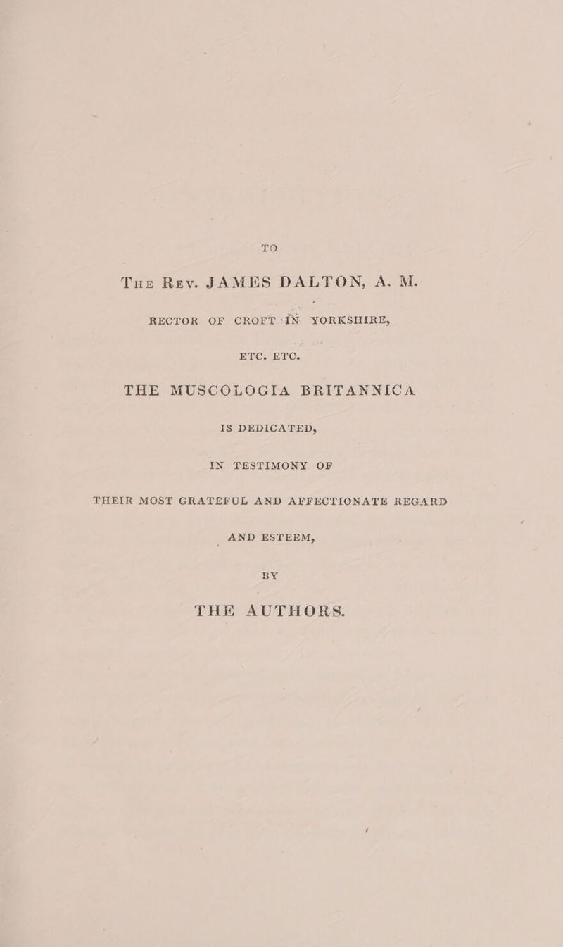 TO Tue Rev. JAMES DALTON, A. M. RECTOR OF lace ae ETC. ETC. THE MUSCOLOGIA BRITANNICA IS DEDICATED, IN TESTIMONY OF THEIR MOST GRATEFUL AND AFFECTIONATE REGARD _ AND ESTEEM, BY THE AUTHORS.