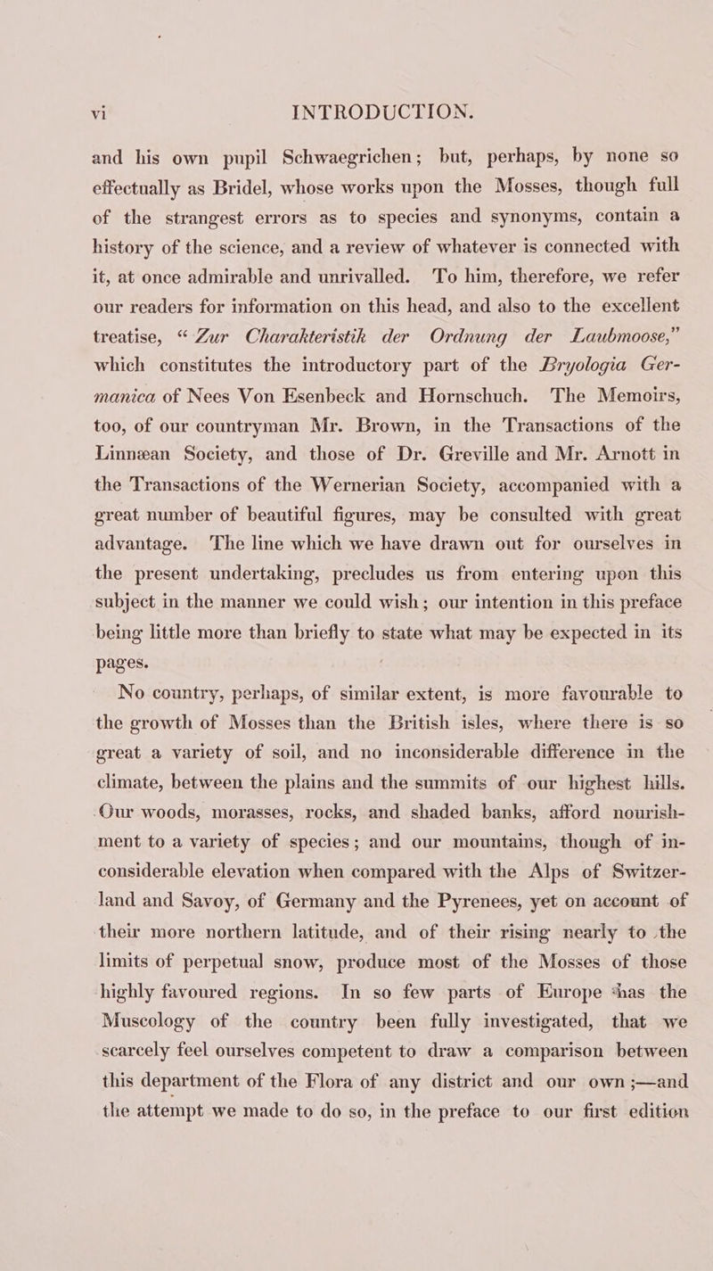 and his own pupil Schwaegrichen; but, perhaps, by none so effectually as Bridel, whose works upon the Mosses, though full of the strangest errors as to species and synonyms, contain a history of the science, and a review of whatever is connected with it, at once admirable and unrivalled. To him, therefore, we refer our readers for information on this head, and also to the excellent treatise, “Zur Charakteristik der Ordnung der Laubmoose,” which constitutes the introductory part of the Bryologia Ger- manica of Nees Von Esenbeck and Hornschuch. The Memoirs, too, of our countryman Mr. Brown, in the Transactions of the Linnean Society, and those of Dr. Greville and Mr. Arnott in the Transactions of the Wernerian Society, accompanied with a great number of beautiful figures, may be consulted with great advantage. The line which we have drawn out for ourselves in the present undertaking, precludes us from entering upon this subject in the manner we could wish; our intention in this preface being little more than briefly to state what may be expected in its pages. No country, perhaps, of similar extent, is more favourable to the growth of Mosses than the British isles, where there is so great a variety of soil, and no inconsiderable difference in the climate, between the plains and the summits of our highest hills. Our woods, morasses, rocks, and shaded banks, afford nourish- ment to a variety of species; and our mountains, though of in- considerable elevation when compared with the Alps of Switzer- land and Savoy, of Germany and the Pyrenees, yet on account of their more northern latitude, and of their rising nearly to the limits of perpetual snow, produce most of the Mosses of those highly favoured regions. In so few parts of Europe thas the Muscology of the country been fully investigated, that we scarcely feel ourselves competent to draw a comparison between this department of the Flora of any district and our own ;—and the attempt we made to do so, in the preface to our first edition
