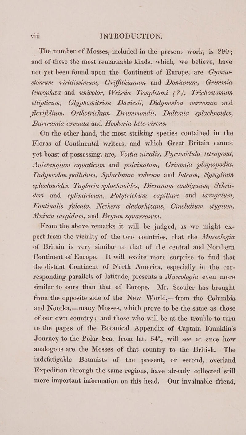 _ The number of Mosses, included in the present work, is 290; and of these the most remarkable kinds, which, we believe, have not yet been found upon the Continent of Europe, are G'ymno- stomum viridissimum, Griffithianum and Donianum, Grimmia leucophea and unicolor, Weissia Templetoni (2), Trichostomum ellipticum, Gilyphomitrion Daviesii, Didymodon nervosum and flexifolum, Orthotrichum Drummondi, Daltonia splachnoides, Bartramia arcuata and Hookeria lete-virens. On the other hand, the most striking species contained in the Floras of Continental writers, and which Great Britain cannot yet boast of possessing, are, Voitia nivalis, Pyramidula tetragona, Anictangium aquaticum and pulvinatum, Grimmia plagiopodia, Didymodon pallidum, Splachnum rubrum and luteum, Systylium splachnoides, Tayloria splachnoides, Dicranum ambiguum, Schra- dert and cylindricum, Polytrichum capillare and levigatum, Fontinalis falcata, Neckera cladorhizans, Cinclidium stygium, Mnium turgidum, and Bryum squarrosum. From the above remarks it will be judged, as we might ex- pect from the vicinity of the two countries, that the Muscologia of Britain is very similar to that of the central and Northern Continent of Kurope. it will excite more surprise to find that the distant Continent of North America, especially in the cor- responding parallels of latitude, presents a Muscologia even more similar to ours than that of Europe. Mr. Scouler has brought from the opposite side of the New World,—from the Columbia and Nootka,—many Mosses, which prove to be the same as those of our own country; and those who will be at the trouble to turn to the pages of the Botanical Appendix of Captain Franklin’s Journey to the Polar Sea, from lat. 54°, will see at once how analogous are the Mosses of that country to the British. The indefatigable Botanists of the present, or second, overland Expedition through the same regions, have already collected still more Important information on this head. Our invaluable friend,