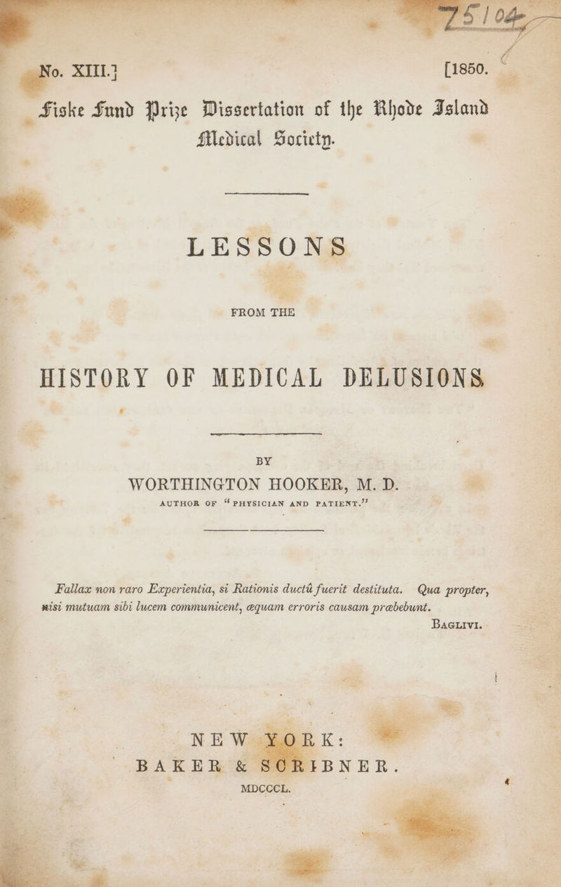 _ mo a _ Fiske Sund Prize Dissertation of the Rhode Island — 4 ; Medical Societp. 2 LESSONS i HISTORY OF MEDICAL DELUSIONS = F. @ : BY ; a WORTHINGTON HOOKER, M.D. AUTHOR oF ‘PHYSICIAN AND PATIENT.’’ ; i : : a ty Fallax non raro Experientia, si Rationis ductt fuerit destituta. Qua propter, We nist mutuam sibi lucem communicent, equam erroris causam prebebunt. ’ BaGuivi. | Be es Sie = aK : acs ie a AOE jE AEN git So ies aces, SR Re cea a a Ros eee Cie a we
