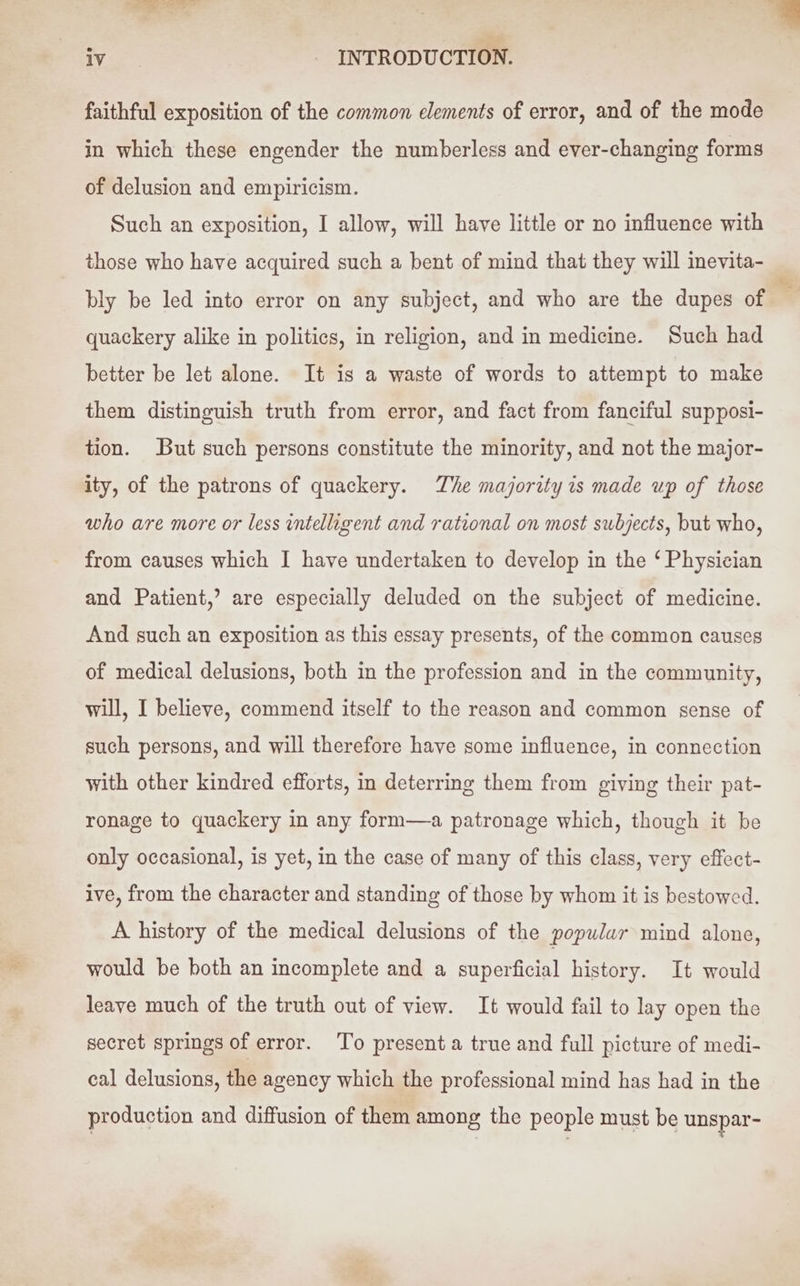 ; ae iv - INTRODUCTION. faithful exposition of the common elements of error, and of the mode in which these engender the numberless and ever-changing forms of delusion and empiricism. Such an exposition, I allow, will have little or no influence with those who have acquired such a bent of mind that they will inevita- bly be led into error on any subject, and who are the dupes of quackery alike in politics, in religion, and in medicine. Such had better be let alone. It is a waste of words to attempt to make them distinguish truth from error, and fact from fanciful supposi- tion. But such persons constitute the minority, and not the major- ity, of the patrons of quackery. The majority is made up of those who are more or less intelligent and rational on most subjects, but who, from causes which I have undertaken to develop in the ‘ Physician and Patient,’ are especially deluded on the subject of medicine. And such an exposition as this essay presents, of the common causes of medical delusions, both in the profession and in the community, will, I believe, commend itself to the reason and common sense of such persons, and will therefore have some influence, in connection with other kindred efforts, in deterring them from giving their pat- ronage to quackery in any form—a patronage which, though it be only occasional, is yet, in the case of many of this class, very effect- ive, from the character and standing of those by whom it is bestowed. A history of the medical delusions of the popular mind alone, would be both an incomplete and a superficial history. It would leave much of the truth out of view. It would fail to lay open the secret springs of error. To presenta true and full picture of medi- cal delusions, the agency which the professional mind has had in the production and diffusion of them among the people must be unspar-