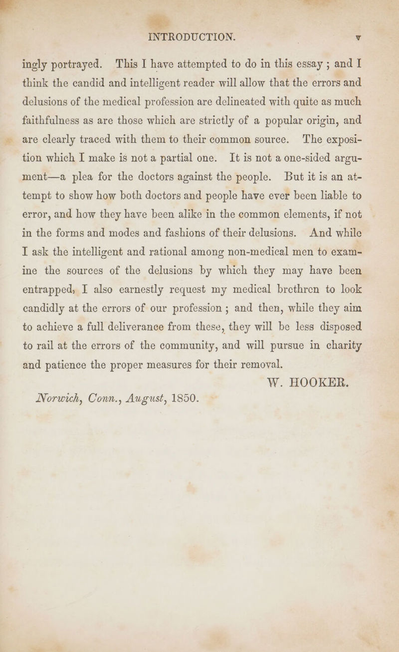 ~~ ingly portrayed. This I have attempted to do in this essay ; and I think the candid and intelligent reader will allow that the errors and delusions of the medical profession are delineated with quite as much faithfulness as are those which are strictly of a popular origin, and are clearly traced with them to their common source. The exposi- tion which I make is not a partial one. It is not a one-sided argu- ment—a plea for the doctors against the people. But it is an at- tempt to show how both doctors and people have ever been liable to error, and how they have been alike in the common elements, if not in the forms and modes and fashions of their delusions. And while I ask the intelligent and rational among non-medical men to exam- ine the sources of the delusions by which they may have been entrapped, I also earnestly request my medical brethren to look candidly at the errors of our profession ; and then, while they aim to achieve a full deliverance from these, they will be less disposed to rail at the errors of the community, and will pursue in charity and patience the proper measures for their removal. W. HOOKER. Norwich, Conn., August, 1850.