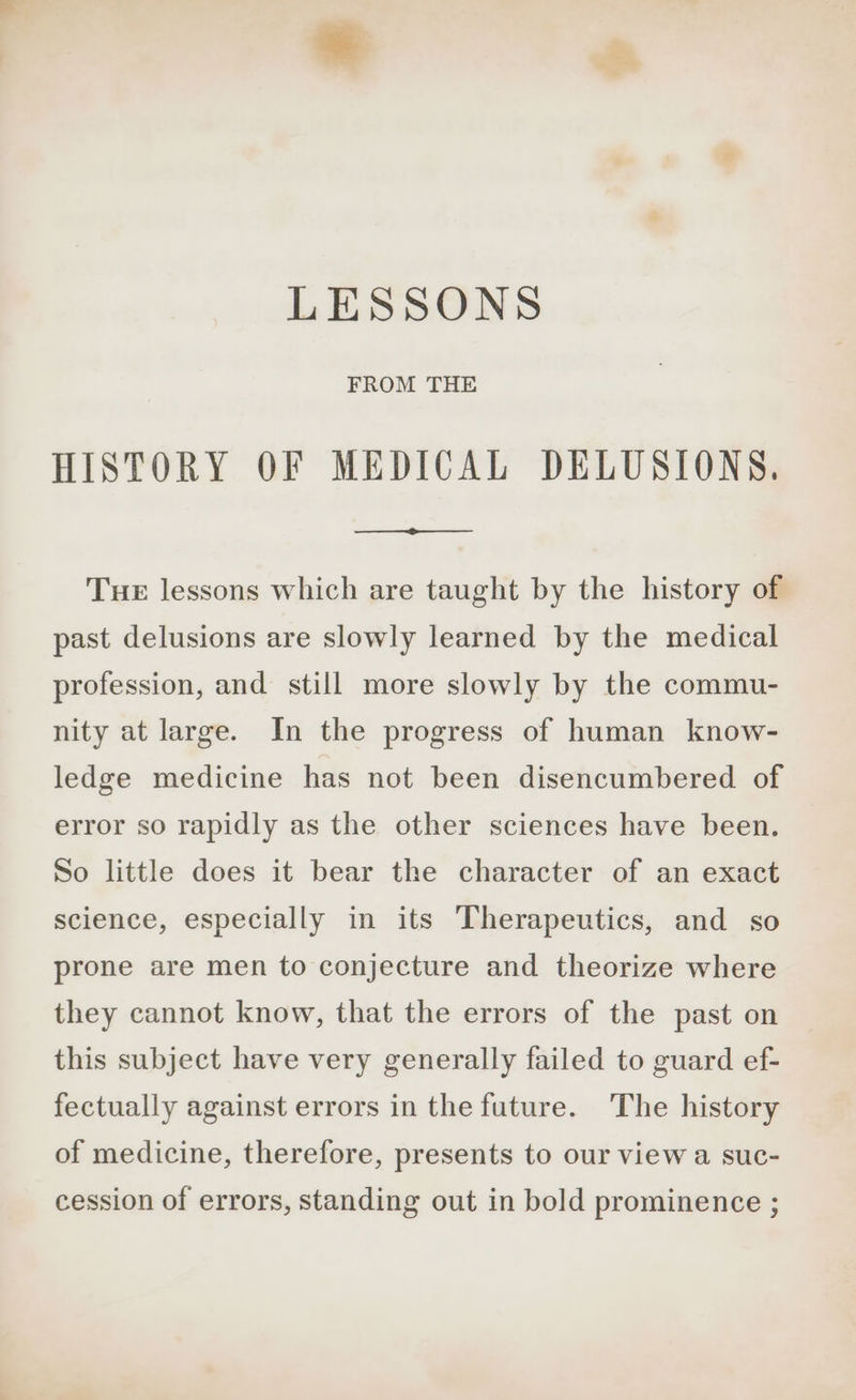 LESSONS FROM THE HISTORY OF MEDICAL DELUSIONS. TueE lessons which are taught by the history of past delusions are slowly learned by the medical profession, and still more slowly by the commu- nity at large. In the progress of human know- ledge medicine has not been disencumbered of error so rapidly as the other sciences have been. So little does it bear the character of an exact science, especially in its Therapeutics, and so prone are men to conjecture and theorize where they cannot know, that the errors of the past on this subject have very generally failed to guard ef- fectually against errors in the future. The history of medicine, therefore, presents to our view a suc- cession of errors, standing out in bold prominence ;
