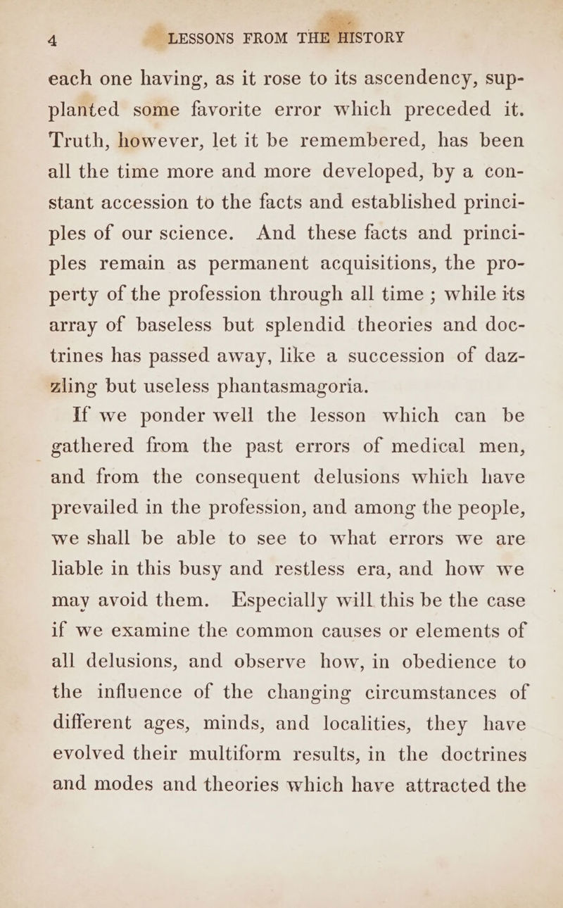 each one having, as it rose to its ascendency, sup- planted some favorite error which preceded it. Truth, however, let it be remembered, has been all the time more and more developed, by a con- stant accession to the facts and established princi- ples of our science. And these facts and princi- ples remain as permanent acquisitions, the pro- perty of the profession through all time ; while its array of baseless but splendid theories and doc- trines has passed away, like a succession of daz- zling but useless phantasmagoria. If we ponder well the lesson which can be gathered from the past errors of medical men, and from the consequent delusions which have prevailed in the profession, and among the people, we shall be able to see to what errors we are liable in this busy and restless era, and how we may avoid them. Especially will this be the case if we examine the common causes or elements of all delusions, and observe how, in obedience to the influence of the changing circumstances of different ages, minds, and localities, they have evolved their multiform results, in the doctrines and modes and theories which have attracted the