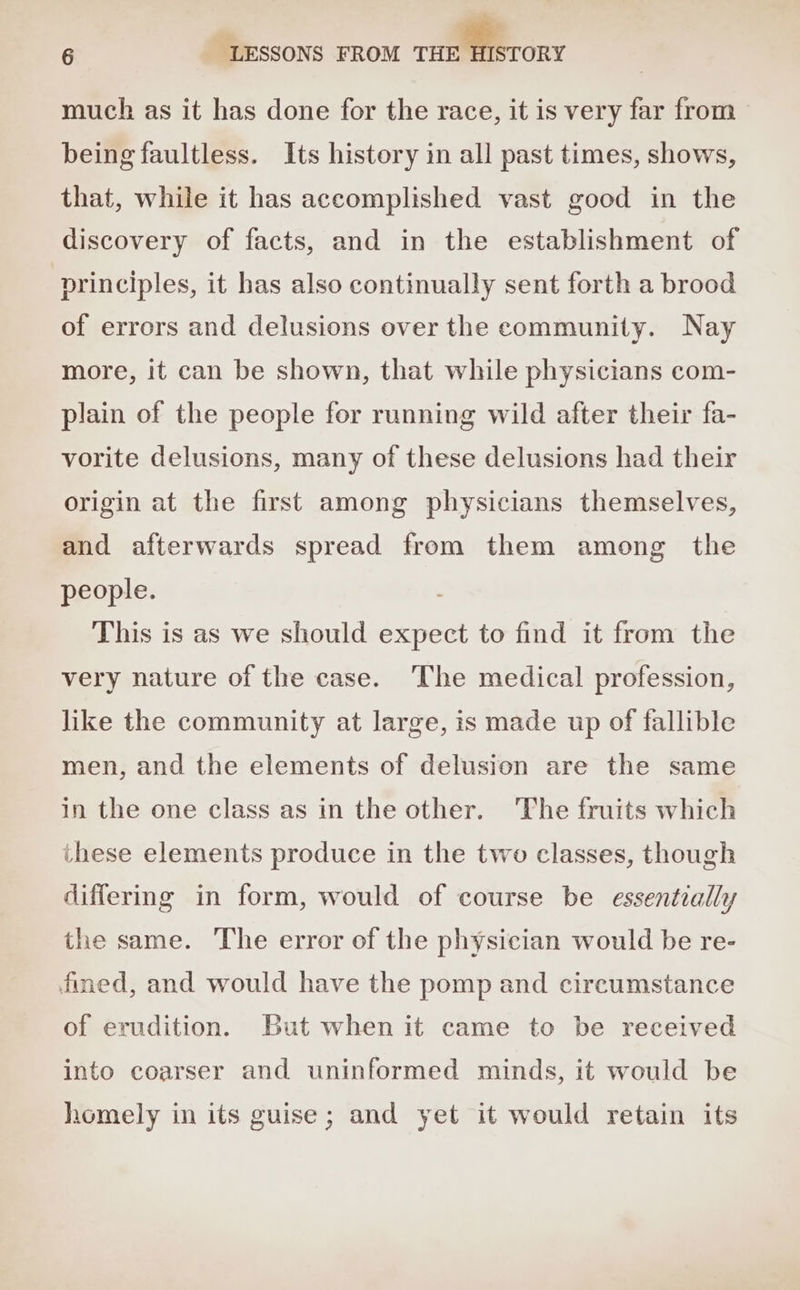 much as it has done for the race, it is very far from | being faultless. Its history in all past times, shows, that, while it has accomplished vast good in the discovery of facts, and in the establishment of principles, it has also continually sent forth a brood of errors and delusions over the community. Nay more, it can be shown, that while physicians com- plain of the people for running wild after their fa- vorite delusions, many of these delusions had their origin at the first among physicians themselves, and afterwards spread from them among the people. This is as we should expect to find it from the very nature of the case. The medical profession, like the community at large, is made up of fallible men, and the elements of delusion are the same in the one class as in the other. ‘The fruits which ihese elements produce in the two classes, though differing in form, would of course be essentially the same. The error of the physician would be re- fined, and would have the pomp and circumstance of erudition. But when it came to be received into coarser and uninformed minds, it would be homely in its guise; and yet it would retain its