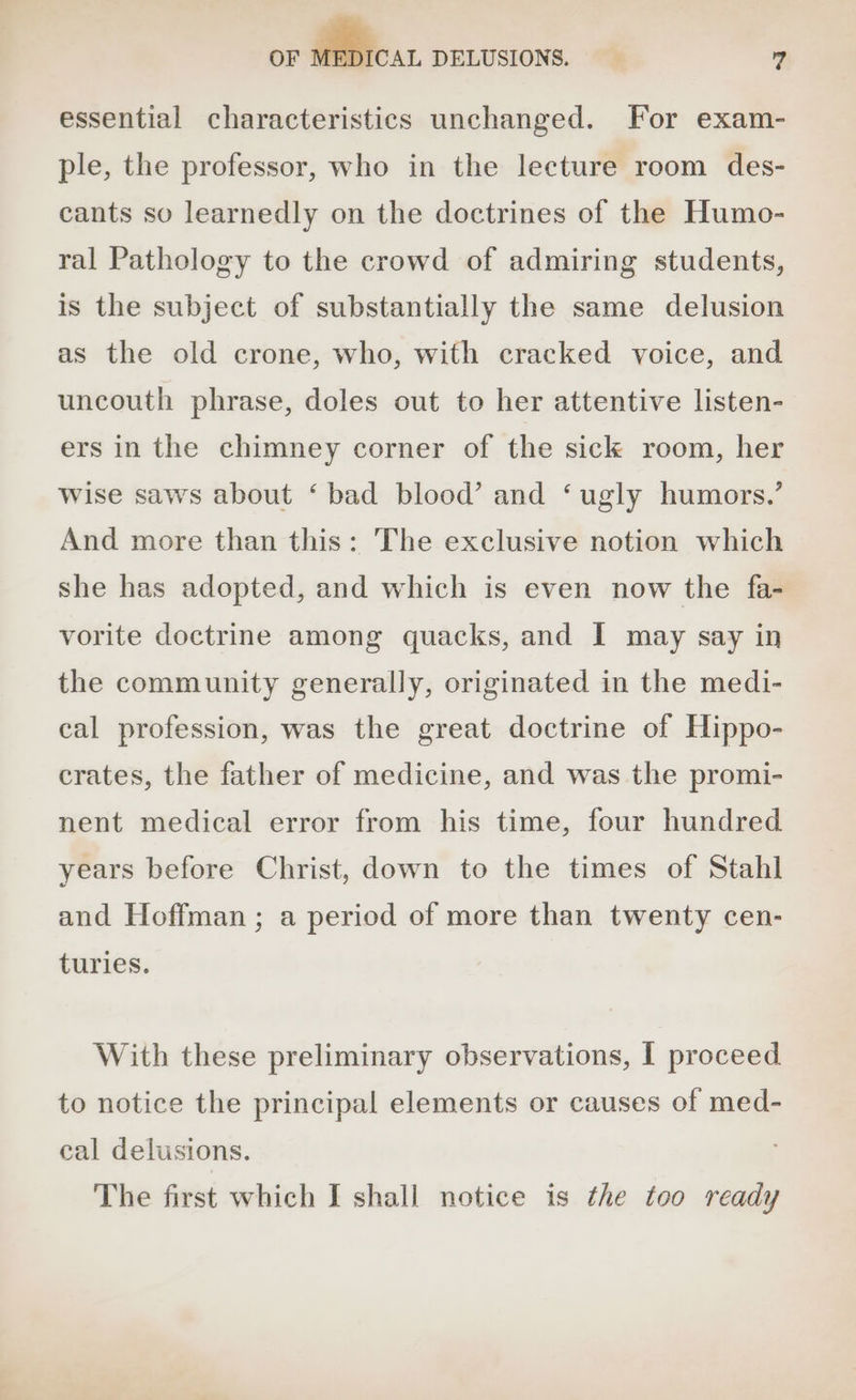 essential characteristics unchanged. For exam- ple, the professor, who in the lecture room des- cants so learnedly on the doctrines of the Humo- ral Pathology to the crowd of admiring students, is the subject of substantially the same delusion as the old crone, who, with cracked voice, and uncouth phrase, doles out to her attentive listen- ers in the chimney corner of the sick room, her Wise saws about ‘bad blood’ and ‘ugly humors.’ And more than this: The exclusive notion which she has adopted, and which is even now the fa- vorite doctrine among quacks, and I may say in the community generally, originated in the medi- cal profession, was the great doctrine of Hippo- crates, the father of medicine, and was the promi- nent medical error from his time, four hundred years before Christ, down to the times of Stahl and Hoffman; a period of more than twenty cen- turles. With these preliminary observations, I proceed to notice the principal elements or causes of med- cal delusions. The first which I shall notice is the too ready