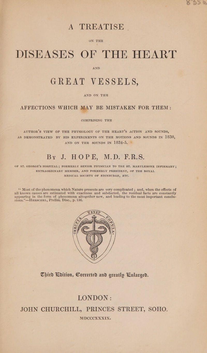 A TREATISE | ON THE DISEASES OF THE HEART AND GREAT VESSELS, AND ON THE AFFECTIONS WHICH MAY BE MISTAKEN FOR THEM: COMPRISING THE ' AUTHOR’S VIEW OF THE PHYSIOLOGY OF THE HEART’S ACTION AND SOUNDS, AS DEMONSTRATED BY HIS EXPERIMENTS ON THE MOTIONS AND SOUNDS IN 1830, AND ON THE SOUNDS IN 1834-5. © Be t. HOPE, MDE RS. OF ST. GEORGE’S HOSPITAL; FORMERLY SENIOR PHYSICIAN TO THE ST. MARYLEBONE INFIRMARY ; EXTRAORDINARY MEMBER, AND FORMERLY PRESIDENT, OF THE ROYAL MEDICAL SOCIETY OF EDINBURGH, ETC. ** Most of the phenomena which Nature presents are very complicated ; and, when the effects of all known causes are estimated with exactness and subducted, the residual facts are constantly appearing in the form of phenomena altogether new, and leading to the most important conclu- sions.” HERSCHEL, Prelim. Disc., p. 156. Third Ldition, Corrected and greatly Enlarged. LONDON: JOHN CHURCHILL, PRINCES STREET, SOHO. MDCCCXXXIX.