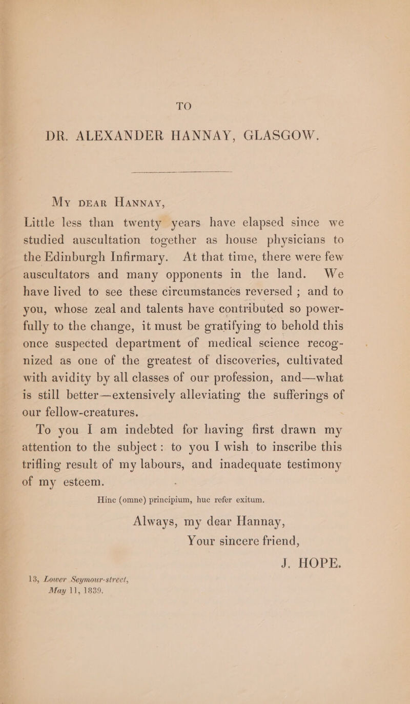 TO DR. ALEXANDER HANNAY, GLASGOW. My pear Hannay, Little less than twenty years have elapsed since we studied auscultation together as house physicians to the Edinburgh Infirmary. At that time, there were few auscultators and many opponents in the land. We have lived to see these circumstances reversed ; and to you, whose zeal and talents have contributed so power- fully to the change, it must be gratifying to behold this once suspected department of medical science recog- nized as one of the greatest of discoveries, cultivated with avidity by all classes of our profession, and—what is still better—extensively alleviating the sufferings of our fellow-creatures. To you I am indebted for having first drawn my attention to the subject: to you I wish to inscribe this trifling result of my labours, and inadequate testimony of my esteem. Hine (omne) principium, huc refer exitum. Always, my dear Hannay, Your sincere friend, J ROPE: 13, Lower Seymour-street,
