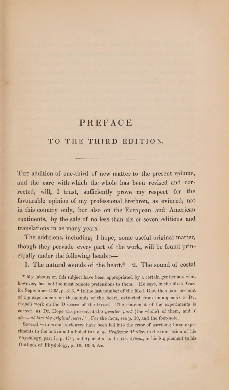 PREFACE 2O THE THIRD EDLTION, Tue addition of one-third of new matter to the present volume, and the care with which the whole has been revised and cor- rected, will, I trust, sufficiently prove my respect for the favourable opinion of my professional brethren, as evinced, not in this country only, but also on the European and American continents, by the sale of no less than six or seven editions and translations in as many years. The additions, including, I hope, some useful original matter, though they pervade every part of the work, will be found prin- cipally under the following heads :— 1. The natural sounds of the heart.* 2. The sound of costal * My labours on this subject have been appropriated by a certain gentleman, who, however, has not the most remote pretensions to them. He says, in the Med. Gaz. for September 1835, p. 818, “ In the last number of the Med. Gaz. there is an account of my experiments on the sounds of the heart, extracted from an appendix to Dr. Hope’s work on the Diseases of the Heart. The statement of the experiments is correct, as Dr. Hope was present at the greater part (the whole) of them, and £ also sent him the original notes.” For the facts, see p. 30, and the foot-note. Several writers and reviewers have been led into the error of ascribing these expe- riments to the individual alluded to: e. g. Professor Miiller, in the translation of his Physiology, part iv. p. 176, and Appendix. p. 1: Dr, Alison, in his Supplement to his Outlines of Physiology, p. 18, 1836, &amp;c.