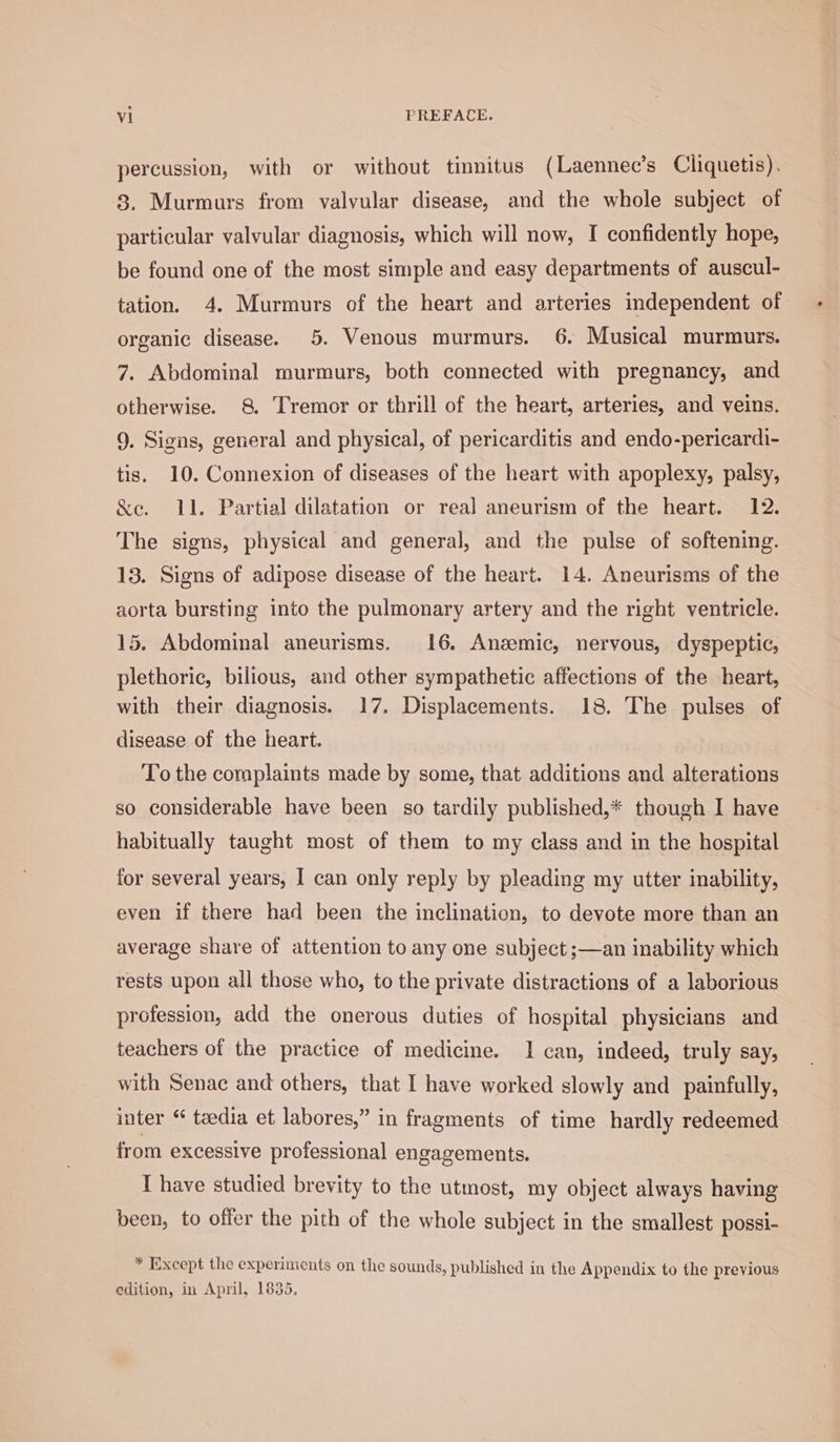 percussion, with or without tinnitus (Laennec’s Cliquetis). 83. Murmurs from valvular disease, and the whole subject of particular valvular diagnosis, which will now, I confidently hope, be found one of the most simple and easy departments of auscul- tation. 4. Murmurs of the heart and arteries independent of 7. Abdominal murmurs, both connected with pregnancy, and otherwise. 8 Tremor or thrill of the heart, arteries, and veins. 9. Signs, general and physical, of pericarditis and endo-pericardi- tis. 10. Connexion of diseases of the heart with apoplexy, palsy, &amp;e. 11. Partial dilatation or rea] aneurism of the heart. 12. The signs, physical and general, and the pulse of softening. 13. Signs of adipose disease of the heart. 14. Aneurisms of the aorta bursting into the pulmonary artery and the right ventricle. 15. Abdominal aneurisms. 16. Anzemic, nervous, dyspeptic, plethoric, bilious, and other sympathetic affections of the heart, with their diagnosis. 17. Displacements. 18. The pulses of disease of the heart. To the complaints made by some, that additions and alterations so considerable have been so tardily published,* though I have habitually taught most of them to my class and in the hospital for several years, I can only reply by pleading my utter inability, even if there had been the inclination, to devote more than an average share of attention to any one subject ;—an inability which rests upon all those who, to the private distractions of a laborious profession, add the onerous duties of hospital physicians and teachers of the practice of medicine. I can, indeed, truly say, with Senac and others, that I have worked slowly and painfully, inter “ taedia et labores,” in fragments of time hardly redeemed from excessive professional engagements. I have studied brevity to the utmost, my object always having been, to offer the pith of the whole subject in the smallest possi- * Except the experiments on the sounds, published in the Appendix to the previous edition, in April, 1835, *