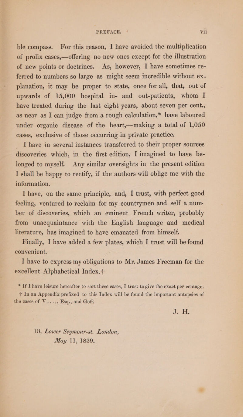 PREFACE. | Vil ble compass. For this reason, I have avoided the multiplication of prolix cases,—offering no new ones except for the illustration of new points or doctrines. As, however, I have sometimes re- ferred to numbers so large as might seem incredible without ex- planation, it may be proper to state, once for all, that, out of upwards of 15,000 hospital in- and out-patients, whom I have treated during the last eight years, about seven per cent., as near as I can judge from a rough calculation,* have laboured under organic disease of the heart,—making a total of 1,050 cases, exclusive of those occurring in private practice. I have in several instances transferred to their proper sources discoveries which, in the first edition, I imagined to have be- longed to myself. Any similar oversights in the present edition I shall be happy to rectify, if the authors will oblige me with the information. I have, on the same principle, and, I trust, with perfect good feeling, ventured to reclaim for my countrymen and self a num- ber of discoveries, which an eminent French writer, probably from unacquaintance with the English language and medical literature, has imagined to have emanated from himself. Finally, I have added a few plates, which I trust will be found convenient. I have to express my obligations to Mr. James Freeman for the excellent Alphabetical Index. + * If I have leisure hereafter to sort these cases, I trust to give the exact per centage. + In an Appendix prefixed to this Index will be found the important autopsies of the cases of V...., Esq., and Goff. 4 es 13, Lower Seymour-st. London,