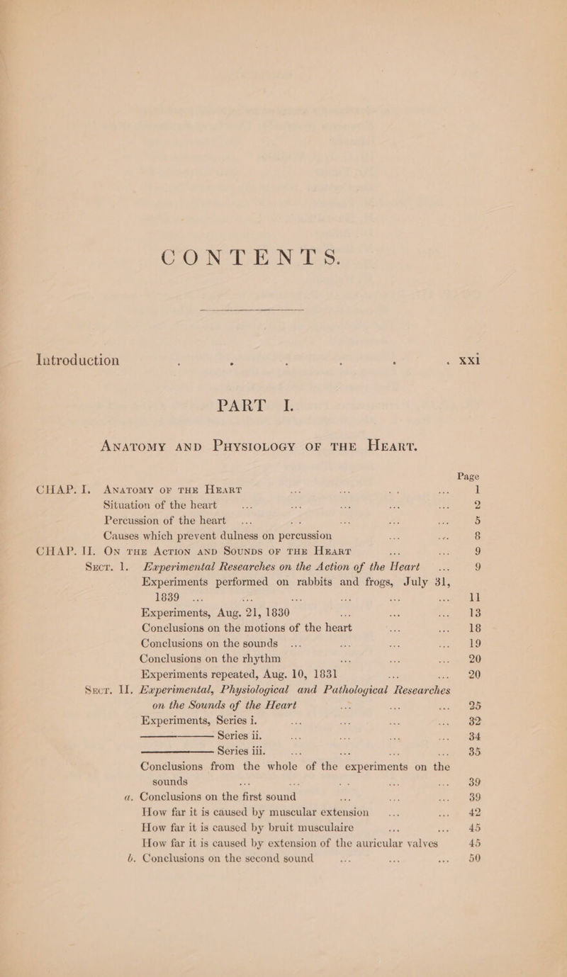 CONTE NLS: PART. Percussion of the heart rake Causes which prevent dulness on percussion Sect. 1. Haperimental Researches on the Action of the Hears Experiments performed on rabbits and frogs, July 31, 1839 Experiments, Aug. ‘Ql, 1830. Conclusions on the motions of the heart Conclusions on the sounds Conclusions on the rhythm Experiments repeated, Aug. 10, 1831 Srcr. Il, Laeperimental, Physiological and Pathological Resear dis on the Sounds of the Heart Experiments, Series i. Series iii. sounds a. Conclusions on the first sunt How far it is caused by muscular extension How far it is caused by bruit musculaire 6. Conclusions on the second sound XXl