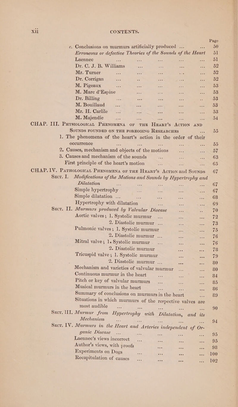 Laennec Dr. ab. Williams Mr. Turner Dr. Corrigan M. Pigeaux : M. Marc d’Espine Dr. Billing M. Bouillaud Mr. H. Carlile M. Majendie ; CHAP. III. Puysiotogican PHENOMENA OF THE Haar S ABIION AND SOUNDS FOUNDED ON THE FOREGOING RESEARCHES 1, The phenomena of the heart’s action in the order of cher occurrence 2. Causes, mechanism mid rovects of the EOL OnE 3. Causes and mechanism of the sounds First principle of the heart’s motion CHAP.1IV. ParHoLocicaL PHENOMENA of THE Hxarr’s AcTIon and Sounps Sect. I. Modifications of the Motions and Sounds ae BARS and Dilatation 5 Simple hy perroen, y Simple dilatation ... Hypertrophy with duatations Sect. IT. Murmurs produced by Valvular int Aortic valves; 1. Systolic murmur 2. Diastolic murmur ... Pulmonic valves; 1. Systolic murmur 2. Diastolic murmur ... Mitral valve; 1. Systolic murmur 2. Diastolic murmur Tricuspid valve ; 1. Systolic murmur 2. Diastolic murmur ... Mechanism and varieties of valvular murmur Continuous murmur in the heart Pitch or key of valvular murmurs Musical murmurs in the heart oat Summary of conclusions on murmurs in the heart Situations in which murmurs of the respective valves are most audible Mechanism : Secor. LV. Murmurs in the Hear: fy wetee ies Pra meerio of Or- ganic Disease Laennec’s views incorrect Author’s views, with proofs Experiments on Dogs Recapitulation of causes Page