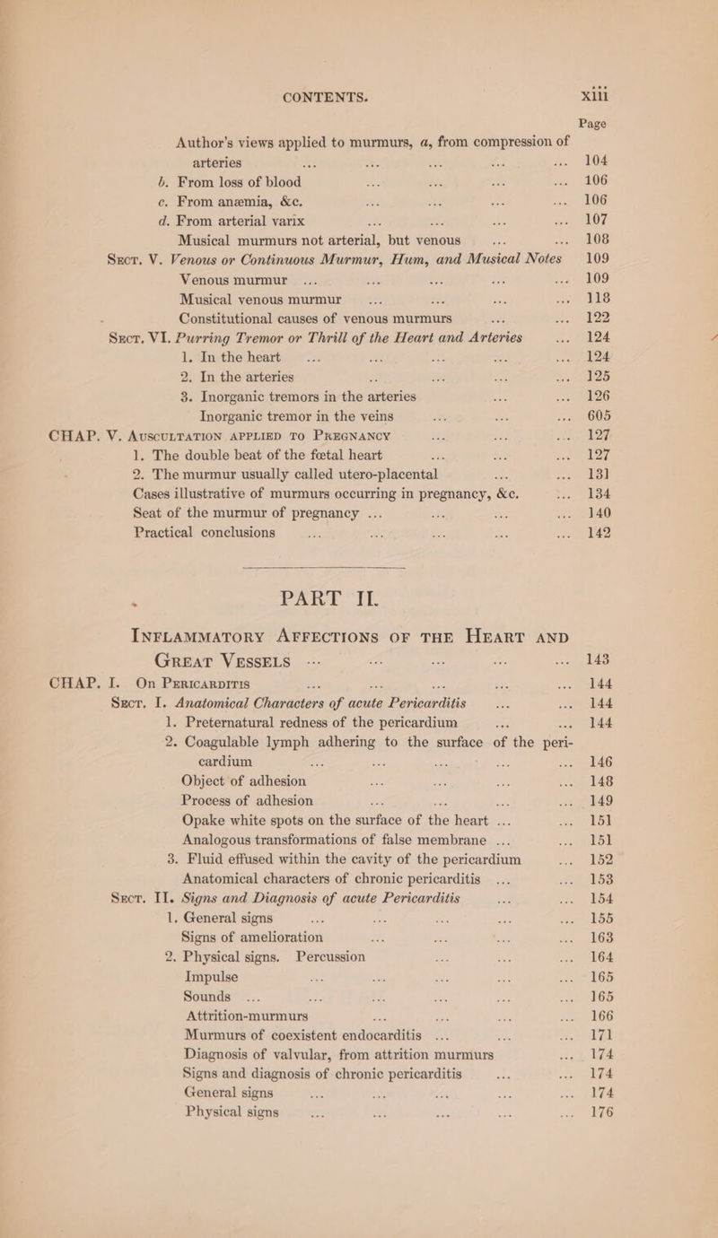 Author’s views isa to murmurs, a, from compression of arteries ; . From loss of plaed,. ce. From anemia, &amp;c. d. From arterial varix Musical murmurs not sietasial: but venous Sect. V. Venous or Continuous Murmur, Hum, and Musical Mle Venous murmur Musical venous murmur : Constitutional causes of venous murmurs Sect, VI. Purring Tremor or Thrill of the Heart and Arteries 1. In the heart 2. In the arteries 3. Inorganic tremors in the sales Inorganic tremor in the veins CHAP. V. AuscuLTATION APPLIED TO PREGNANCY 1. The double beat of the foetal heart 2. The murmur usually called utero-placental Cases illustrative of murmurs occurring in pregnancy, &amp;c. Seat of the murmur of pregnancy ... Practical conclusions ‘ PART IL. INFLAMMATORY AFFECTIONS OF THE HEART AND GreEAT VESSELS CHAP. I. On Pericarpitis Sect. I. Anatomical eae of acute eo onan bets 1. Preternatural redness of the pericardium 2. Coagulable lymph adhering to the surface of the peri- cardium Se ie a2 Object of adhesion Process of adhesion Opake white spots on the eis of the fae Analogous transformations of false membrane ... 3. Fluid effused within the cavity of the pericardium Anatomical characters of chronic pericarditis Sect. II. Signs and Diagnosis of acute Pericarditis 1. General signs Signs of amelioration 2. Physical signs. Percussion Impulse Sounds Attrition-murmurs Murmurs of coexistent sienna Diagnosis of valvular, from attrition murmurs Signs and diagnosis of chronic pericarditis General signs Physical signs Xill Page 104 106 106 107 108 109 109 118 122 124 124 125 126 605 127 127 13] 134 140 142 143 144 144 144 146 148 149 151 151 152 153 154 155 163 164 165 165 166 171 174 174 174 176