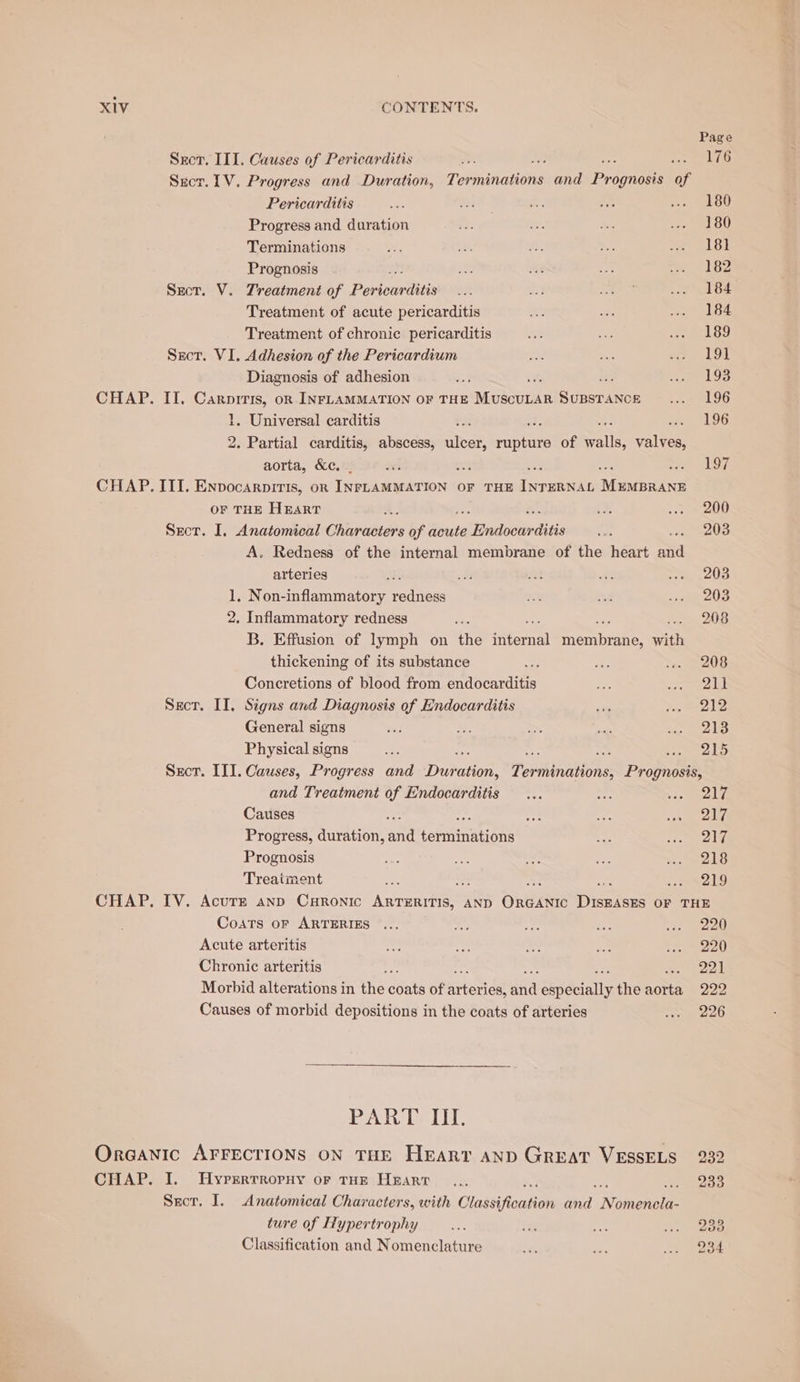 Page Sect, III. Causes of Pericarditis 7 ig rr Pte! Wf Suet. 1V. Progress and Duration, Toninahens and Prop gnosis of Pericarditis 180 Progress and duration ris Se ae vo SOU Terminations 18} Prognosis ee : : 182 Sect. V. Treatment of Poles of ee Bie ALN Ge Treatment of acute pericarditis ra see eee 2: Treatment of chronic pericarditis a a Ried Fs) Sect. VI. Adhesion of the Pericardium Za ac rem bia Diagnosis of adhesion 40% ae Reise 25 CHAP. II. Carprris, on INFLAMMATION OF THE Aeecien Supstance ... 196 1, Universal carditis 3 : = 96 2. Partial carditis, abscess, Seats antiee of SAEs valves, aorta, &amp;c. _ cei ss ; me 107 CHAP. III. Envocarpiris, or | Ae aoe OF THE ES Manbatne OF THE HEART i ct poe 11) Secr. I. Anatomical Gilani of acute piiadocbdies tae 203 A. Redness of the internal membrane of the heart a arteries ‘i /# fe eS ne ce 1. Non-inflammatory radiiegs De se yemmole 2. Inflammatory redness ee . 208 B. Effusion of lymph on the ternal membre with thickening of its substance te: ae ve. &gt; 208 Concretions of blood from iniscarditie ee eee Lee Secr. II. Signs and Diagnosis of Endocarditis abe “eee General signs ve ie Pe sit aon els Physical signs ao ki : ee eds Sect. III. Causes, Progress and Dur ie Tenens Prognosis, and Treatment of Endocarditis... nee ee ly Causes : a on re ee t'| Progress, duration, an cehmatione at cer) Prognosis = ak So safe an be Dud Treatment os : Bs yah CHAP. IV. Acurr anp CHronic ARTERITIS, AND Ongene Diseten OF THE Coats oF ARTERIES ... rt oe as rie eae Acute arteritis sei $e a fa Co aan Chronic arteritis ae 221 Morbid alterations in the coats of arienidd Gee: idially the Aon 222 Causes of morbid depositions in the coats of arteries wn 226 PART. III. Oraanic AFFECTIONS ON THE HeEart AND GREAT VESSELS 232 CHAP. I. UHyrerrroruy or tur Heart be Sror. I. Anatomical Characters, with Classifioation ied. N omencla- ture of Hypertrophy “ig its iii oye) ees Classification and Nomenclature 2
