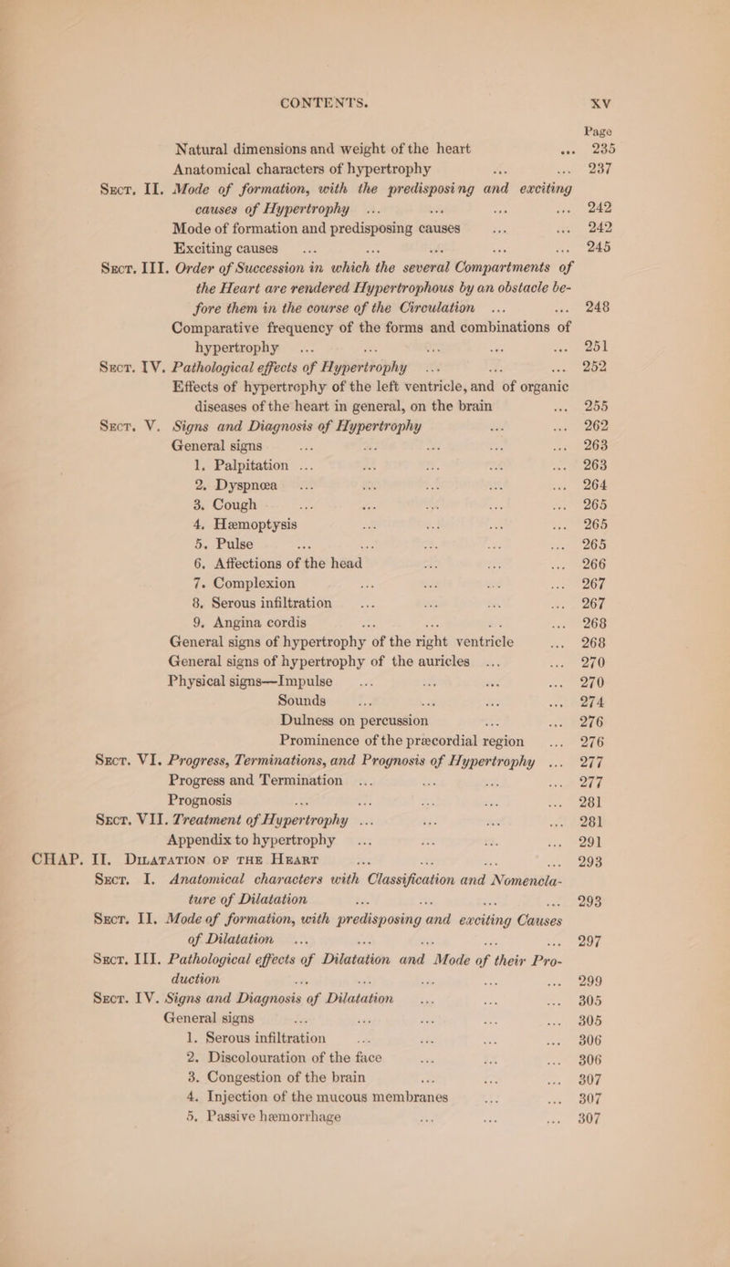 CHAP. Anatomical characters of hypertrophy dee Sxct. II. Mode of formation, with the sa ng and Gees causes of Hypertrophy er + Mode of formation and predisposing causes Sect, III. Order of Succession in vaniial We pre Comimariniends of the Heart are rendered Hypertrophous by an obstacle be- fore them in the course of the Circulation Comparative frequency of the forms and combinations of hypertrophy Suct. TV. Pathological effects of Noperticphy Effects of hypertrephy of the left ventricle, and of organic diseases of the heart in general, on the brain re General signs : eer 1, Palpitation ... 2. Dyspnea 3. Cough 4, Hemoptysis 5. Pulse ef 6, Affections of the head’ 7. Complexion 8. Serous infiltration 9. Angina cordis General signs of iepertaphy. of the dein ees General signs of hypertrophy of the auricles Physical signs—Impulse Dulness on percussion ie Prominence of the precordial region Sect. VI. Progress, Terminations, and oie of Hypertrophy Progress and Termination f eat Prognosis = Sscr. VII. Treatment sessing seh Appendix to hypertrophy II. Dimaration oF THE HEART Sect. I. Anatomical characters with Classification _ Nomdivta: ture of Dilatation Secr. Il. Mode of formation, with Sed Minty ae erties Cidees of Dilatation Sror. ILI. Pathological effects of Dilatation ‘ans Mode of their Pros duction ae ai fan Secor. IV. Signs and Dhagitosis of Dislecketione General signs sms 1. Serous infiltration 2. Discolouration of the face 3. Congestion of the brain 4, Injection of the mucous setaodinankt 5. Passive hemorrhage Page 237 242 242 248 251 252 255 262 263 263 264 265 265 265 266 267 267 268 268 270 270 276 276 277 277 281 281 291 293 293 297 299 305 305 306 306 307 307 307