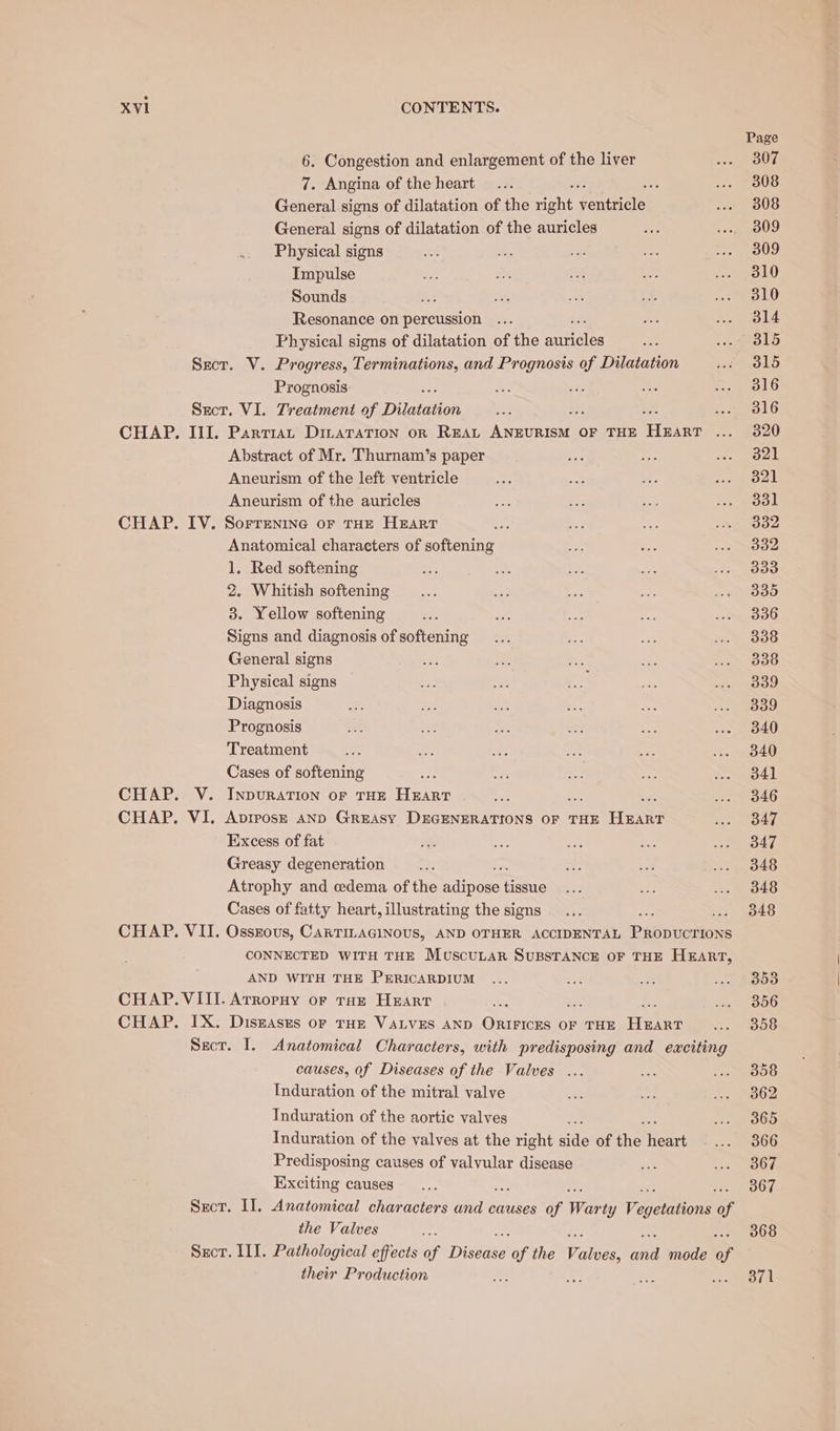 Page 6. Congestion and enlargement of the liver ace 3 ss 7. Angina of the heart... i i ToUS General signs of dilatation of the rebt jouece DUG General signs of dilatation of the auricles “i ey te) Physical signs ee te ee aa. ee a Impulse ac oy Pe Ree Jel) Sounds ds ae a 3 res Us Resonance on percussion ... we sen Le Physical signs of dilatation of the mameles Ste i oko Sect. V. Progress, Terminations, and Prognosis of Dilatation st O15 Prognosis a ae be cs wlG Sect. VI. Treatment of ao i teeOL CHAP. III. Partia, DmaraTiIon or REAL Anne TIS OF THE Hale ae YAN, Abstract of Mr. Thurnam’s paper Rise ss we Oak Aneurism of the left ventricle Nr Re: oh. ics MOUL: Aneurism of the auricles Hee fez be mre 3st | CHAP. IV. Sorrenine or THE Heart te i ae sme ooe Anatomical characters of softening ms Sy vie sven 1, Red softening ot ae ee —— ine OEE 2. Whitish softening... +9: ioe ae oD 3. Yellow softening &lt;e in mt cs ..« 336 Signs and diagnosis of softening... Bag ae “ees General signs sae = +e mS. a DO Physical signs a te: io Ny Pes Sh Diagnosis es aN, ae wee Pee, Prognosis oa ie BS a BE eel Treatment ut 3 ae a: ae one Cases of softening — as see = Sea CHAP. V. InpuRatTion oF THE HEART Ze ease ... » 846 CHAP. VI. Avrposr AND GREAsy DEGENERATIONS OF THE HEART os OAT Excess of fat Ae ee a ane ad. Greasy degeneration = me Lag Sy eae Atrophy and edema of the adn one Game 2 ae Se SLO Cases of fatty heart, illustrating the signs... 348 CHAP. VII. Osszous, CARTILAGINOUS, AND OTHER ACCIDENTAL PABGURTONE CONNECTED WITH THE MuscuLAr SUBSTANCE OF THE HEART, AND WITH THE PERICARDIUM ... Fe: e. ie Owe CHAP. VIII. Arropuy or tan Heart ie : be whe | BOG CHAP. IX. Disnases oF THE VALVES AND Our OF THE eee EO Secr. I. Anatomical Characters, with predisposing and exciting causes, of Diseases of the Valves ... cat 2 OS Induration of the mitral valve at 2. a. OR Induration of the aortic valves = ee Cs Induration of the valves at the right side of ae Heart s- e0U Predisposing causes of valvular disease 83) sat ROW Exciting causes... 367 Sect. II. Anatomical characters de causes of Warey Vegans oy the Valves = 368 Sxcr. III. Pathological effects of Disease’ of the ether ee mode of their Production Me as ee a Ta