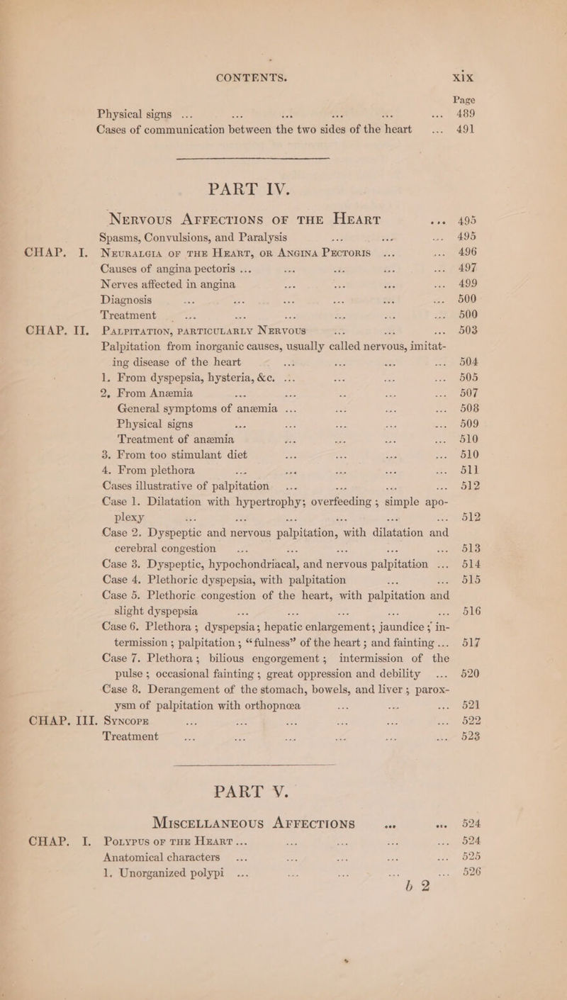 CHAP. II. CHAP. I. CONTENTS. Physical signs Cases of communication ‘ieee a two ides of the fheant PARF LY; Nervous AFFECTIONS oF THE HEART se Spasms, Convulsions, and Paralysis Causes of angina pectoris ... Nerves affected in angina Diagnosis Treatment | : : PALPITATION, PARTICULARLY encom inks Palpitation from inorganic causes, usually called nervous, Soithes ing disease of the heart 2 1. From dyspepsia, ee Se. 2 2, From Anemia ne General symptoms sf anemia .. Physical signs Treatment of anemia fe From too stimulant diet . From plethora Gib illustrative of palpitation Case 1. Dilatation with sched, ae Soc he fighle apo- plexy : Case 2. Dyspeptic and nervous palpitation, a dilaagon ae cerebral congestion int Case 3. Dyspeptie, er ee and nervous palpitation ay Case 4. Plethoric dyspepsia, with palpitation : Case 5. Plethoric congestion of the heart, with wae taias dad slight dyspepsia : ee Case 6. Plethora ; dyspepsia; hepatic oe nik: saundeet in- termission ; Pao. ; “fulness” of the heart ; and fainting ... Case 7. Plethora; bilious engorgement; intermission of the pulse ; occasional fainting ; great oppression and debility ysm of palpitation with orthopnea SyNcoprE Treatment PART V. MIscELLANEOUS AFFECTIONS coe ose Poiypus oF THE HEART... Anatomical characters 1, Unorganized polypi oe KIX Page 489 491 495 495 497 499 500 500 503 504 505 507 508 509 510 510 511 512 512 513 514 515 516 517 520 521 522 523 or or nS) BO BO NS =~ he Or Or or a
