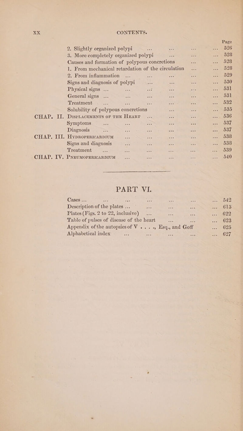 2. Slightly organized polypi 3. More completely organized polypi Causes and formation of polypous concretions 1. From mechanical retardation of the circulation 2. From inflammation Signs and diagnosis of Fae Physical signs ... General signs Treatment : : Solubility of polypous coutseuons DisPLACEMENTS OF THE HEART Symptoms Diagnosis HypDROPERICARDIUM Signs and diagnosis Treatment PNEUMOPERICARDIUM PART: VI. Cases .. Description of me Statens Plates (Figs. 2 to 22, nie} Table of pulses of disease of the heart Alphabetical index 542 613 622 623 625 627