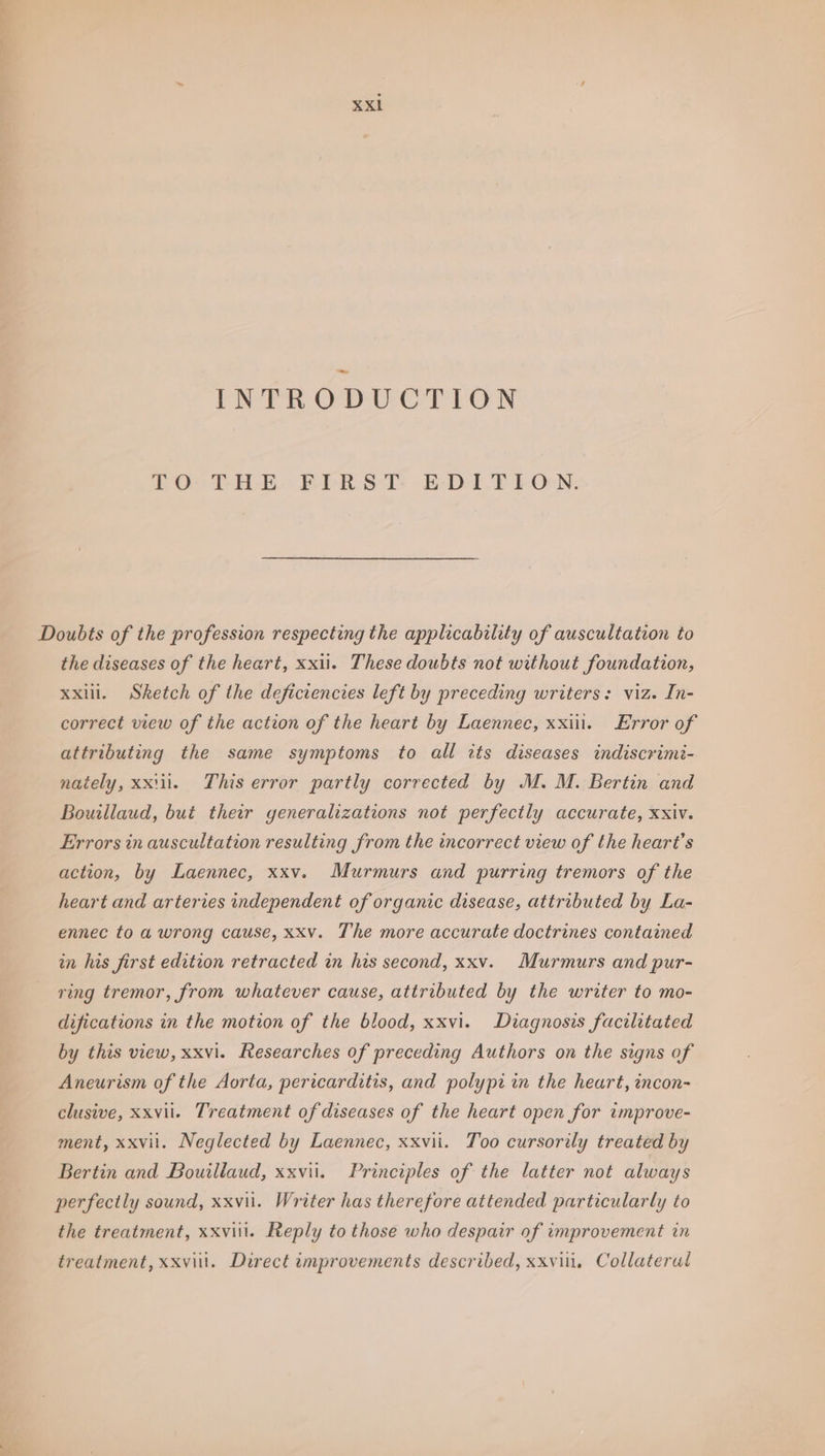 INTRODUCTION £0) THE FER STs. B-D-Al.F PON: the diseases of the heart, xxii. These doubts not without foundation, xxii. Sketch of the deficiencies left by preceding writers: viz. In- correct view of the action of the heart by Laennec, xxiii. Error of attributing the same symptoms to all its diseases indiscrimi- nately, xxiii. This error partly corrected by M. M. Bertin and Bouillaud, but their generalizations not perfectly accurate, xxiv. Errors in auscultation resulting from the incorrect view of the heart’s action, by Laennec, xxv. Murmurs and purring tremors of the heart and arteries independent of organic disease, attributed by La- ennec to a wrong cause, xxv. The more accurate doctrines contained in his first edition retracted in his second, xxv. Murmurs and pur- ring tremor, from whatever cause, attributed by the writer to mo- difications in the motion of the blood, xxvi. Diagnosis facilitated by this view, xxvi. Researches of preceding Authors on the signs of Aneurism of the Aorta, pericarditis, and polypr in the heart, incon- clusive, xxvii. Treatment of diseases of the heart open for improve- ment, xxvii. Neglected by Laennec, xxvii. Too cursorily treated by Bertin and Bouillaud, xxvii. Principles of the latter not always perfectly sound, xxvii. Writer has therefore attended particularly to the treatment, xxviil. Reply to those who despair of improvement in treatment, xxviit. Direct improvements described, xxvii, Collaterul