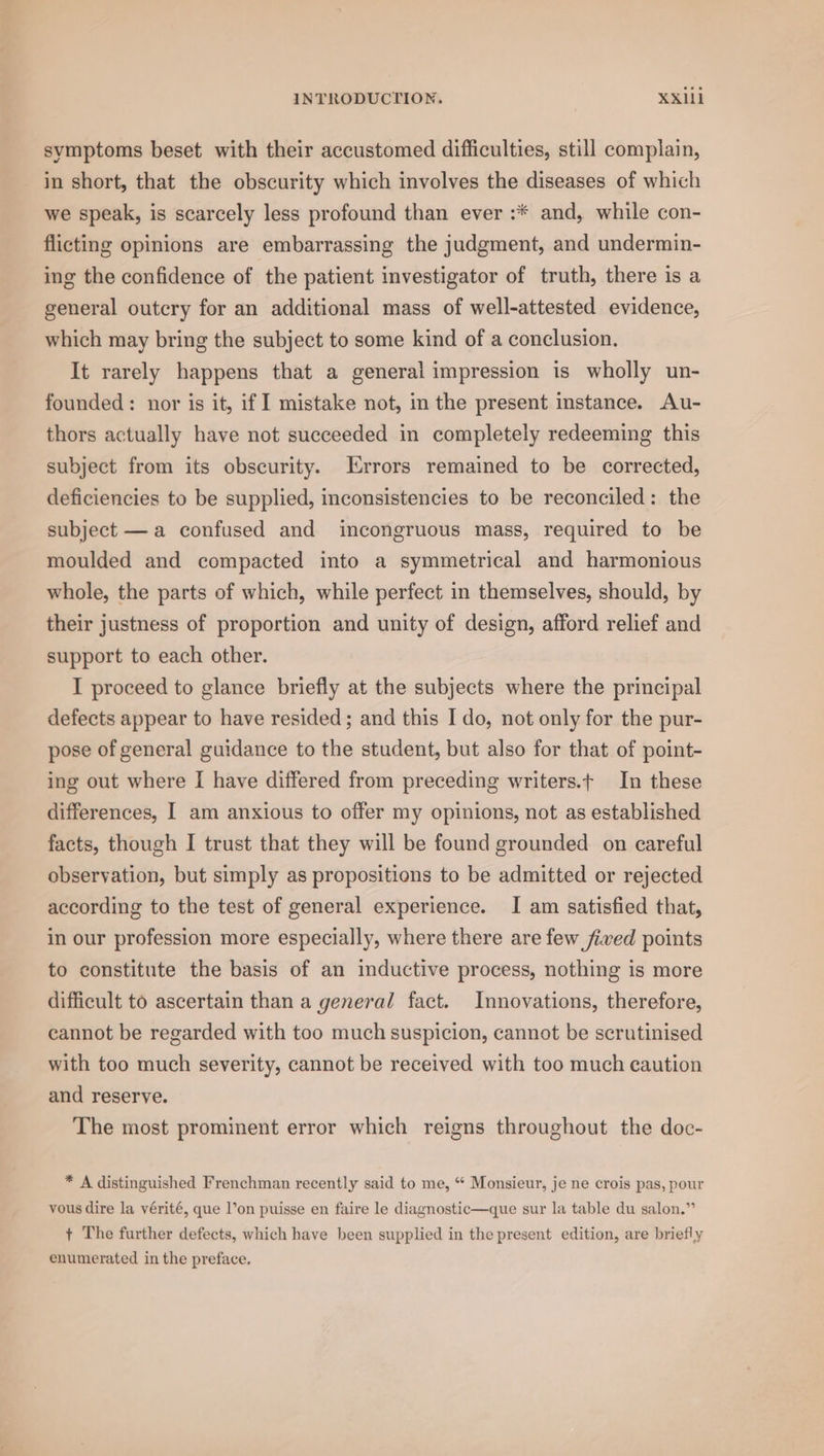 svmptoms beset with their accustomed difficulties, still complain, in short, that the obscurity which involves the diseases of which we speak, is scarcely less profound than ever :* and, while con- flicting opinions are embarrassing the judgment, and undermin- ing the confidence of the patient investigator of truth, there is a general outcry for an additional mass of well-attested evidence, which may bring the subject to some kind of a conclusion. It rarely happens that a general impression is wholly un- founded: nor is it, if I mistake not, in the present instance. Au- thors actually have not succeeded in completely redeeming this subject from its obscurity. Errors remained to be corrected, deficiencies to be supplied, inconsistencies to be reconciled: the subject —a confused and incongruous mass, required to be moulded and compacted into a symmetrical and harmonious whole, the parts of which, while perfect in themselves, should, by their justness of proportion and unity of design, afford relief and support to each other. I proceed to glance briefly at the subjects where the principal defects appear to have resided ; and this I do, not only for the pur- pose of general guidance to the student, but also for that of point- ing out where I have differed from preceding writers.t In these differences, I am anxious to offer my opinions, not as established facts, though I trust that they will be found grounded on careful observation, but simply as propositions to be admitted or rejected according to the test of general experience. I am satisfied that, in our profession more especially, where there are few fived points to constitute the basis of an inductive process, nothing is more difficult to ascertain than a general fact. Innovations, therefore, cannot be regarded with too much suspicion, cannot be scrutinised with too much severity, cannot be received with too much caution and reserve. The most prominent error which reigns throughout the doc- * A distinguished Frenchman recently said to me, “ Monsieur, je ne crois pas, pour vous dire la vérité, que l’on puisse en faire le diagnostic—que sur la table du salon.” + The further defects, which have been supplied in the present edition, are briefly enumerated in the preface.