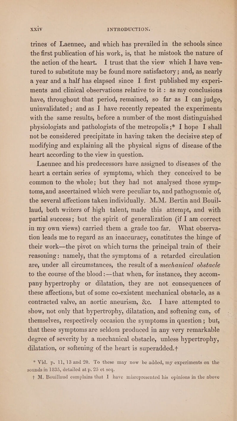 trines of Laennec, and which has prevailed in the schools since the first publication of his work, is, that he mistook the nature of the action of the heart. I trust that the view which I have ven- tured to substitute may be found more satisfactory ; and, as nearly a year and a half has elapsed since I first published my experi- ments and clinical observations relative to it : as my conclusions have, throughout that period, remained, so far as I can judge, uninvalidated ; and as I have recently repeated the experiments with the same results, before a number of the most distinguished physiologists and pathologists of the metropolis ;* I hope I shall not be considered precipitate in having taken the decisive step of modifying and explaining all the physical signs of disease of the heart according to the view in question. Laennec and his predecessors have assigned to diseases of the heart a certain series of symptoms, which they conceived to be common to the whole; but they had not analysed those symp- toms, and ascertained which were peculiar to, and pathognomic of, the several affections taken individually. M.M. Bertin and Bouil- laud, both writers of high talent, made this attempt, and with partial success; but the spirit of generalization (if I am correct in my own views) carried them a grade too far. What observa- tion leads me to regard as an inaccuracy, constitutes the hinge of their work—the pivot on which turns the principal train of their reasoning: namely, that the symptoms of a retarded circulation are, under all circumstances, the result of a mechanical obstacle to the course of the blood :—that when, for instance, they accom- pany hypertrophy or dilatation, they are not consequences of these affections, but of some co-existent mechanical obstacle, as a contracted valve, an aortic aneurism, &amp;c. Ihave attempted to show, not only that hypertrophy, dilatation, and softening can, of themselves, respectively occasion the symptoms in question; but, that these symptoms are seldom produced in any very remarkable degree of severity by a mechanical obstacle, unless hypertrophy, dilatation, or softening of the heart is superadded.+ * Vid. p. 11, 13 and 20. To these may now be added, my experiments on the sounds in 1835, detailed at p. 25 et seq. + M. Bouillaud complains that I have misrepresented his opinions in the above
