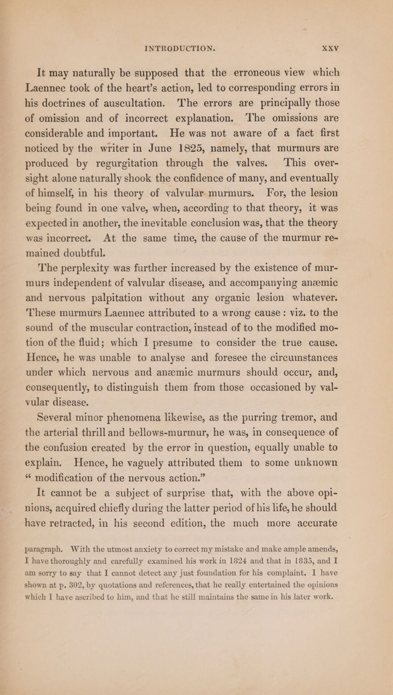 It may naturally be supposed that the erroneous view which Laennec took of the heart’s action, led to corresponding errors in his doctrines of auscultation. The errors are principally those of omission and of incorrect explanation. ‘The omissions are considerable and important. He was not aware of a fact first noticed by the writer in June 1825, namely, that murmurs are produced by regurgitation through the valves. ‘This over- sight alone naturally shook the confidence of many, and eventually of himself, in his theory of valvular. murmurs. For, the lesion being found in one valve, when, according to that theory, it was expected in another, the inevitable conclusion was, that the theory was incorrect. At the same time, the cause of the murmur re- mained doubtful. The perplexity was further increased by the existence of mur- murs independent of valvular disease, and accompanying anaemic and nervous palpitation without any organic lesion whatever. These murmurs Laennec attributed to a wrong cause: viz. to the sound of the muscular contraction, instead of to the modified mo- tion of the fluid; which I presume to consider the true cause. Hence, he was unable to analyse and foresee the circumstances under which nervous and anzmic murmurs should occur, and, consequently, to distinguish them from those occasioned by val- vular disease. Several minor phenomena likewise, as the purring tremor, and the arterial thrill and bellows-murmur, he was, in consequence of the confusion created by the error in question, equally unable to explain. Hence, he vaguely attributed them to some unknown “ modification of the nervous action.” It cannot be a subject of surprise that, with the above opi- nions, acquired chiefly during the latter period of his life, he should have retracted, in his second edition, the much more accurate paragraph. With the utmost anxiety to correct my mistake and make ample amends, I haye thoroughly and carefully examined his work in 1824 and that in 1835, and I am sorry to say that I cannot detect any just foundation for his complaint. I have shown at p. 302, by quotations and references, that he really entertained the opinions which I have ascribed to him, and that he still maintains the same in his later work.