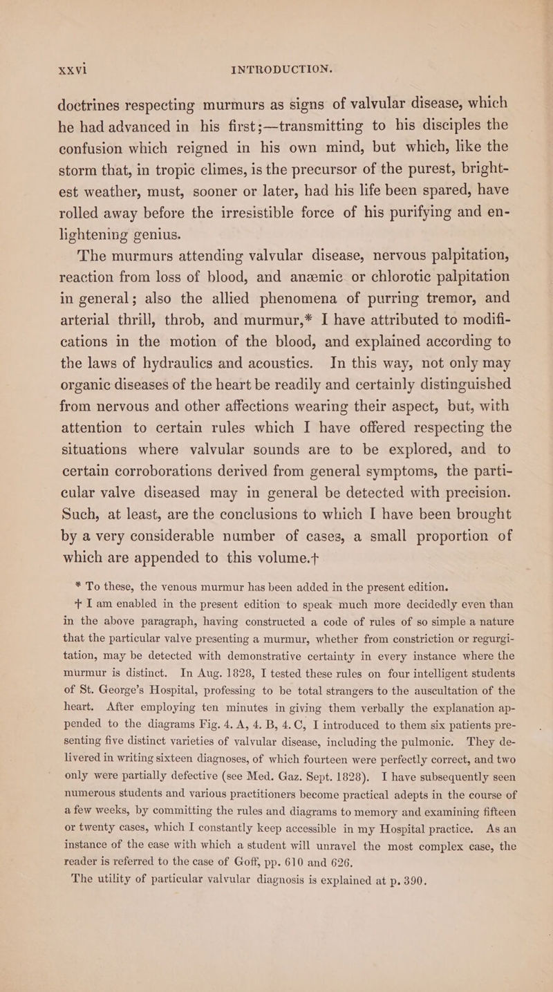 doctrines respecting murmurs as signs of valvular disease, which he had advanced in his first;—transmitting to his disciples the confusion which reigned in his own mind, but which, like the storm that, in tropic climes, is the precursor of the purest, bright- est weather, must, sooner or later, had his life been spared, have rolled away before the irresistible force of his purifying and en- lightening genius. The murmurs attending valvular disease, nervous palpitation, reaction from loss of blood, and anemic or chlorotic palpitation in general; also the allied phenomena of purring tremor, and arterial thrill, throb, and murmur,* I have attributed to modifi- cations in the motion of the blood, and explained according to the laws of hydraulics and acoustics. In this way, not only may organic diseases of the heart be readily and certainly distinguished from nervous and other affections wearing their aspect, but, with attention to certain rules which I have offered respecting the situations where valvular sounds are to be explored, and to certain corroborations derived from general symptoms, the parti- cular valve diseased may in general be detected with precision. Such, at least, are the conclusions to which I have been brought by a very considerable number of cases, a small proportion of which are appended to this volume.t * To these, the venous murmur has been added in the present edition. + I am enabled in the present edition to speak much more decidedly even than in the above paragraph, having constructed a code of rules of so simple a nature that the particular valve presenting a murmur, whether from constriction or regurgi- tation, may be detected with demonstrative certainty in every instance where the murmur is distinct. In Aug. 1828, I tested these rules on four intelligent students of St. George’s Hospital, professing to be total strangers to the auscultation of the heart. After employing ten minutes in giving them verbally the explanation ap- pended to the diagrams Fig. 4. A, 4. B, 4.C, I introduced to them six patients pre- senting five distinct varieties of valvular disease, including the pulmonic. They de- livered in writing sixteen diagnoses, of which fourteen were perfectly correct, and two only were partially defective (see Med. Gaz. Sept. 1828). I have subsequently seen numerous students and various practitioners become practical adepts in the course of afew weeks, by committing the rules and diagrams to memory and examining fifteen or twenty cases, which I constantly keep accessible in my Hospital practice. As an instance of the ease with which a student will unravel the most complex case, the reader is referred to the case of Goff, pp. 610 and 626. The utility of particular valvular diagnosis is explained at p. 390.