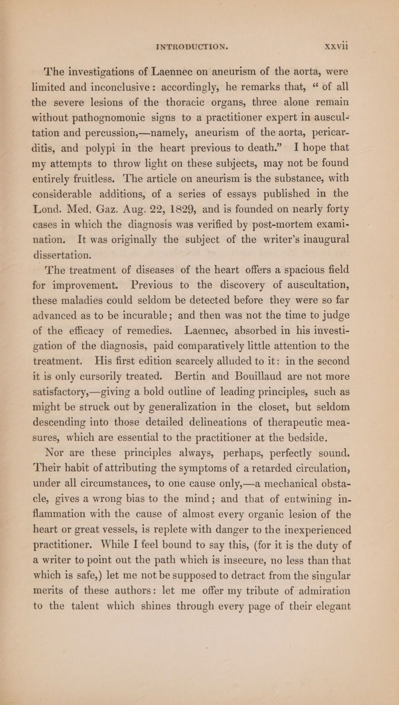 The investigations of Laennec on aneurism of the aorta, were limited and inconclusive: accordingly, he remarks that, “ of all the severe lesions of the thoracic organs, three alone remain without pathognomonic signs to a practitioner expert in auscul- tation and percussion,—namely, aneurism of the aorta, pericar- ditis, and polypi in the heart previous to death.” I hope that my attempts to throw light on these subjects, may not be found entirely fruitless. The article on aneurism is the substance, with considerable additions, of a series of essays published in the Lond. Med. Gaz. Aug. 22, 1829, and is founded on nearly forty cases in which the diagnosis was verified by post-mortem exami- nation. It was originally the subject of the writer’s inaugural dissertation. The treatment of diseases of the heart offers a spacious field for improvement. Previous to the discovery of auscultation, these maladies could seldom be detected before they were so far advanced as to be incurable; and then was not the time to judge of the efficacy of remedies. Laennec, absorbed in his investi- gation of the diagnosis, paid comparatively little attention to the treatment. His first edition scarcely alluded to it: in the second it is only cursorily treated. Bertin and Bouillaud are not more satisfactory,—giving a bold outline of leading principles, such as might be struck out by generalization in the closet, but seldom descending into those detailed delineations of therapeutic mea- sures, which are essential to the practitioner at the bedside. Nor are these principles always, perhaps, perfectly sound. Their habit of attributing the symptoms of a retarded circulation, under all circumstances, to one cause only,—a mechanical obsta- cle, gives a wrong bias to the mind; and that of entwining in- flammation with the cause of almost every organic lesion of the heart or great vessels, 1s replete with danger to the inexperienced practitioner. While I feel bound to say this, (for it is the duty of a writer to point out the path which is insecure, no less than that which is safe,) let me not be supposed to detract from the singular merits of these authors: let me offer my tribute of admiration to the talent which shines through every page of their elegant